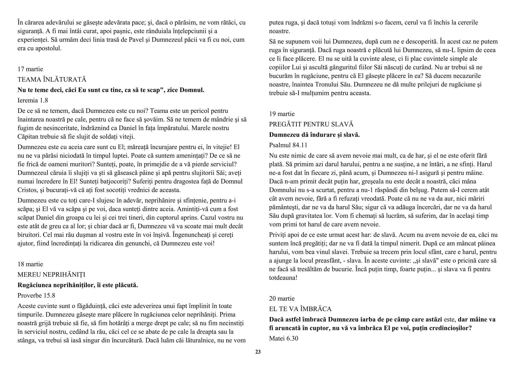 În cărarea adevărului se găseşte adevărata pace; şi, dacă o părăsim, ne vom rătăci, cu 
siguranţă. A fi mai întâi curat, apoi paşnic, este rânduiala înţelepciunii şi a 
experienţei. Să urmăm deci linia trasă de Pavel şi Dumnezeul păcii va fi cu noi, cum 
era cu apostolul. 
17 martie 
TEAMA ÎNLĂTURATĂ 
Nu te teme deci, căci Eu sunt cu tine, ca să te scap", zice Domnul. 
Ieremia 1.8 
De ce să ne temem, dacă Dumnezeu este cu noi? Teama este un pericol pentru 
înaintarea noastră pe cale, pentru că ne face să şovăim. Să ne temem de mândrie şi să 
fugim de nesinceritate, îndrăznind ca Daniel în faţa împăratului. Marele nostru 
Căpitan trebuie să fie slujit de soldaţi viteji. 
Dumnezeu este cu aceia care sunt cu El; măreaţă încurajare pentru ei, în vitejie! El 
nu ne va părăsi niciodată în timpul luptei. Poate că suntem ameninţaţi? De ce să ne 
fie frică de oameni muritori? Sunteţi, poate, în primejdie de a vă pierde serviciul? 
Dumnezeul căruia îi slujiţi va şti să găsească pâine şi apă pentru slujitorii Săi; aveţi 
numai încredere în El! Sunteţi batjocoriţi? Suferiţi pentru dragostea faţă de Domnul 
Cristos, şi bucuraţi-vă că aţi fost socotiţi vrednici de aceasta. 
Dumnezeu este cu toţi care-I slujesc în adevăr, neprihănire şi sfinţenie, pentru a-i 
scăpa; şi El vă va scăpa şi pe voi, daca sunteţi dintre aceia. Amintiţi-vă cum a fost 
scăpat Daniel din groapa cu lei şi cei trei tineri, din cuptorul aprins. Cazul vostru nu 
este atât de greu ca al lor; şi chiar dacă ar fi, Dumnezeu vă va scoate mai mult decât 
biruitori. Cel mai rău duşman al vostru este în voi înşivă. Îngenuncheaţi şi cereţi 
ajutor, fiind încredinţaţi la ridicarea din genunchi, că Dumnezeu este voi! 
18 martie 
MEREU NEPRIHĂNIŢI 
Rugăciunea neprihăniţilor, îi este plăcută. 
Proverbe 15.8 
Aceste cuvinte sunt o făgăduinţă, căci este adeverirea unui fapt împlinit în toate 
timpurile. Dumnezeu găseşte mare plăcere în rugăciunea celor neprihăniţi. Prima 
noastră grijă trebuie să fie, să fim hotărâţi a merge drept pe cale; să nu fim necinstiţi 
în serviciul nostru, cedând la rău, căci cel ce se abate de pe cale la dreapta sau la 
stânga, va trebui să iasă singur din încurcătură. Dacă luăm căi lăturalnice, nu ne vom 
putea ruga, şi dacă totuşi vom îndrăzni s-o facem, cerul va fi închis la cererile 
noastre. 
Să ne supunem voii lui Dumnezeu, după cum ne e descoperită. În acest caz ne putem 
ruga în siguranţă. Dacă ruga noastră e plăcută lui Dumnezeu, să nu-L lipsim de ceea 
ce Ii face plăcere. El nu se uită la cuvinte alese, ci Ii plac cuvintele simple ale 
copiilor Lui şi ascultă gânguritul fiilor Săi născuţi de curând. Nu ar trebui să ne 
bucurăm în rugăciune, pentru că El găseşte plăcere în ea? Să ducem necazurile 
noastre, înaintea Tronului Său. Dumnezeu ne dă multe prilejuri de rugăciune şi 
trebuie să-I mulţumim pentru aceasta. 
19 martie 
PREGĂTIT PENTRU SLAVĂ 
Dumnezeu dă îndurare şi slavă. 
Psalmul 84.11 
Nu este nimic de care să avem nevoie mai mult, ca de har, şi el ne este oferit fără 
plată. Să primim azi darul harului, pentru a ne susţine, a ne întări, a ne sfinţi. Harul 
ne-a fost dat în fiecare zi, până acum, şi Dumnezeu ni-l asigură şi pentru mâine. 
Dacă n-am primit decât puţin har, greşeala nu este decât a noastră, căci mâna 
Domnului nu s-a scurtat, pentru a nu-1 răspândi din belşug. Putem să-I cerem atât 
cât avem nevoie, fără a fi refuzaţi vreodată. Poate că nu ne va da aur, nici măriri 
pământeşti, dar ne va da harul Său; sigur că va adăuga încercări, dar ne va da harul 
Său după gravitatea lor. Vom fi chemaţi să lucrăm, să suferim, dar în acelaşi timp 
vom primi tot harul de care avem nevoie. 
Priviţi apoi de ce este urmat acest har: de slavă. Acum nu avem nevoie de ea, căci nu 
suntem încă pregătiţi; dar ne va fi dată la timpul nimerit. După ce am mâncat pâinea 
harului, vom bea vinul slavei. Trebuie sa trecem prin locul sfânt, care e harul, pentru 
a ajunge la locul preasfânt, - slava. În aceste cuvinte: „şi slavă" este o pricină care să 
ne facă să tresăltăm de bucurie. Încă puţin timp, foarte puţin... şi slava va fi pentru 
totdeauna! 
20 martie 
EL TE VA ÎMBRĂCA 
Dacă astfel îmbracă Dumnezeu iarba de pe câmp care astăzi este, dar mâine va 
fi aruncată în cuptor, nu vă va îmbrăca El pe voi, puţin credincioşilor? 
Matei 6.30 
23 
 