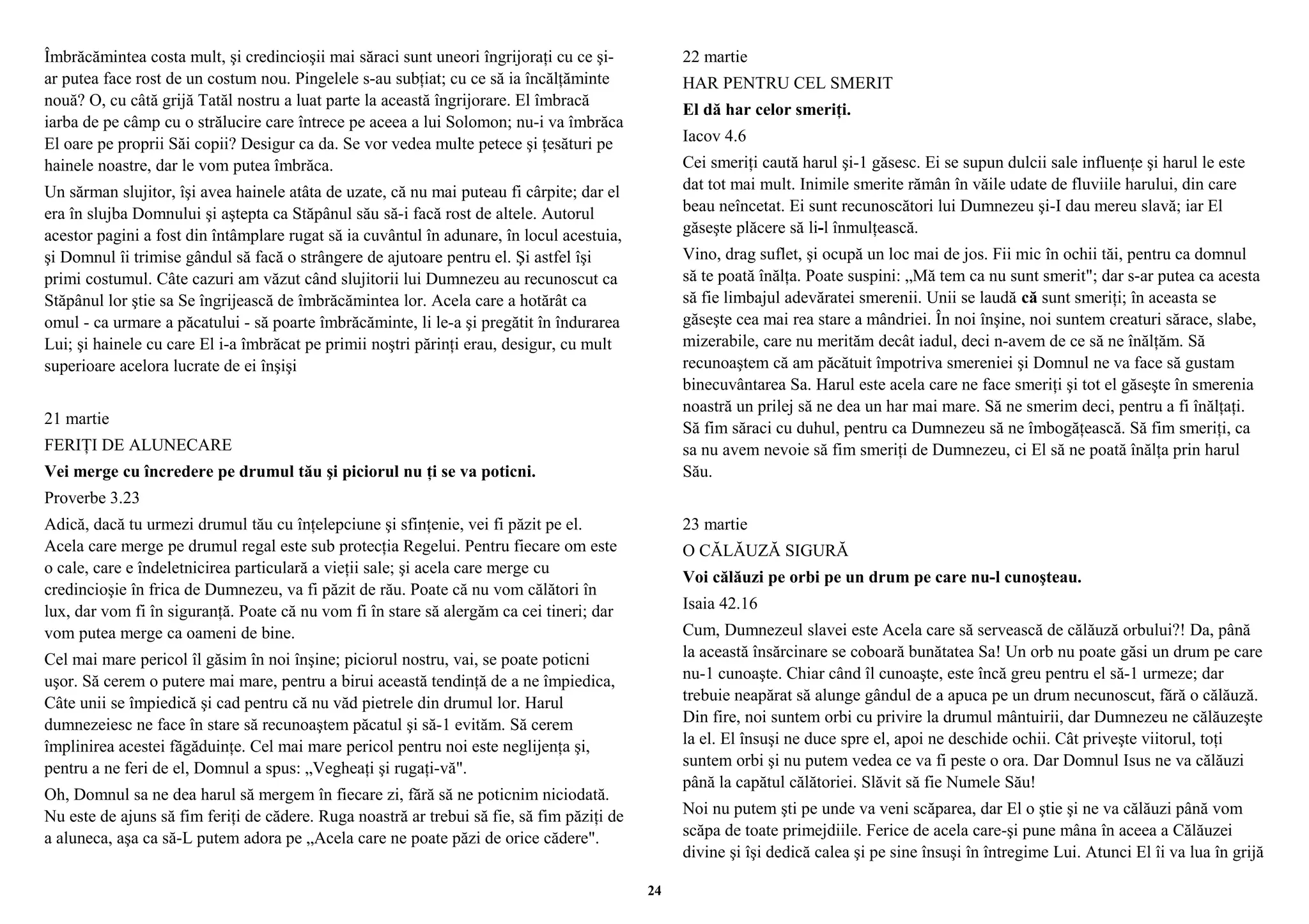 Îmbrăcămintea costa mult, şi credincioşii mai săraci sunt uneori îngrijoraţi cu ce şi-ar 
putea face rost de un costum nou. Pingelele s-au subţiat; cu ce să ia încălţăminte 
nouă? O, cu câtă grijă Tatăl nostru a luat parte la această îngrijorare. El îmbracă 
iarba de pe câmp cu o strălucire care întrece pe aceea a lui Solomon; nu-i va îmbrăca 
El oare pe proprii Săi copii? Desigur ca da. Se vor vedea multe petece şi ţesături pe 
hainele noastre, dar le vom putea îmbrăca. 
Un sărman slujitor, îşi avea hainele atâta de uzate, că nu mai puteau fi cârpite; dar el 
era în slujba Domnului şi aştepta ca Stăpânul său să-i facă rost de altele. Autorul 
acestor pagini a fost din întâmplare rugat să ia cuvântul în adunare, în locul acestuia, 
şi Domnul îi trimise gândul să facă o strângere de ajutoare pentru el. Şi astfel îşi 
primi costumul. Câte cazuri am văzut când slujitorii lui Dumnezeu au recunoscut ca 
Stăpânul lor ştie sa Se îngrijească de îmbrăcămintea lor. Acela care a hotărât ca 
omul - ca urmare a păcatului - să poarte îmbrăcăminte, li le-a şi pregătit în îndurarea 
Lui; şi hainele cu care El i-a îmbrăcat pe primii noştri părinţi erau, desigur, cu mult 
superioare acelora lucrate de ei înşişi 
21 martie 
FERIŢI DE ALUNECARE 
Vei merge cu încredere pe drumul tău şi piciorul nu ţi se va poticni. 
Proverbe 3.23 
Adică, dacă tu urmezi drumul tău cu înţelepciune şi sfinţenie, vei fi păzit pe el. 
Acela care merge pe drumul regal este sub protecţia Regelui. Pentru fiecare om este 
o cale, care e îndeletnicirea particulară a vieţii sale; şi acela care merge cu 
credincioşie în frica de Dumnezeu, va fi păzit de rău. Poate că nu vom călători în 
lux, dar vom fi în siguranţă. Poate că nu vom fi în stare să alergăm ca cei tineri; dar 
vom putea merge ca oameni de bine. 
Cel mai mare pericol îl găsim în noi înşine; piciorul nostru, vai, se poate poticni 
uşor. Să cerem o putere mai mare, pentru a birui această tendinţă de a ne împiedica, 
Câte unii se împiedică şi cad pentru că nu văd pietrele din drumul lor. Harul 
dumnezeiesc ne face în stare să recunoaştem păcatul şi să-1 evităm. Să cerem 
împlinirea acestei făgăduinţe. Cel mai mare pericol pentru noi este neglijenţa şi, 
pentru a ne feri de el, Domnul a spus: „Vegheaţi şi rugaţi-vă". 
Oh, Domnul sa ne dea harul să mergem în fiecare zi, fără să ne poticnim niciodată. 
Nu este de ajuns să fim feriţi de cădere. Ruga noastră ar trebui să fie, să fim păziţi de 
a aluneca, aşa ca să-L putem adora pe „Acela care ne poate păzi de orice cădere". 
22 martie 
HAR PENTRU CEL SMERIT 
El dă har celor smeriţi. 
Iacov 4.6 
Cei smeriţi caută harul şi-1 găsesc. Ei se supun dulcii sale influenţe şi harul le este 
dat tot mai mult. Inimile smerite rămân în văile udate de fluviile harului, din care 
beau neîncetat. Ei sunt recunoscători lui Dumnezeu şi-I dau mereu slavă; iar El 
găseşte plăcere să li-l înmulţească. 
Vino, drag suflet, şi ocupă un loc mai de jos. Fii mic în ochii tăi, pentru ca domnul 
să te poată înălţa. Poate suspini: „Mă tem ca nu sunt smerit"; dar s-ar putea ca acesta 
să fie limbajul adevăratei smerenii. Unii se laudă că sunt smeriţi; în aceasta se 
găseşte cea mai rea stare a mândriei. În noi înşine, noi suntem creaturi sărace, slabe, 
mizerabile, care nu merităm decât iadul, deci n-avem de ce să ne înălţăm. Să 
recunoaştem că am păcătuit împotriva smereniei şi Domnul ne va face să gustam 
binecuvântarea Sa. Harul este acela care ne face smeriţi şi tot el găseşte în smerenia 
noastră un prilej să ne dea un har mai mare. Să ne smerim deci, pentru a fi înălţaţi. 
Să fim săraci cu duhul, pentru ca Dumnezeu să ne îmbogăţească. Să fim smeriţi, ca 
sa nu avem nevoie să fim smeriţi de Dumnezeu, ci El să ne poată înălţa prin harul 
Său. 
23 martie 
O CĂLĂUZĂ SIGURĂ 
Voi călăuzi pe orbi pe un drum pe care nu-l cunoşteau. 
Isaia 42.16 
Cum, Dumnezeul slavei este Acela care să servească de călăuză orbului?! Da, până 
la această însărcinare se coboară bunătatea Sa! Un orb nu poate găsi un drum pe care 
nu-1 cunoaşte. Chiar când îl cunoaşte, este încă greu pentru el să-1 urmeze; dar 
trebuie neapărat să alunge gândul de a apuca pe un drum necunoscut, fără o călăuză. 
Din fire, noi suntem orbi cu privire la drumul mântuirii, dar Dumnezeu ne călăuzeşte 
la el. El însuşi ne duce spre el, apoi ne deschide ochii. Cât priveşte viitorul, toţi 
suntem orbi şi nu putem vedea ce va fi peste o ora. Dar Domnul Isus ne va călăuzi 
până la capătul călătoriei. Slăvit să fie Numele Său! 
Noi nu putem şti pe unde va veni scăparea, dar El o ştie şi ne va călăuzi până vom 
scăpa de toate primejdiile. Ferice de acela care-şi pune mâna în aceea a Călăuzei 
divine şi îşi dedică calea şi pe sine însuşi în întregime Lui. Atunci El îi va lua în grijă 
24 
 