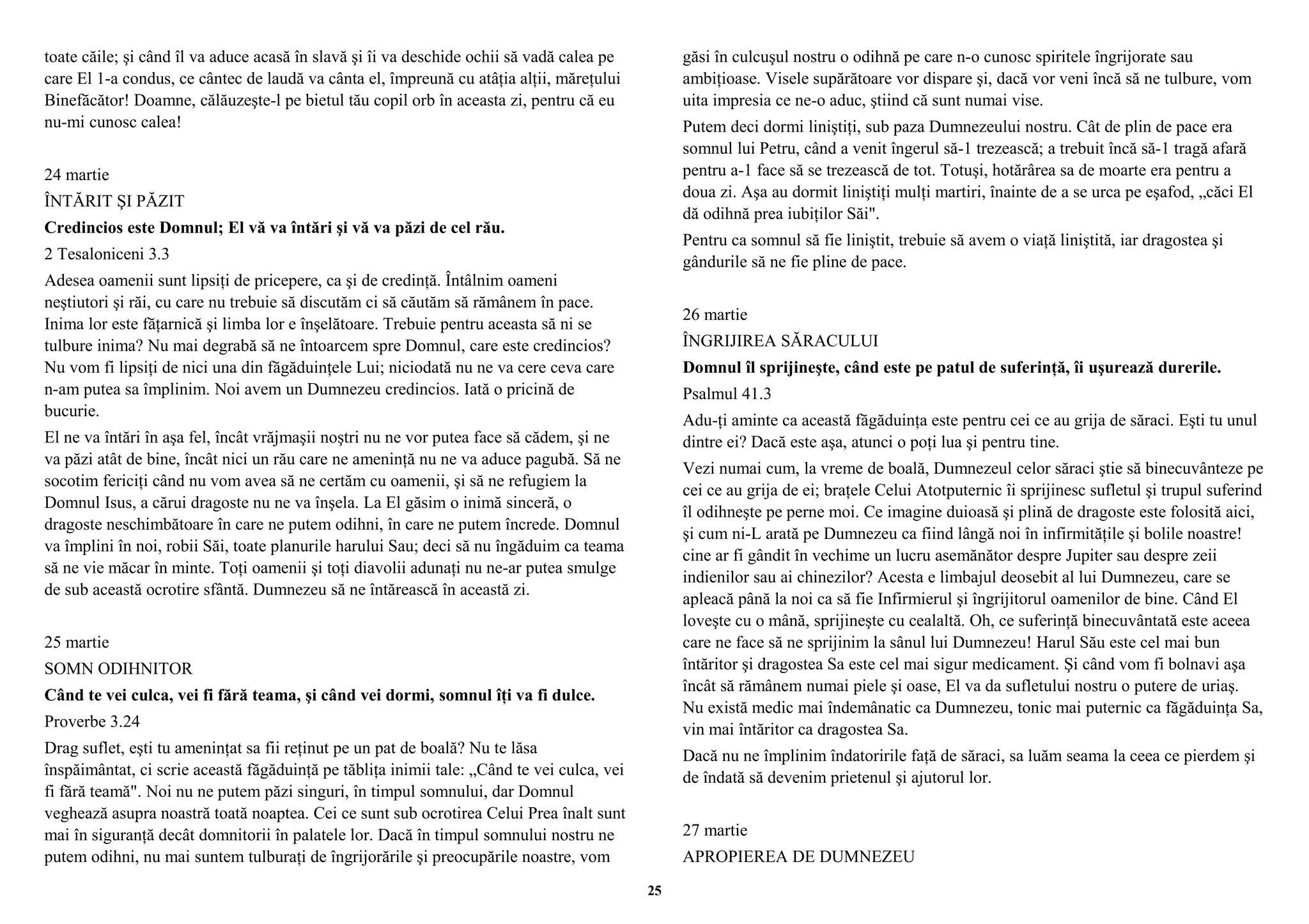 toate căile; şi când îl va aduce acasă în slavă şi îi va deschide ochii să vadă calea pe 
care El 1-a condus, ce cântec de laudă va cânta el, împreună cu atâţia alţii, măreţului 
Binefăcător! Doamne, călăuzeşte-l pe bietul tău copil orb în aceasta zi, pentru că eu 
nu-mi cunosc calea! 
24 martie 
ÎNTĂRIT ŞI PĂZIT 
Credincios este Domnul; El vă va întări şi vă va păzi de cel rău. 
2 Tesaloniceni 3.3 
Adesea oamenii sunt lipsiţi de pricepere, ca şi de credinţă. Întâlnim oameni 
neştiutori şi răi, cu care nu trebuie să discutăm ci să căutăm să rămânem în pace. 
Inima lor este făţarnică şi limba lor e înşelătoare. Trebuie pentru aceasta să ni se 
tulbure inima? Nu mai degrabă să ne întoarcem spre Domnul, care este credincios? 
Nu vom fi lipsiţi de nici una din făgăduinţele Lui; niciodată nu ne va cere ceva care 
n-am putea sa împlinim. Noi avem un Dumnezeu credincios. Iată o pricină de 
bucurie. 
El ne va întări în aşa fel, încât vrăjmaşii noştri nu ne vor putea face să cădem, şi ne 
va păzi atât de bine, încât nici un rău care ne ameninţă nu ne va aduce pagubă. Să ne 
socotim fericiţi când nu vom avea să ne certăm cu oamenii, şi să ne refugiem la 
Domnul Isus, a cărui dragoste nu ne va înşela. La El găsim o inimă sinceră, o 
dragoste neschimbătoare în care ne putem odihni, în care ne putem încrede. Domnul 
va împlini în noi, robii Săi, toate planurile harului Sau; deci să nu îngăduim ca teama 
să ne vie măcar în minte. Toţi oamenii şi toţi diavolii adunaţi nu ne-ar putea smulge 
de sub această ocrotire sfântă. Dumnezeu să ne întărească în această zi. 
25 martie 
SOMN ODIHNITOR 
Când te vei culca, vei fi fără teama, şi când vei dormi, somnul îţi va fi dulce. 
Proverbe 3.24 
Drag suflet, eşti tu ameninţat sa fii reţinut pe un pat de boală? Nu te lăsa 
înspăimântat, ci scrie această făgăduinţă pe tăbliţa inimii tale: „Când te vei culca, vei 
fi fără teamă". Noi nu ne putem păzi singuri, în timpul somnului, dar Domnul 
veghează asupra noastră toată noaptea. Cei ce sunt sub ocrotirea Celui Prea înalt sunt 
mai în siguranţă decât domnitorii în palatele lor. Dacă în timpul somnului nostru ne 
putem odihni, nu mai suntem tulburaţi de îngrijorările şi preocupările noastre, vom 
găsi în culcuşul nostru o odihnă pe care n-o cunosc spiritele îngrijorate sau 
ambiţioase. Visele supărătoare vor dispare şi, dacă vor veni încă să ne tulbure, vom 
uita impresia ce ne-o aduc, ştiind că sunt numai vise. 
Putem deci dormi liniştiţi, sub paza Dumnezeului nostru. Cât de plin de pace era 
somnul lui Petru, când a venit îngerul să-1 trezească; a trebuit încă să-1 tragă afară 
pentru a-1 face să se trezească de tot. Totuşi, hotărârea sa de moarte era pentru a 
doua zi. Aşa au dormit liniştiţi mulţi martiri, înainte de a se urca pe eşafod, „căci El 
dă odihnă prea iubiţilor Săi". 
Pentru ca somnul să fie liniştit, trebuie să avem o viaţă liniştită, iar dragostea şi 
gândurile să ne fie pline de pace. 
26 martie 
ÎNGRIJIREA SĂRACULUI 
Domnul îl sprijineşte, când este pe patul de suferinţă, îi uşurează durerile. 
Psalmul 41.3 
Adu-ţi aminte ca această făgăduinţa este pentru cei ce au grija de săraci. Eşti tu unul 
dintre ei? Dacă este aşa, atunci o poţi lua şi pentru tine. 
Vezi numai cum, la vreme de boală, Dumnezeul celor săraci ştie să binecuvânteze pe 
cei ce au grija de ei; braţele Celui Atotputernic îi sprijinesc sufletul şi trupul suferind 
îl odihneşte pe perne moi. Ce imagine duioasă şi plină de dragoste este folosită aici, 
şi cum ni-L arată pe Dumnezeu ca fiind lângă noi în infirmităţile şi bolile noastre! 
cine ar fi gândit în vechime un lucru asemănător despre Jupiter sau despre zeii 
indienilor sau ai chinezilor? Acesta e limbajul deosebit al lui Dumnezeu, care se 
apleacă până la noi ca să fie Infirmierul şi îngrijitorul oamenilor de bine. Când El 
loveşte cu o mână, sprijineşte cu cealaltă. Oh, ce suferinţă binecuvântată este aceea 
care ne face să ne sprijinim la sânul lui Dumnezeu! Harul Său este cel mai bun 
întăritor şi dragostea Sa este cel mai sigur medicament. Şi când vom fi bolnavi aşa 
încât să rămânem numai piele şi oase, El va da sufletului nostru o putere de uriaş. 
Nu există medic mai îndemânatic ca Dumnezeu, tonic mai puternic ca făgăduinţa Sa, 
vin mai întăritor ca dragostea Sa. 
Dacă nu ne împlinim îndatoririle faţă de săraci, sa luăm seama la ceea ce pierdem şi 
de îndată să devenim prietenul şi ajutorul lor. 
27 martie 
APROPIEREA DE DUMNEZEU 
25 
 