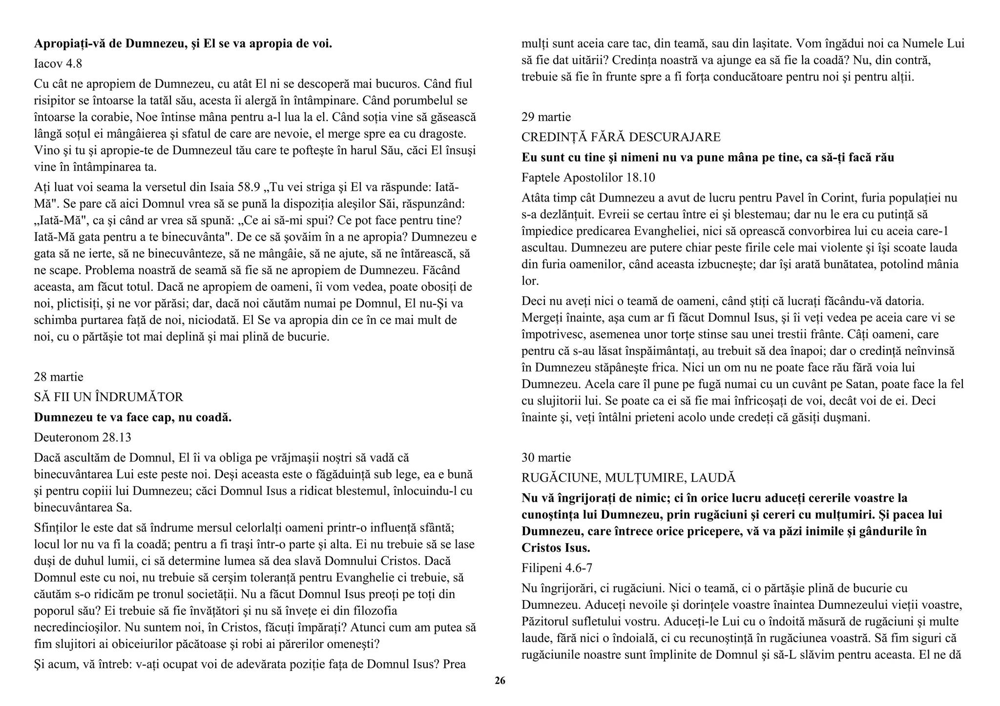 Apropiaţi-vă de Dumnezeu, şi El se va apropia de voi. 
Iacov 4.8 
Cu cât ne apropiem de Dumnezeu, cu atât El ni se descoperă mai bucuros. Când fiul 
risipitor se întoarse la tatăl său, acesta îi alergă în întâmpinare. Când porumbelul se 
întoarse la corabie, Noe întinse mâna pentru a-l lua la el. Când soţia vine să găsească 
lângă soţul ei mângâierea şi sfatul de care are nevoie, el merge spre ea cu dragoste. 
Vino şi tu şi apropie-te de Dumnezeul tău care te pofteşte în harul Său, căci El însuşi 
vine în întâmpinarea ta. 
Aţi luat voi seama la versetul din Isaia 58.9 „Tu vei striga şi El va răspunde: Iată- 
Mă". Se pare că aici Domnul vrea să se pună la dispoziţia aleşilor Săi, răspunzând: 
„Iată-Mă", ca şi când ar vrea să spună: „Ce ai să-mi spui? Ce pot face pentru tine? 
Iată-Mă gata pentru a te binecuvânta". De ce să şovăim în a ne apropia? Dumnezeu e 
gata să ne ierte, să ne binecuvânteze, să ne mângâie, să ne ajute, să ne întărească, să 
ne scape. Problema noastră de seamă să fie să ne apropiem de Dumnezeu. Făcând 
aceasta, am făcut totul. Dacă ne apropiem de oameni, îi vom vedea, poate obosiţi de 
noi, plictisiţi, şi ne vor părăsi; dar, dacă noi căutăm numai pe Domnul, El nu-Şi va 
schimba purtarea faţă de noi, niciodată. El Se va apropia din ce în ce mai mult de 
noi, cu o părtăşie tot mai deplină şi mai plină de bucurie. 
28 martie 
SĂ FII UN ÎNDRUMĂTOR 
Dumnezeu te va face cap, nu coadă. 
Deuteronom 28.13 
Dacă ascultăm de Domnul, El îi va obliga pe vrăjmaşii noştri să vadă că 
binecuvântarea Lui este peste noi. Deşi aceasta este o făgăduinţă sub lege, ea e bună 
şi pentru copiii lui Dumnezeu; căci Domnul Isus a ridicat blestemul, înlocuindu-l cu 
binecuvântarea Sa. 
Sfinţilor le este dat să îndrume mersul celorlalţi oameni printr-o influenţă sfântă; 
locul lor nu va fi la coadă; pentru a fi traşi într-o parte şi alta. Ei nu trebuie să se lase 
duşi de duhul lumii, ci să determine lumea să dea slavă Domnului Cristos. Dacă 
Domnul este cu noi, nu trebuie să cerşim toleranţă pentru Evanghelie ci trebuie, să 
căutăm s-o ridicăm pe tronul societăţii. Nu a făcut Domnul Isus preoţi pe toţi din 
poporul său? Ei trebuie să fie învăţători şi nu să înveţe ei din filozofia 
necredincioşilor. Nu suntem noi, în Cristos, făcuţi împăraţi? Atunci cum am putea să 
fim slujitori ai obiceiurilor păcătoase şi robi ai părerilor omeneşti? 
Şi acum, vă întreb: v-aţi ocupat voi de adevărata poziţie faţa de Domnul Isus? Prea 
mulţi sunt aceia care tac, din teamă, sau din laşitate. Vom îngădui noi ca Numele Lui 
să fie dat uitării? Credinţa noastră va ajunge ea să fie la coadă? Nu, din contră, 
trebuie să fie în frunte spre a fi forţa conducătoare pentru noi şi pentru alţii. 
29 martie 
CREDINŢĂ FĂRĂ DESCURAJARE 
Eu sunt cu tine şi nimeni nu va pune mâna pe tine, ca să-ţi facă rău 
Faptele Apostolilor 18.10 
Atâta timp cât Dumnezeu a avut de lucru pentru Pavel în Corint, furia populaţiei nu 
s-a dezlănţuit. Evreii se certau între ei şi blestemau; dar nu le era cu putinţă să 
împiedice predicarea Evangheliei, nici să oprească convorbirea lui cu aceia care-1 
ascultau. Dumnezeu are putere chiar peste firile cele mai violente şi îşi scoate lauda 
din furia oamenilor, când aceasta izbucneşte; dar îşi arată bunătatea, potolind mânia 
lor. 
Deci nu aveţi nici o teamă de oameni, când ştiţi că lucraţi făcându-vă datoria. 
Mergeţi înainte, aşa cum ar fi făcut Domnul Isus, şi îi veţi vedea pe aceia care vi se 
împotrivesc, asemenea unor torţe stinse sau unei trestii frânte. Câţi oameni, care 
pentru că s-au lăsat înspăimântaţi, au trebuit să dea înapoi; dar o credinţă neînvinsă 
în Dumnezeu stăpâneşte frica. Nici un om nu ne poate face rău fără voia lui 
Dumnezeu. Acela care îl pune pe fugă numai cu un cuvânt pe Satan, poate face la fel 
cu slujitorii lui. Se poate ca ei să fie mai înfricoşaţi de voi, decât voi de ei. Deci 
înainte şi, veţi întâlni prieteni acolo unde credeţi că găsiţi duşmani. 
30 martie 
RUGĂCIUNE, MULŢUMIRE, LAUDĂ 
Nu vă îngrijoraţi de nimic; ci în orice lucru aduceţi cererile voastre la 
cunoştinţa lui Dumnezeu, prin rugăciuni şi cereri cu mulţumiri. Şi pacea lui 
Dumnezeu, care întrece orice pricepere, vă va păzi inimile şi gândurile în 
Cristos Isus. 
Filipeni 4.6-7 
Nu îngrijorări, ci rugăciuni. Nici o teamă, ci o părtăşie plină de bucurie cu 
Dumnezeu. Aduceţi nevoile şi dorinţele voastre înaintea Dumnezeului vieţii voastre, 
Păzitorul sufletului vostru. Aduceţi-le Lui cu o îndoită măsură de rugăciuni şi multe 
laude, fără nici o îndoială, ci cu recunoştinţă în rugăciunea voastră. Să fim siguri că 
rugăciunile noastre sunt împlinite de Domnul şi să-L slăvim pentru aceasta. El ne dă 
26 
 