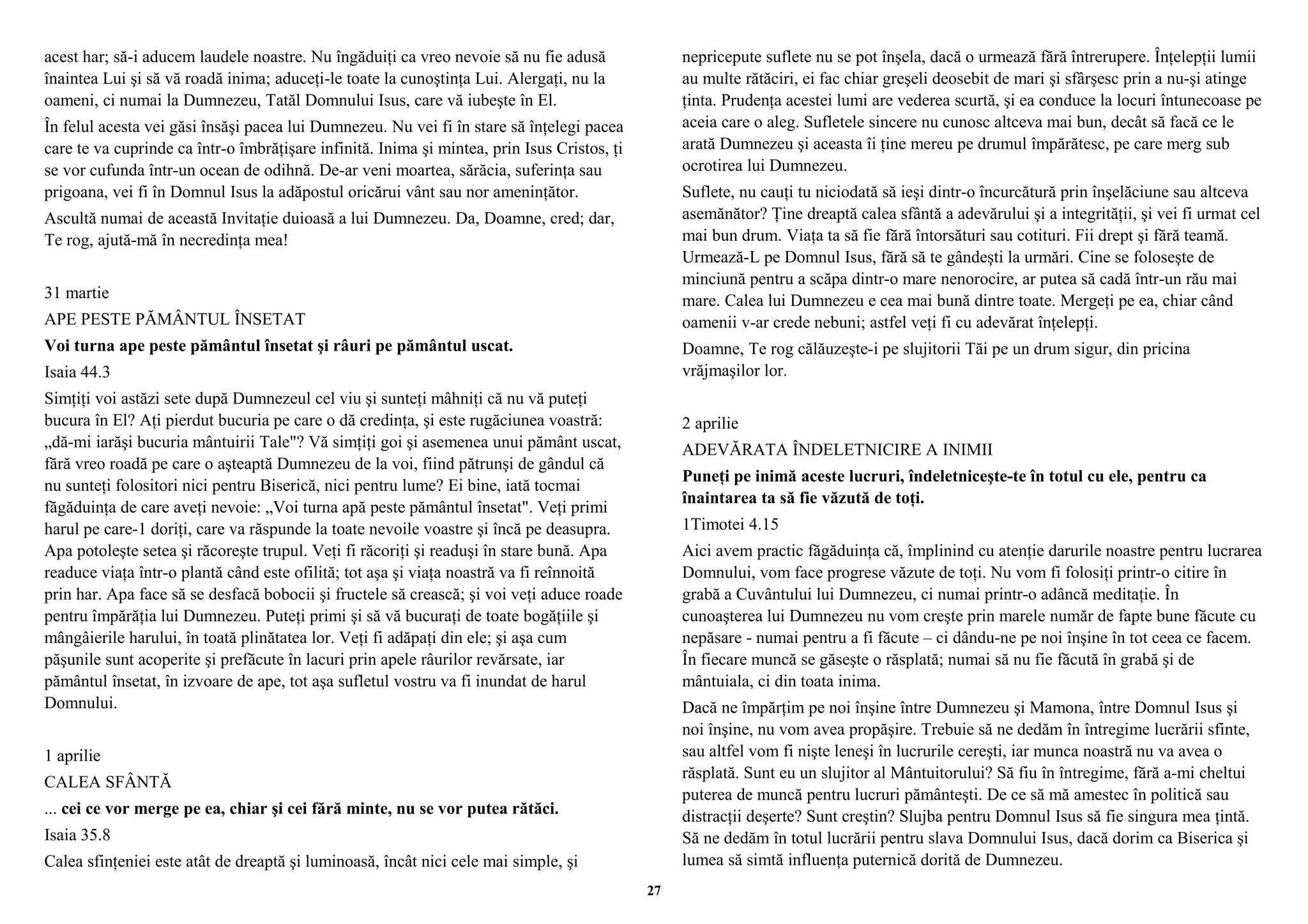 acest har; să-i aducem laudele noastre. Nu îngăduiţi ca vreo nevoie să nu fie adusă 
înaintea Lui şi să vă roadă inima; aduceţi-le toate la cunoştinţa Lui. Alergaţi, nu la 
oameni, ci numai la Dumnezeu, Tatăl Domnului Isus, care vă iubeşte în El. 
În felul acesta vei găsi însăşi pacea lui Dumnezeu. Nu vei fi în stare să înţelegi pacea 
care te va cuprinde ca într-o îmbrăţişare infinită. Inima şi mintea, prin Isus Cristos, ţi 
se vor cufunda într-un ocean de odihnă. De-ar veni moartea, sărăcia, suferinţa sau 
prigoana, vei fi în Domnul Isus la adăpostul oricărui vânt sau nor ameninţător. 
Ascultă numai de această Invitaţie duioasă a lui Dumnezeu. Da, Doamne, cred; dar, 
Te rog, ajută-mă în necredinţa mea! 
31 martie 
APE PESTE PĂMÂNTUL ÎNSETAT 
Voi turna ape peste pământul însetat şi râuri pe pământul uscat. 
Isaia 44.3 
Simţiţi voi astăzi sete după Dumnezeul cel viu şi sunteţi mâhniţi că nu vă puteţi 
bucura în El? Aţi pierdut bucuria pe care o dă credinţa, şi este rugăciunea voastră: 
„dă-mi iarăşi bucuria mântuirii Tale"? Vă simţiţi goi şi asemenea unui pământ uscat, 
fără vreo roadă pe care o aşteaptă Dumnezeu de la voi, fiind pătrunşi de gândul că 
nu sunteţi folositori nici pentru Biserică, nici pentru lume? Ei bine, iată tocmai 
făgăduinţa de care aveţi nevoie: „Voi turna apă peste pământul însetat". Veţi primi 
harul pe care-1 doriţi, care va răspunde la toate nevoile voastre şi încă pe deasupra. 
Apa potoleşte setea şi răcoreşte trupul. Veţi fi răcoriţi şi readuşi în stare bună. Apa 
readuce viaţa într-o plantă când este ofilită; tot aşa şi viaţa noastră va fi reînnoită 
prin har. Apa face să se desfacă bobocii şi fructele să crească; şi voi veţi aduce roade 
pentru împărăţia lui Dumnezeu. Puteţi primi şi să vă bucuraţi de toate bogăţiile şi 
mângâierile harului, în toată plinătatea lor. Veţi fi adăpaţi din ele; şi aşa cum 
păşunile sunt acoperite şi prefăcute în lacuri prin apele râurilor revărsate, iar 
pământul însetat, în izvoare de ape, tot aşa sufletul vostru va fi inundat de harul 
Domnului. 
1 aprilie 
CALEA SFÂNTĂ 
... cei ce vor merge pe ea, chiar şi cei fără minte, nu se vor putea rătăci. 
Isaia 35.8 
Calea sfinţeniei este atât de dreaptă şi luminoasă, încât nici cele mai simple, şi 
nepricepute suflete nu se pot înşela, dacă o urmează fără întrerupere. Înţelepţii lumii 
au multe rătăciri, ei fac chiar greşeli deosebit de mari şi sfârşesc prin a nu-şi atinge 
ţinta. Prudenţa acestei lumi are vederea scurtă, şi ea conduce la locuri întunecoase pe 
aceia care o aleg. Sufletele sincere nu cunosc altceva mai bun, decât să facă ce le 
arată Dumnezeu şi aceasta îi ţine mereu pe drumul împărătesc, pe care merg sub 
ocrotirea lui Dumnezeu. 
Suflete, nu cauţi tu niciodată să ieşi dintr-o încurcătură prin înşelăciune sau altceva 
asemănător? Ţine dreaptă calea sfântă a adevărului şi a integrităţii, şi vei fi urmat cel 
mai bun drum. Viaţa ta să fie fără întorsături sau cotituri. Fii drept şi fără teamă. 
Urmează-L pe Domnul Isus, fără să te gândeşti la urmări. Cine se foloseşte de 
minciună pentru a scăpa dintr-o mare nenorocire, ar putea să cadă într-un rău mai 
mare. Calea lui Dumnezeu e cea mai bună dintre toate. Mergeţi pe ea, chiar când 
oamenii v-ar crede nebuni; astfel veţi fi cu adevărat înţelepţi. 
Doamne, Te rog călăuzeşte-i pe slujitorii Tăi pe un drum sigur, din pricina 
vrăjmaşilor lor. 
2 aprilie 
ADEVĂRATA ÎNDELETNICIRE A INIMII 
Puneţi pe inimă aceste lucruri, îndeletniceşte-te în totul cu ele, pentru ca 
înaintarea ta să fie văzută de toţi. 
1Timotei 4.15 
Aici avem practic făgăduinţa că, împlinind cu atenţie darurile noastre pentru lucrarea 
Domnului, vom face progrese văzute de toţi. Nu vom fi folosiţi printr-o citire în 
grabă a Cuvântului lui Dumnezeu, ci numai printr-o adâncă meditaţie. În 
cunoaşterea lui Dumnezeu nu vom creşte prin marele număr de fapte bune făcute cu 
nepăsare - numai pentru a fi făcute – ci dându-ne pe noi înşine în tot ceea ce facem. 
În fiecare muncă se găseşte o răsplată; numai să nu fie făcută în grabă şi de 
mântuiala, ci din toata inima. 
Dacă ne împărţim pe noi înşine între Dumnezeu şi Mamona, între Domnul Isus şi 
noi înşine, nu vom avea propăşire. Trebuie să ne dedăm în întregime lucrării sfinte, 
sau altfel vom fi nişte leneşi în lucrurile cereşti, iar munca noastră nu va avea o 
răsplată. Sunt eu un slujitor al Mântuitorului? Să fiu în întregime, fără a-mi cheltui 
puterea de muncă pentru lucruri pământeşti. De ce să mă amestec în politică sau 
distracţii deşerte? Sunt creştin? Slujba pentru Domnul Isus să fie singura mea ţintă. 
Să ne dedăm în totul lucrării pentru slava Domnului Isus, dacă dorim ca Biserica şi 
lumea să simtă influenţa puternică dorită de Dumnezeu. 
27 
 