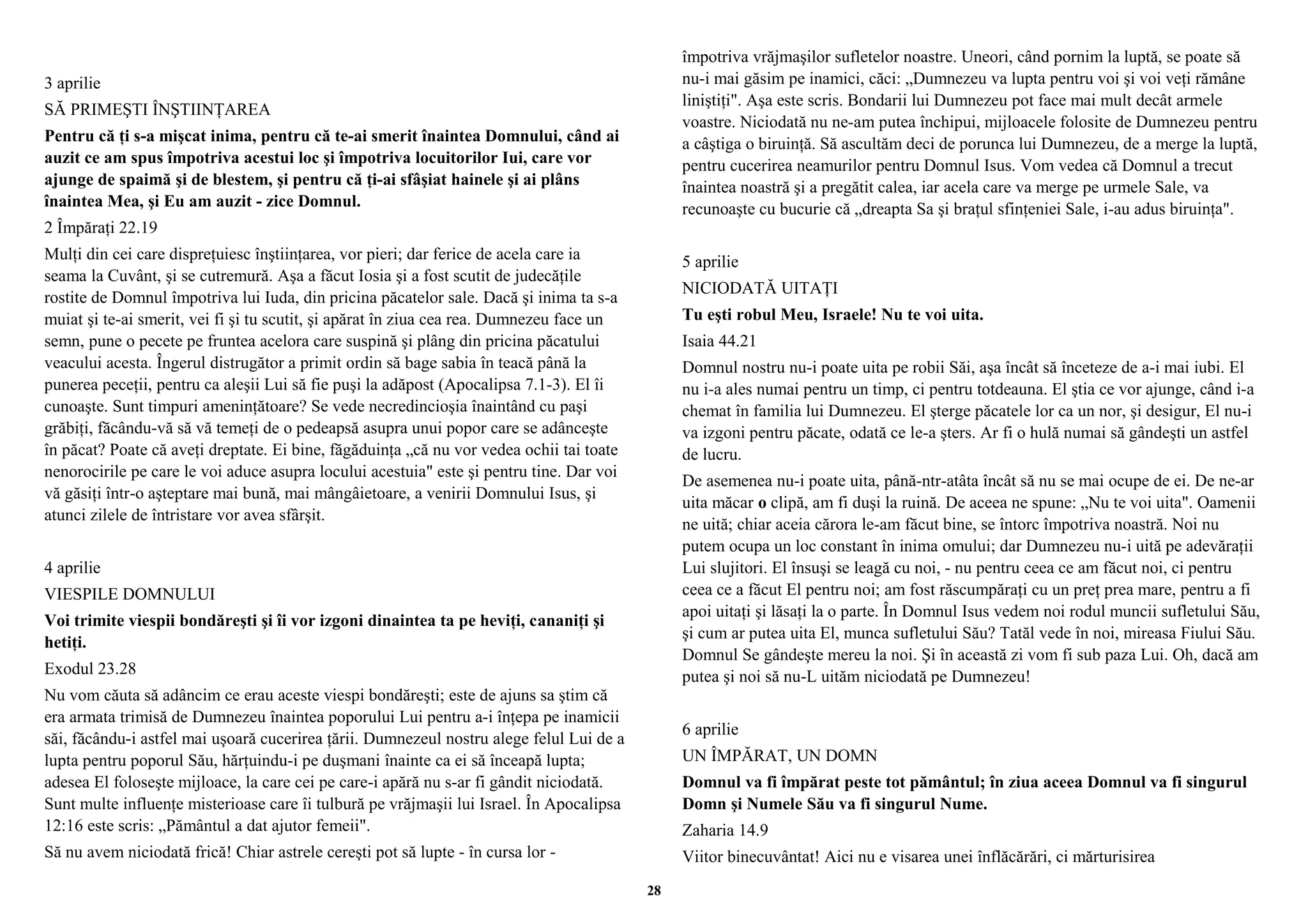 3 aprilie 
SĂ PRIMEŞTI ÎNŞTIINŢAREA 
Pentru că ţi s-a mişcat inima, pentru că te-ai smerit înaintea Domnului, când ai 
auzit ce am spus împotriva acestui loc şi împotriva locuitorilor Iui, care vor 
ajunge de spaimă şi de blestem, şi pentru că ţi-ai sfâşiat hainele şi ai plâns 
înaintea Mea, şi Eu am auzit - zice Domnul. 
2 Împăraţi 22.19 
Mulţi din cei care dispreţuiesc înştiinţarea, vor pieri; dar ferice de acela care ia 
seama la Cuvânt, şi se cutremură. Aşa a făcut Iosia şi a fost scutit de judecăţile 
rostite de Domnul împotriva lui Iuda, din pricina păcatelor sale. Dacă şi inima ta s-a 
muiat şi te-ai smerit, vei fi şi tu scutit, şi apărat în ziua cea rea. Dumnezeu face un 
semn, pune o pecete pe fruntea acelora care suspină şi plâng din pricina păcatului 
veacului acesta. Îngerul distrugător a primit ordin să bage sabia în teacă până la 
punerea peceţii, pentru ca aleşii Lui să fie puşi la adăpost (Apocalipsa 7.1-3). El îi 
cunoaşte. Sunt timpuri ameninţătoare? Se vede necredincioşia înaintând cu paşi 
grăbiţi, făcându-vă să vă temeţi de o pedeapsă asupra unui popor care se adânceşte 
în păcat? Poate că aveţi dreptate. Ei bine, făgăduinţa „că nu vor vedea ochii tai toate 
nenorocirile pe care le voi aduce asupra locului acestuia" este şi pentru tine. Dar voi 
vă găsiţi într-o aşteptare mai bună, mai mângâietoare, a venirii Domnului Isus, şi 
atunci zilele de întristare vor avea sfârşit. 
4 aprilie 
VIESPILE DOMNULUI 
Voi trimite viespii bondăreşti şi îi vor izgoni dinaintea ta pe heviţi, cananiţi şi 
hetiţi. 
Exodul 23.28 
Nu vom căuta să adâncim ce erau aceste viespi bondăreşti; este de ajuns sa ştim că 
era armata trimisă de Dumnezeu înaintea poporului Lui pentru a-i înţepa pe inamicii 
săi, făcându-i astfel mai uşoară cucerirea ţării. Dumnezeul nostru alege felul Lui de a 
lupta pentru poporul Său, hărţuindu-i pe duşmani înainte ca ei să înceapă lupta; 
adesea El foloseşte mijloace, la care cei pe care-i apără nu s-ar fi gândit niciodată. 
Sunt multe influenţe misterioase care îi tulbură pe vrăjmaşii lui Israel. În Apocalipsa 
12:16 este scris: „Pământul a dat ajutor femeii". 
Să nu avem niciodată frică! Chiar astrele cereşti pot să lupte - în cursa lor - 
împotriva vrăjmaşilor sufletelor noastre. Uneori, când pornim la luptă, se poate să 
nu-i mai găsim pe inamici, căci: „Dumnezeu va lupta pentru voi şi voi veţi rămâne 
liniştiţi". Aşa este scris. Bondarii lui Dumnezeu pot face mai mult decât armele 
voastre. Niciodată nu ne-am putea închipui, mijloacele folosite de Dumnezeu pentru 
a câştiga o biruinţă. Să ascultăm deci de porunca lui Dumnezeu, de a merge la luptă, 
pentru cucerirea neamurilor pentru Domnul Isus. Vom vedea că Domnul a trecut 
înaintea noastră şi a pregătit calea, iar acela care va merge pe urmele Sale, va 
recunoaşte cu bucurie că „dreapta Sa şi braţul sfinţeniei Sale, i-au adus biruinţa". 
5 aprilie 
NICIODATĂ UITAŢI 
Tu eşti robul Meu, Israele! Nu te voi uita. 
Isaia 44.21 
Domnul nostru nu-i poate uita pe robii Săi, aşa încât să înceteze de a-i mai iubi. El 
nu i-a ales numai pentru un timp, ci pentru totdeauna. El ştia ce vor ajunge, când i-a 
chemat în familia lui Dumnezeu. El şterge păcatele lor ca un nor, şi desigur, El nu-i 
va izgoni pentru păcate, odată ce le-a şters. Ar fi o hulă numai să gândeşti un astfel 
de lucru. 
De asemenea nu-i poate uita, până-ntr-atâta încât să nu se mai ocupe de ei. De ne-ar 
uita măcar o clipă, am fi duşi la ruină. De aceea ne spune: „Nu te voi uita". Oamenii 
ne uită; chiar aceia cărora le-am făcut bine, se întorc împotriva noastră. Noi nu 
putem ocupa un loc constant în inima omului; dar Dumnezeu nu-i uită pe adevăraţii 
Lui slujitori. El însuşi se leagă cu noi, - nu pentru ceea ce am făcut noi, ci pentru 
ceea ce a făcut El pentru noi; am fost răscumpăraţi cu un preţ prea mare, pentru a fi 
apoi uitaţi şi lăsaţi la o parte. În Domnul Isus vedem noi rodul muncii sufletului Său, 
şi cum ar putea uita El, munca sufletului Său? Tatăl vede în noi, mireasa Fiului Său. 
Domnul Se gândeşte mereu la noi. Şi în această zi vom fi sub paza Lui. Oh, dacă am 
putea şi noi să nu-L uităm niciodată pe Dumnezeu! 
6 aprilie 
UN ÎMPĂRAT, UN DOMN 
Domnul va fi împărat peste tot pământul; în ziua aceea Domnul va fi singurul 
Domn şi Numele Său va fi singurul Nume. 
Zaharia 14.9 
Viitor binecuvântat! Aici nu e visarea unei înflăcărări, ci mărturisirea 
28 
 