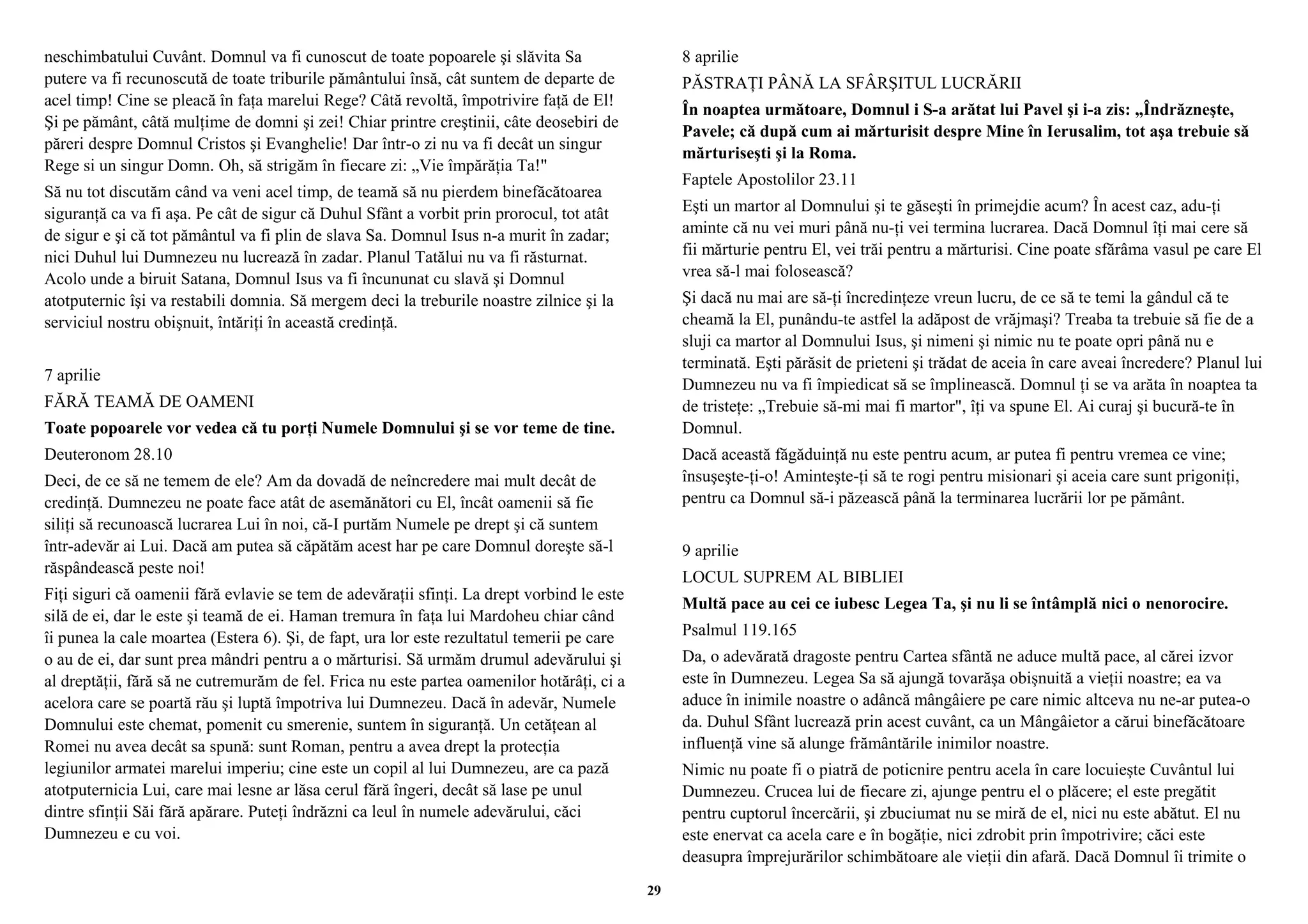 neschimbatului Cuvânt. Domnul va fi cunoscut de toate popoarele şi slăvita Sa 
putere va fi recunoscută de toate triburile pământului însă, cât suntem de departe de 
acel timp! Cine se pleacă în faţa marelui Rege? Câtă revoltă, împotrivire faţă de El! 
Şi pe pământ, câtă mulţime de domni şi zei! Chiar printre creştinii, câte deosebiri de 
păreri despre Domnul Cristos şi Evanghelie! Dar într-o zi nu va fi decât un singur 
Rege si un singur Domn. Oh, să strigăm în fiecare zi: „Vie împărăţia Ta!" 
Să nu tot discutăm când va veni acel timp, de teamă să nu pierdem binefăcătoarea 
siguranţă ca va fi aşa. Pe cât de sigur că Duhul Sfânt a vorbit prin prorocul, tot atât 
de sigur e şi că tot pământul va fi plin de slava Sa. Domnul Isus n-a murit în zadar; 
nici Duhul lui Dumnezeu nu lucrează în zadar. Planul Tatălui nu va fi răsturnat. 
Acolo unde a biruit Satana, Domnul Isus va fi încununat cu slavă şi Domnul 
atotputernic îşi va restabili domnia. Să mergem deci la treburile noastre zilnice şi la 
serviciul nostru obişnuit, întăriţi în această credinţă. 
7 aprilie 
FĂRĂ TEAMĂ DE OAMENI 
Toate popoarele vor vedea că tu porţi Numele Domnului şi se vor teme de tine. 
Deuteronom 28.10 
Deci, de ce să ne temem de ele? Am da dovadă de neîncredere mai mult decât de 
credinţă. Dumnezeu ne poate face atât de asemănători cu El, încât oamenii să fie 
siliţi să recunoască lucrarea Lui în noi, că-I purtăm Numele pe drept şi că suntem 
într-adevăr ai Lui. Dacă am putea să căpătăm acest har pe care Domnul doreşte să-l 
răspândească peste noi! 
Fiţi siguri că oamenii fără evlavie se tem de adevăraţii sfinţi. La drept vorbind le este 
silă de ei, dar le este şi teamă de ei. Haman tremura în faţa lui Mardoheu chiar când 
îi punea la cale moartea (Estera 6). Şi, de fapt, ura lor este rezultatul temerii pe care 
o au de ei, dar sunt prea mândri pentru a o mărturisi. Să urmăm drumul adevărului şi 
al dreptăţii, fără să ne cutremurăm de fel. Frica nu este partea oamenilor hotărâţi, ci a 
acelora care se poartă rău şi luptă împotriva lui Dumnezeu. Dacă în adevăr, Numele 
Domnului este chemat, pomenit cu smerenie, suntem în siguranţă. Un cetăţean al 
Romei nu avea decât sa spună: sunt Roman, pentru a avea drept la protecţia 
legiunilor armatei marelui imperiu; cine este un copil al lui Dumnezeu, are ca pază 
atotputernicia Lui, care mai lesne ar lăsa cerul fără îngeri, decât să lase pe unul 
dintre sfinţii Săi fără apărare. Puteţi îndrăzni ca leul în numele adevărului, căci 
Dumnezeu e cu voi. 
8 aprilie 
PĂSTRAŢI PÂNĂ LA SFÂRŞITUL LUCRĂRII 
În noaptea următoare, Domnul i S-a arătat lui Pavel şi i-a zis: „Îndrăzneşte, 
Pavele; că după cum ai mărturisit despre Mine în Ierusalim, tot aşa trebuie să 
mărturiseşti şi la Roma. 
Faptele Apostolilor 23.11 
Eşti un martor al Domnului şi te găseşti în primejdie acum? În acest caz, adu-ţi 
aminte că nu vei muri până nu-ţi vei termina lucrarea. Dacă Domnul îţi mai cere să 
fii mărturie pentru El, vei trăi pentru a mărturisi. Cine poate sfărâma vasul pe care El 
vrea să-l mai folosească? 
Şi dacă nu mai are să-ţi încredinţeze vreun lucru, de ce să te temi la gândul că te 
cheamă la El, punându-te astfel la adăpost de vrăjmaşi? Treaba ta trebuie să fie de a 
sluji ca martor al Domnului Isus, şi nimeni şi nimic nu te poate opri până nu e 
terminată. Eşti părăsit de prieteni şi trădat de aceia în care aveai încredere? Planul lui 
Dumnezeu nu va fi împiedicat să se împlinească. Domnul ţi se va arăta în noaptea ta 
de tristeţe: „Trebuie să-mi mai fi martor", îţi va spune El. Ai curaj şi bucură-te în 
Domnul. 
Dacă această făgăduinţă nu este pentru acum, ar putea fi pentru vremea ce vine; 
însuşeşte-ţi-o! Aminteşte-ţi să te rogi pentru misionari şi aceia care sunt prigoniţi, 
pentru ca Domnul să-i păzească până la terminarea lucrării lor pe pământ. 
9 aprilie 
LOCUL SUPREM AL BIBLIEI 
Multă pace au cei ce iubesc Legea Ta, şi nu li se întâmplă nici o nenorocire. 
Psalmul 119.165 
Da, o adevărată dragoste pentru Cartea sfântă ne aduce multă pace, al cărei izvor 
este în Dumnezeu. Legea Sa să ajungă tovarăşa obişnuită a vieţii noastre; ea va 
aduce în inimile noastre o adâncă mângâiere pe care nimic altceva nu ne-ar putea-o 
da. Duhul Sfânt lucrează prin acest cuvânt, ca un Mângâietor a cărui binefăcătoare 
influenţă vine să alunge frământările inimilor noastre. 
Nimic nu poate fi o piatră de poticnire pentru acela în care locuieşte Cuvântul lui 
Dumnezeu. Crucea lui de fiecare zi, ajunge pentru el o plăcere; el este pregătit 
pentru cuptorul încercării, şi zbuciumat nu se miră de el, nici nu este abătut. El nu 
este enervat ca acela care e în bogăţie, nici zdrobit prin împotrivire; căci este 
deasupra împrejurărilor schimbătoare ale vieţii din afară. Dacă Domnul îi trimite o 
29 
 