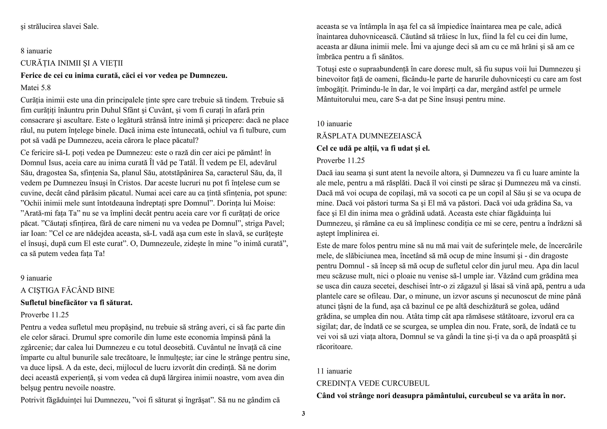 şi strălucirea slavei Sale. 
8 ianuarie 
CURĂŢIA INIMII ŞI A VIEŢII 
Ferice de cei cu inima curată, căci ei vor vedea pe Dumnezeu. 
Matei 5.8 
Curăţia inimii este una din principalele ţinte spre care trebuie să tindem. Trebuie să 
fim curăţiţi înăuntru prin Duhul Sfânt şi Cuvânt, şi vom fi curaţi în afară prin 
consacrare şi ascultare. Este o legătură strânsă între inimă şi pricepere: dacă ne place 
răul, nu putem înţelege binele. Dacă inima este întunecată, ochiul va fi tulbure, cum 
pot să vadă pe Dumnezeu, aceia cărora le place păcatul? 
Ce fericire să-L poţi vedea pe Dumnezeu: este o rază din cer aici pe pământ! în 
Domnul Isus, aceia care au inima curată Îl văd pe Tatăl. Îl vedem pe El, adevărul 
Său, dragostea Sa, sfinţenia Sa, planul Său, atotstăpânirea Sa, caracterul Său, da, îl 
vedem pe Dumnezeu însuşi în Cristos. Dar aceste lucruri nu pot fi înţelese cum se 
cuvine, decât când părăsim păcatul. Numai acei care au ca ţintă sfinţenia, pot spune: 
”Ochii inimii mele sunt întotdeauna îndreptaţi spre Domnul”. Dorinţa lui Moise: 
”Arată-mi faţa Ta” nu se va împlini decât pentru aceia care vor fi curăţaţi de orice 
păcat. ”Căutaţi sfinţirea, fără de care nimeni nu va vedea pe Domnul”, striga Pavel; 
iar Ioan: ”Cel ce are nădejdea aceasta, să-L vadă aşa cum este în slavă, se curăţeşte 
el însuşi, după cum El este curat”. O, Dumnezeule, zideşte în mine ”o inimă curată”, 
ca să putem vedea faţa Ta! 
9 ianuarie 
A CIŞTIGA FĂCÂND BINE 
Sufletul binefăcător va fi săturat. 
Proverbe 11.25 
Pentru a vedea sufletul meu propăşind, nu trebuie să strâng averi, ci să fac parte din 
ele celor săraci. Drumul spre comorile din lume este economia împinsă până la 
zgârcenie; dar calea lui Dumnezeu e cu totul deosebită. Cuvântul ne învaţă că cine 
împarte cu altul bunurile sale trecătoare, le înmulţeşte; iar cine le strânge pentru sine, 
va duce lipsă. A da este, deci, mijlocul de lucru izvorât din credinţă. Să ne dorim 
deci această experienţă, şi vom vedea că după lărgirea inimii noastre, vom avea din 
belşug pentru nevoile noastre. 
Potrivit făgăduinţei lui Dumnezeu, ”voi fi săturat şi îngrăşat”. Să nu ne gândim că 
aceasta se va întâmpla în aşa fel ca să împiedice înaintarea mea pe cale, adică 
înaintarea duhovnicească. Căutând să trăiesc în lux, fiind la fel cu cei din lume, 
aceasta ar dăuna inimii mele. Îmi va ajunge deci să am cu ce mă hrăni şi să am ce 
îmbrăca pentru a fi sănătos. 
Totuşi este o supraabundenţă în care doresc mult, să fiu supus voii lui Dumnezeu şi 
binevoitor faţă de oameni, făcându-le parte de harurile duhovniceşti cu care am fost 
îmbogăţit. Primindu-le în dar, le voi împărţi ca dar, mergând astfel pe urmele 
Mântuitorului meu, care S-a dat pe Sine însuşi pentru mine. 
10 ianuarie 
RĂSPLATA DUMNEZEIASCĂ 
Cel ce udă pe alţii, va fi udat şi el. 
Proverbe 11.25 
Dacă iau seama şi sunt atent la nevoile altora, şi Dumnezeu va fi cu luare aminte la 
ale mele, pentru a mă răsplăti. Dacă îl voi cinsti pe sărac şi Dumnezeu mă va cinsti. 
Dacă mă voi ocupa de copilaşi, mă va socoti ca pe un copil al Său şi se va ocupa de 
mine. Dacă voi păstori turma Sa şi El mă va păstori. Dacă voi uda grădina Sa, va 
face şi El din inima mea o grădină udată. Aceasta este chiar făgăduinţa lui 
Dumnezeu, şi rămâne ca eu să împlinesc condiţia ce mi se cere, pentru a îndrăzni să 
aştept împlinirea ei. 
Este de mare folos pentru mine să nu mă mai vait de suferinţele mele, de încercările 
mele, de slăbiciunea mea, încetând să mă ocup de mine însumi şi - din dragoste 
pentru Domnul - să încep să mă ocup de sufletul celor din jurul meu. Apa din lacul 
meu scăzuse mult, nici o ploaie nu venise să-l umple iar. Văzând cum grădina mea 
se usca din cauza secetei, deschisei într-o zi zăgazul şi lăsai să vină apă, pentru a uda 
plantele care se ofileau. Dar, o minune, un izvor ascuns şi necunoscut de mine până 
atunci ţâşni de la fund, aşa că bazinul ce pe altă deschizătură se golea, udând 
grădina, se umplea din nou. Atâta timp cât apa rămăsese stătătoare, izvorul era ca 
sigilat; dar, de îndată ce se scurgea, se umplea din nou. Frate, soră, de îndată ce tu 
vei voi să uzi viaţa altora, Domnul se va gândi la tine şi-ţi va da o apă proaspătă şi 
răcoritoare. 
11 ianuarie 
CREDINŢA VEDE CURCUBEUL 
Când voi strânge nori deasupra pământului, curcubeul se va arăta în nor. 
3 
 