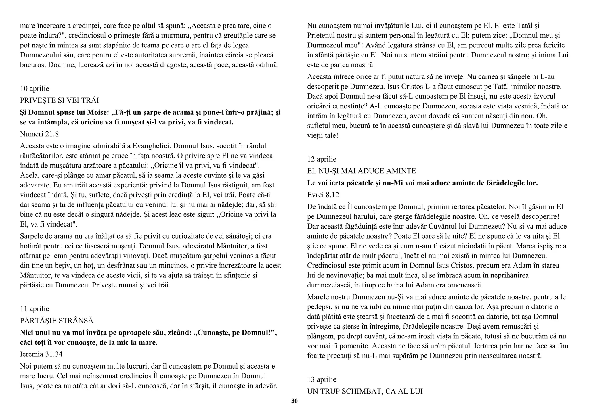 mare încercare a credinţei, care face pe altul să spună: „Aceasta e prea tare, cine o 
poate îndura?", credinciosul o primeşte fără a murmura, pentru că greutăţile care se 
pot naşte în mintea sa sunt stăpânite de teama pe care o are el faţă de legea 
Dumnezeului său, care pentru el este autoritatea supremă, înaintea căreia se pleacă 
bucuros. Doamne, lucrează azi în noi această dragoste, această pace, această odihnă. 
10 aprilie 
PRIVEŞTE ŞI VEI TRĂI 
Şi Domnul spuse lui Moise: „Fă-ţi un şarpe de aramă şi pune-l într-o prăjină; şi 
se va întâmpla, că oricine va fi muşcat şi-l va privi, va fi vindecat. 
Numeri 21.8 
Aceasta este o imagine admirabilă a Evangheliei. Domnul Isus, socotit în rândul 
răufăcătorilor, este atârnat pe cruce în faţa noastră. O privire spre El ne va vindeca 
îndată de muşcătura arzătoare a păcatului: „Oricine îl va privi, va fi vindecat". 
Acela, care-şi plânge cu amar păcatul, să ia seama la aceste cuvinte şi le va găsi 
adevărate. Eu am trăit această experienţă: privind la Domnul Isus răstignit, am fost 
vindecat îndată. Şi tu, suflete, dacă priveşti prin credinţă la El, vei trăi. Poate că-ţi 
dai seama şi tu de influenţa păcatului cu veninul lui şi nu mai ai nădejde; dar, să ştii 
bine că nu este decât o singură nădejde. Şi acest leac este sigur: „Oricine va privi la 
El, va fi vindecat". 
Şarpele de aramă nu era înălţat ca să fie privit cu curiozitate de cei sănătoşi; ci era 
hotărât pentru cei ce fuseseră muşcaţi. Domnul Isus, adevăratul Mântuitor, a fost 
atârnat pe lemn pentru adevăraţii vinovaţi. Dacă muşcătura şarpelui veninos a făcut 
din tine un beţiv, un hoţ, un desfrânat sau un mincinos, o privire încrezătoare la acest 
Mântuitor, te va vindeca de aceste vicii, şi te va ajuta să trăieşti în sfinţenie şi 
părtăşie cu Dumnezeu. Priveşte numai şi vei trăi. 
11 aprilie 
PĂRTĂŞIE STRÂNSĂ 
Nici unul nu va mai învăţa pe aproapele său, zicând: „Cunoaşte, pe Domnul!", 
căci toţi îl vor cunoaşte, de la mic la mare. 
Ieremia 31.34 
Noi putem să nu cunoaştem multe lucruri, dar îl cunoaştem pe Domnul şi aceasta e 
mare lucru. Cel mai neînsemnat credincios Îl cunoaşte pe Dumnezeu în Domnul 
Isus, poate ca nu atâta cât ar dori să-L cunoască, dar în sfârşit, îl cunoaşte în adevăr. 
Nu cunoaştem numai învăţăturile Lui, ci îl cunoaştem pe El. El este Tatăl şi 
Prietenul nostru şi suntem personal în legătură cu El; putem zice: „Domnul meu şi 
Dumnezeul meu"! Având legătură strânsă cu El, am petrecut multe zile prea fericite 
în sfântă părtăşie cu El. Noi nu suntem străini pentru Dumnezeul nostru; şi inima Lui 
este de partea noastră. 
Aceasta întrece orice ar fi putut natura să ne înveţe. Nu carnea şi sângele ni L-au 
descoperit pe Dumnezeu. Isus Cristos L-a făcut cunoscut pe Tatăl inimilor noastre. 
Dacă apoi Domnul ne-a făcut să-L cunoaştem pe El însuşi, nu este acesta izvorul 
oricărei cunoştinţe? A-L cunoaşte pe Dumnezeu, aceasta este viaţa veşnică, îndată ce 
intrăm în legătură cu Dumnezeu, avem dovada că suntem născuţi din nou. Oh, 
sufletul meu, bucură-te în această cunoaştere şi dă slavă lui Dumnezeu în toate zilele 
vieţii tale! 
12 aprilie 
EL NU-ŞI MAI ADUCE AMINTE 
Le voi ierta păcatele şi nu-Mi voi mai aduce aminte de fărădelegile lor. 
Evrei 8.12 
De îndată ce Îl cunoaştem pe Domnul, primim iertarea păcatelor. Noi îl găsim în El 
pe Dumnezeul harului, care şterge fărădelegile noastre. Oh, ce veselă descoperire! 
Dar această făgăduinţă este într-adevăr Cuvântul lui Dumnezeu? Nu-şi va mai aduce 
aminte de păcatele noastre? Poate El oare să le uite? El ne spune că le va uita şi El 
ştie ce spune. El ne vede ca şi cum n-am fi căzut niciodată în păcat. Marea ispăşire a 
îndepărtat atât de mult păcatul, încât el nu mai există în mintea lui Dumnezeu. 
Credinciosul este primit acum în Domnul Isus Cristos, precum era Adam în starea 
lui de nevinovăţie; ba mai mult încă, el se îmbracă acum în neprihănirea 
dumnezeiască, în timp ce haina lui Adam era omenească. 
Marele nostru Dumnezeu nu-Şi va mai aduce aminte de păcatele noastre, pentru a le 
pedepsi, şi nu ne va iubi cu nimic mai puţin din cauza lor. Aşa precum o datorie o 
dată plătită este ştearsă şi încetează de a mai fi socotită ca datorie, tot aşa Domnul 
priveşte ca şterse în întregime, fărădelegile noastre. Deşi avem remuşcări şi 
plângem, pe drept cuvânt, că ne-am irosit viaţa în păcate, totuşi să ne bucurăm că nu 
vor mai fi pomenite. Aceasta ne face să urâm păcatul. Iertarea prin har ne face sa fim 
foarte precauţi să nu-L mai supărăm pe Dumnezeu prin neascultarea noastră. 
13 aprilie 
UN TRUP SCHIMBAT, CA AL LUI 
30 
 