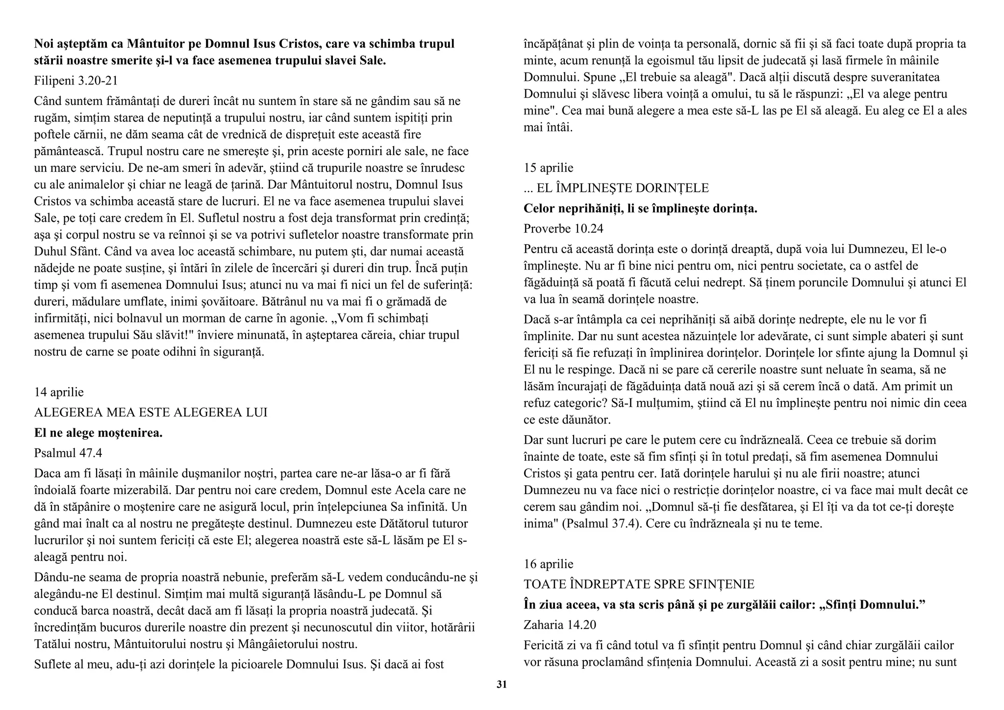 Noi aşteptăm ca Mântuitor pe Domnul Isus Cristos, care va schimba trupul 
stării noastre smerite şi-l va face asemenea trupului slavei Sale. 
Filipeni 3.20-21 
Când suntem frământaţi de dureri încât nu suntem în stare să ne gândim sau să ne 
rugăm, simţim starea de neputinţă a trupului nostru, iar când suntem ispitiţi prin 
poftele cărnii, ne dăm seama cât de vrednică de dispreţuit este această fire 
pământească. Trupul nostru care ne smereşte şi, prin aceste porniri ale sale, ne face 
un mare serviciu. De ne-am smeri în adevăr, ştiind că trupurile noastre se înrudesc 
cu ale animalelor şi chiar ne leagă de ţarină. Dar Mântuitorul nostru, Domnul Isus 
Cristos va schimba această stare de lucruri. El ne va face asemenea trupului slavei 
Sale, pe toţi care credem în El. Sufletul nostru a fost deja transformat prin credinţă; 
aşa şi corpul nostru se va reînnoi şi se va potrivi sufletelor noastre transformate prin 
Duhul Sfânt. Când va avea loc această schimbare, nu putem şti, dar numai această 
nădejde ne poate susţine, şi întări în zilele de încercări şi dureri din trup. Încă puţin 
timp şi vom fi asemenea Domnului Isus; atunci nu va mai fi nici un fel de suferinţă: 
dureri, mădulare umflate, inimi şovăitoare. Bătrânul nu va mai fi o grămadă de 
infirmităţi, nici bolnavul un morman de carne în agonie. „Vom fi schimbaţi 
asemenea trupului Său slăvit!" înviere minunată, în aşteptarea căreia, chiar trupul 
nostru de carne se poate odihni în siguranţă. 
14 aprilie 
ALEGEREA MEA ESTE ALEGEREA LUI 
El ne alege moştenirea. 
Psalmul 47.4 
Daca am fi lăsaţi în mâinile duşmanilor noştri, partea care ne-ar lăsa-o ar fi fără 
îndoială foarte mizerabilă. Dar pentru noi care credem, Domnul este Acela care ne 
dă în stăpânire o moştenire care ne asigură locul, prin înţelepciunea Sa infinită. Un 
gând mai înalt ca al nostru ne pregăteşte destinul. Dumnezeu este Dătătorul tuturor 
lucrurilor şi noi suntem fericiţi că este El; alegerea noastră este să-L lăsăm pe El s-aleagă 
pentru noi. 
Dându-ne seama de propria noastră nebunie, preferăm să-L vedem conducându-ne şi 
alegându-ne El destinul. Simţim mai multă siguranţă lăsându-L pe Domnul să 
conducă barca noastră, decât dacă am fi lăsaţi la propria noastră judecată. Şi 
încredinţăm bucuros durerile noastre din prezent şi necunoscutul din viitor, hotărârii 
Tatălui nostru, Mântuitorului nostru şi Mângâietorului nostru. 
Suflete al meu, adu-ţi azi dorinţele la picioarele Domnului Isus. Şi dacă ai fost 
încăpăţânat şi plin de voinţa ta personală, dornic să fii şi să faci toate după propria ta 
minte, acum renunţă la egoismul tău lipsit de judecată şi lasă firmele în mâinile 
Domnului. Spune „El trebuie sa aleagă". Dacă alţii discută despre suveranitatea 
Domnului şi slăvesc libera voinţă a omului, tu să le răspunzi: „El va alege pentru 
mine". Cea mai bună alegere a mea este să-L las pe El să aleagă. Eu aleg ce El a ales 
mai întâi. 
15 aprilie 
... EL ÎMPLINEŞTE DORINŢELE 
Celor neprihăniţi, li se împlineşte dorinţa. 
Proverbe 10.24 
Pentru că această dorinţa este o dorinţă dreaptă, după voia lui Dumnezeu, El le-o 
împlineşte. Nu ar fi bine nici pentru om, nici pentru societate, ca o astfel de 
făgăduinţă să poată fi făcută celui nedrept. Să ţinem poruncile Domnului şi atunci El 
va lua în seamă dorinţele noastre. 
Dacă s-ar întâmpla ca cei neprihăniţi să aibă dorinţe nedrepte, ele nu le vor fi 
împlinite. Dar nu sunt acestea năzuinţele lor adevărate, ci sunt simple abateri şi sunt 
fericiţi să fie refuzaţi în împlinirea dorinţelor. Dorinţele lor sfinte ajung la Domnul şi 
El nu le respinge. Dacă ni se pare că cererile noastre sunt neluate în seama, să ne 
lăsăm încurajaţi de făgăduinţa dată nouă azi şi să cerem încă o dată. Am primit un 
refuz categoric? Să-I mulţumim, ştiind că El nu împlineşte pentru noi nimic din ceea 
ce este dăunător. 
Dar sunt lucruri pe care le putem cere cu îndrăzneală. Ceea ce trebuie să dorim 
înainte de toate, este să fim sfinţi şi în totul predaţi, să fim asemenea Domnului 
Cristos şi gata pentru cer. Iată dorinţele harului şi nu ale firii noastre; atunci 
Dumnezeu nu va face nici o restricţie dorinţelor noastre, ci va face mai mult decât ce 
cerem sau gândim noi. „Domnul să-ţi fie desfătarea, şi El îţi va da tot ce-ţi doreşte 
inima" (Psalmul 37.4). Cere cu îndrăzneala şi nu te teme. 
16 aprilie 
TOATE ÎNDREPTATE SPRE SFINŢENIE 
În ziua aceea, va sta scris până şi pe zurgălăii cailor: „Sfinţi Domnului.” 
Zaharia 14.20 
Fericită zi va fi când totul va fi sfinţit pentru Domnul şi când chiar zurgălăii cailor 
vor răsuna proclamând sfinţenia Domnului. Această zi a sosit pentru mine; nu sunt 
31 
 