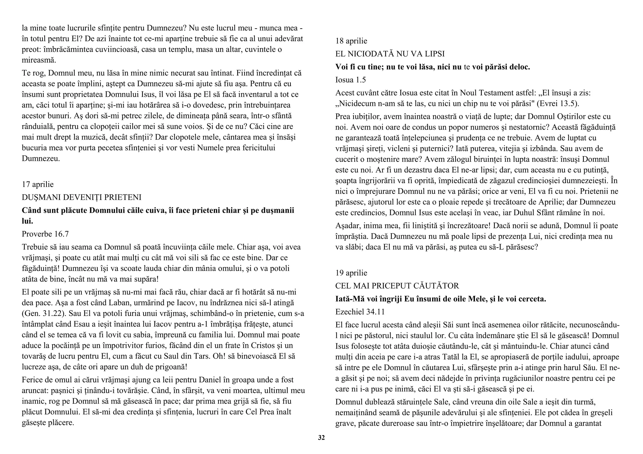 la mine toate lucrurile sfinţite pentru Dumnezeu? Nu este lucrul meu - munca mea - 
în totul pentru El? De azi înainte tot ce-mi aparţine trebuie să fie ca al unui adevărat 
preot: îmbrăcămintea cuviincioasă, casa un templu, masa un altar, cuvintele o 
mireasmă. 
Te rog, Domnul meu, nu lăsa în mine nimic necurat sau întinat. Fiind încredinţat că 
aceasta se poate împlini, aştept ca Dumnezeu să-mi ajute să fiu aşa. Pentru că eu 
însumi sunt proprietatea Domnului Isus, îl voi lăsa pe El să facă inventarul a tot ce 
am, căci totul îi aparţine; şi-mi iau hotărârea să i-o dovedesc, prin întrebuinţarea 
acestor bunuri. Aş dori să-mi petrec zilele, de dimineaţa până seara, într-o sfântă 
rânduială, pentru ca clopoţeii cailor mei să sune voios. Şi de ce nu? Căci cine are 
mai mult drept la muzică, decât sfinţii? Dar clopotele mele, cântarea mea şi însăşi 
bucuria mea vor purta pecetea sfinţeniei şi vor vesti Numele prea fericitului 
Dumnezeu. 
17 aprilie 
DUŞMANI DEVENIŢI PRIETENI 
Când sunt plăcute Domnului căile cuiva, îi face prieteni chiar şi pe duşmanii 
lui. 
Proverbe 16.7 
Trebuie să iau seama ca Domnul să poată încuviinţa căile mele. Chiar aşa, voi avea 
vrăjmaşi, şi poate cu atât mai mulţi cu cât mă voi sili să fac ce este bine. Dar ce 
făgăduinţă! Dumnezeu îşi va scoate lauda chiar din mânia omului, şi o va potoli 
atâta de bine, încât nu mă va mai supăra! 
El poate sili pe un vrăjmaş să nu-mi mai facă rău, chiar dacă ar fi hotărât să nu-mi 
dea pace. Aşa a fost când Laban, urmărind pe Iacov, nu îndrăznea nici să-l atingă 
(Gen. 31.22). Sau El va potoli furia unui vrăjmaş, schimbând-o în prietenie, cum s-a 
întâmplat când Esau a ieşit înaintea lui Iacov pentru a-1 îmbrăţişa frăţeşte, atunci 
când el se temea că va fi lovit cu sabia, împreună cu familia lui. Domnul mai poate 
aduce la pocăinţă pe un împotrivitor furios, făcând din el un frate în Cristos şi un 
tovarăş de lucru pentru El, cum a făcut cu Saul din Tars. Oh! să binevoiască El să 
lucreze aşa, de câte ori apare un duh de prigoană! 
Ferice de omul ai cărui vrăjmaşi ajung ca leii pentru Daniel în groapa unde a fost 
aruncat: paşnici şi ţinându-i tovărăşie. Când, în sfârşit, va veni moartea, ultimul meu 
inamic, rog pe Domnul să mă găsească în pace; dar prima mea grijă să fie, să fiu 
plăcut Domnului. El să-mi dea credinţa şi sfinţenia, lucruri în care Cel Prea înalt 
găseşte plăcere. 
18 aprilie 
EL NICIODATĂ NU VA LIPSI 
Voi fi cu tine; nu te voi lăsa, nici nu te voi părăsi deloc. 
Iosua 1.5 
Acest cuvânt către Iosua este citat în Noul Testament astfel: „El însuşi a zis: 
„Nicidecum n-am să te las, cu nici un chip nu te voi părăsi" (Evrei 13.5). 
Prea iubiţilor, avem înaintea noastră o viaţă de lupte; dar Domnul Oştirilor este cu 
noi. Avem noi oare de condus un popor numeros şi nestatornic? Această făgăduinţă 
ne garantează toată înţelepciunea şi prudenţa ce ne trebuie. Avem de luptat cu 
vrăjmaşi şireţi, vicleni şi puternici? Iată puterea, vitejia şi izbânda. Sau avem de 
cucerit o moştenire mare? Avem zălogul biruinţei în lupta noastră: însuşi Domnul 
este cu noi. Ar fi un dezastru daca El ne-ar lipsi; dar, cum aceasta nu e cu putinţă, 
şoapta îngrijorării va fi oprită, împiedicată de zăgazul credincioşiei dumnezeieşti. În 
nici o împrejurare Domnul nu ne va părăsi; orice ar veni, El va fi cu noi. Prietenii ne 
părăsesc, ajutorul lor este ca o ploaie repede şi trecătoare de Aprilie; dar Dumnezeu 
este credincios, Domnul Isus este acelaşi în veac, iar Duhul Sfânt rămâne în noi. 
Aşadar, inima mea, fii liniştită şi încrezătoare! Dacă norii se adună, Domnul îi poate 
împrăştia. Dacă Dumnezeu nu mă poale lipsi de prezenţa Lui, nici credinţa mea nu 
va slăbi; daca El nu mă va părăsi, aş putea eu să-L părăsesc? 
19 aprilie 
CEL MAI PRICEPUT CĂUTĂTOR 
Iată-Mă voi îngriji Eu însumi de oile Mele, şi le voi cerceta. 
Ezechiel 34.11 
El face lucrul acesta când aleşii Săi sunt încă asemenea oilor rătăcite, necunoscându-l 
nici pe păstorul, nici staulul lor. Cu câta îndemânare ştie El să le găsească! Domnul 
Isus foloseşte tot atâta duioşie căutându-le, cât şi mântuindu-le. Chiar atunci când 
mulţi din aceia pe care i-a atras Tatăl la El, se apropiaseră de porţile iadului, aproape 
să intre pe ele Domnul în căutarea Lui, sfârşeşte prin a-i atinge prin harul Său. El ne-a 
găsit şi pe noi; să avem deci nădejde în privinţa rugăciunilor noastre pentru cei pe 
care ni i-a pus pe inimă, căci El va şti să-i găsească şi pe ei. 
Domnul dublează stăruinţele Sale, când vreuna din oile Sale a ieşit din turmă, 
nemaiţinând seamă de păşunile adevărului şi ale sfinţeniei. Ele pot cădea în greşeli 
grave, păcate dureroase sau într-o împietrire înşelătoare; dar Domnul a garantat 
32 
 
