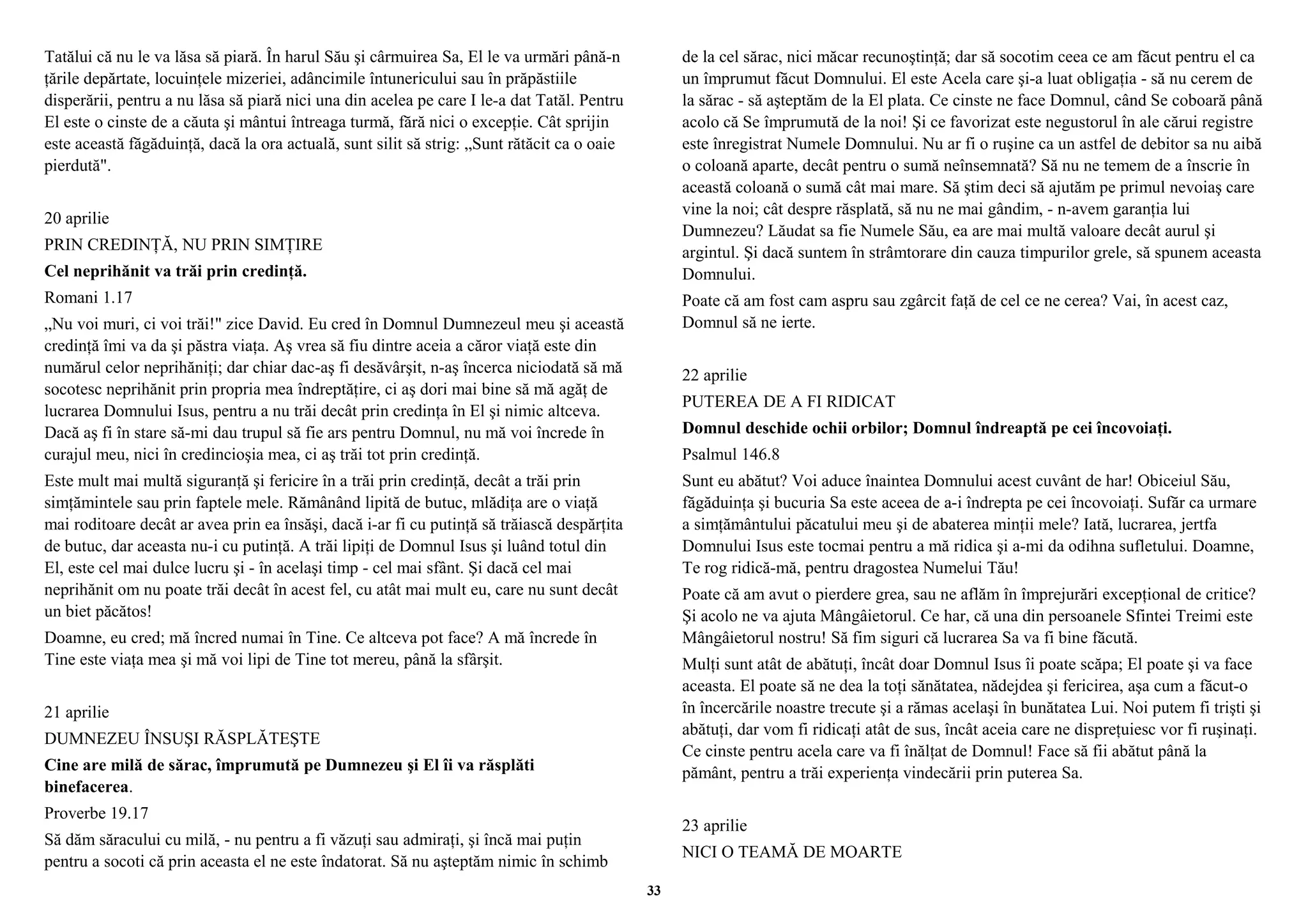 Tatălui că nu le va lăsa să piară. În harul Său şi cârmuirea Sa, El le va urmări până-n 
ţările depărtate, locuinţele mizeriei, adâncimile întunericului sau în prăpăstiile 
disperării, pentru a nu lăsa să piară nici una din acelea pe care I le-a dat Tatăl. Pentru 
El este o cinste de a căuta şi mântui întreaga turmă, fără nici o excepţie. Cât sprijin 
este această făgăduinţă, dacă la ora actuală, sunt silit să strig: „Sunt rătăcit ca o oaie 
pierdută". 
20 aprilie 
PRIN CREDINŢĂ, NU PRIN SIMŢIRE 
Cel neprihănit va trăi prin credinţă. 
Romani 1.17 
„Nu voi muri, ci voi trăi!" zice David. Eu cred în Domnul Dumnezeul meu şi această 
credinţă îmi va da şi păstra viaţa. Aş vrea să fiu dintre aceia a căror viaţă este din 
numărul celor neprihăniţi; dar chiar dac-aş fi desăvârşit, n-aş încerca niciodată să mă 
socotesc neprihănit prin propria mea îndreptăţire, ci aş dori mai bine să mă agăţ de 
lucrarea Domnului Isus, pentru a nu trăi decât prin credinţa în El şi nimic altceva. 
Dacă aş fi în stare să-mi dau trupul să fie ars pentru Domnul, nu mă voi încrede în 
curajul meu, nici în credincioşia mea, ci aş trăi tot prin credinţă. 
Este mult mai multă siguranţă şi fericire în a trăi prin credinţă, decât a trăi prin 
simţămintele sau prin faptele mele. Rămânând lipită de butuc, mlădiţa are o viaţă 
mai roditoare decât ar avea prin ea însăşi, dacă i-ar fi cu putinţă să trăiască despărţita 
de butuc, dar aceasta nu-i cu putinţă. A trăi lipiţi de Domnul Isus şi luând totul din 
El, este cel mai dulce lucru şi - în acelaşi timp - cel mai sfânt. Şi dacă cel mai 
neprihănit om nu poate trăi decât în acest fel, cu atât mai mult eu, care nu sunt decât 
un biet păcătos! 
Doamne, eu cred; mă încred numai în Tine. Ce altceva pot face? A mă încrede în 
Tine este viaţa mea şi mă voi lipi de Tine tot mereu, până la sfârşit. 
21 aprilie 
DUMNEZEU ÎNSUŞI RĂSPLĂTEŞTE 
Cine are milă de sărac, împrumută pe Dumnezeu şi El îi va răsplăti 
binefacerea. 
Proverbe 19.17 
Să dăm săracului cu milă, - nu pentru a fi văzuţi sau admiraţi, şi încă mai puţin 
pentru a socoti că prin aceasta el ne este îndatorat. Să nu aşteptăm nimic în schimb 
de la cel sărac, nici măcar recunoştinţă; dar să socotim ceea ce am făcut pentru el ca 
un împrumut făcut Domnului. El este Acela care şi-a luat obligaţia - să nu cerem de 
la sărac - să aşteptăm de la El plata. Ce cinste ne face Domnul, când Se coboară până 
acolo că Se împrumută de la noi! Şi ce favorizat este negustorul în ale cărui registre 
este înregistrat Numele Domnului. Nu ar fi o ruşine ca un astfel de debitor sa nu aibă 
o coloană aparte, decât pentru o sumă neînsemnată? Să nu ne temem de a înscrie în 
această coloană o sumă cât mai mare. Să ştim deci să ajutăm pe primul nevoiaş care 
vine la noi; cât despre răsplată, să nu ne mai gândim, - n-avem garanţia lui 
Dumnezeu? Lăudat sa fie Numele Său, ea are mai multă valoare decât aurul şi 
argintul. Şi dacă suntem în strâmtorare din cauza timpurilor grele, să spunem aceasta 
Domnului. 
Poate că am fost cam aspru sau zgârcit faţă de cel ce ne cerea? Vai, în acest caz, 
Domnul să ne ierte. 
22 aprilie 
PUTEREA DE A FI RIDICAT 
Domnul deschide ochii orbilor; Domnul îndreaptă pe cei încovoiaţi. 
Psalmul 146.8 
Sunt eu abătut? Voi aduce înaintea Domnului acest cuvânt de har! Obiceiul Său, 
făgăduinţa şi bucuria Sa este aceea de a-i îndrepta pe cei încovoiaţi. Sufăr ca urmare 
a simţământului păcatului meu şi de abaterea minţii mele? Iată, lucrarea, jertfa 
Domnului Isus este tocmai pentru a mă ridica şi a-mi da odihna sufletului. Doamne, 
Te rog ridică-mă, pentru dragostea Numelui Tău! 
Poate că am avut o pierdere grea, sau ne aflăm în împrejurări excepţional de critice? 
Şi acolo ne va ajuta Mângâietorul. Ce har, că una din persoanele Sfintei Treimi este 
Mângâietorul nostru! Să fim siguri că lucrarea Sa va fi bine făcută. 
Mulţi sunt atât de abătuţi, încât doar Domnul Isus îi poate scăpa; El poate şi va face 
aceasta. El poate să ne dea la toţi sănătatea, nădejdea şi fericirea, aşa cum a făcut-o 
în încercările noastre trecute şi a rămas acelaşi în bunătatea Lui. Noi putem fi trişti şi 
abătuţi, dar vom fi ridicaţi atât de sus, încât aceia care ne dispreţuiesc vor fi ruşinaţi. 
Ce cinste pentru acela care va fi înălţat de Domnul! Face să fii abătut până la 
pământ, pentru a trăi experienţa vindecării prin puterea Sa. 
23 aprilie 
NICI O TEAMĂ DE MOARTE 
33 
 