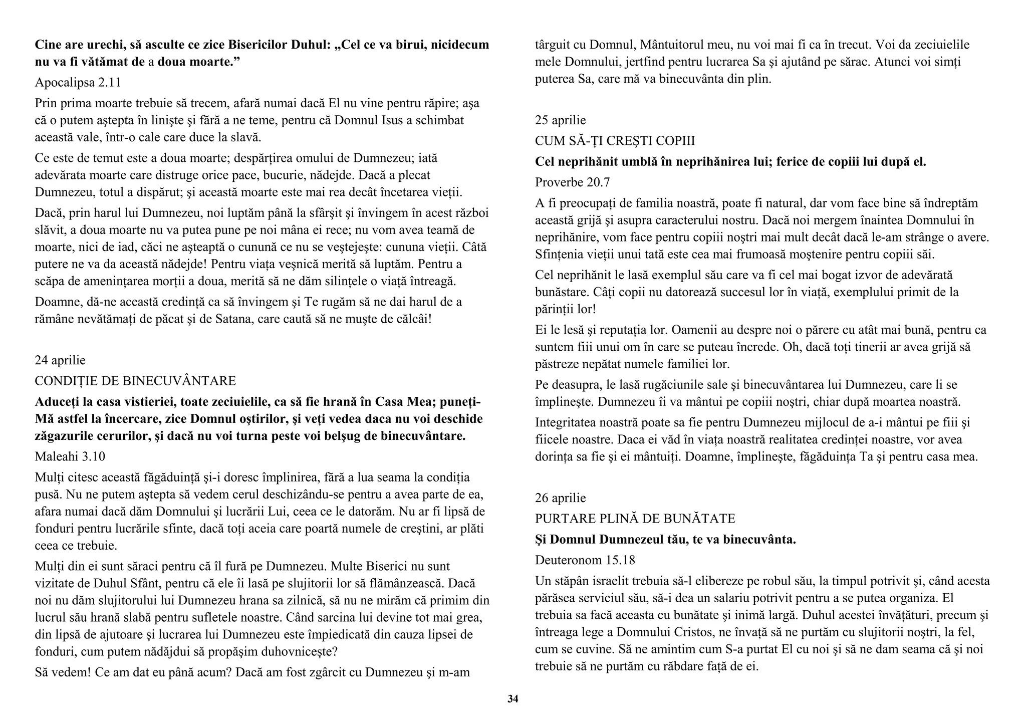 Cine are urechi, să asculte ce zice Bisericilor Duhul: „Cel ce va birui, nicidecum 
nu va fi vătămat de a doua moarte.” 
Apocalipsa 2.11 
Prin prima moarte trebuie să trecem, afară numai dacă El nu vine pentru răpire; aşa 
că o putem aştepta în linişte şi fără a ne teme, pentru că Domnul Isus a schimbat 
această vale, într-o cale care duce la slavă. 
Ce este de temut este a doua moarte; despărţirea omului de Dumnezeu; iată 
adevărata moarte care distruge orice pace, bucurie, nădejde. Dacă a plecat 
Dumnezeu, totul a dispărut; şi această moarte este mai rea decât încetarea vieţii. 
Dacă, prin harul lui Dumnezeu, noi luptăm până la sfârşit şi învingem în acest război 
slăvit, a doua moarte nu va putea pune pe noi mâna ei rece; nu vom avea teamă de 
moarte, nici de iad, căci ne aşteaptă o cunună ce nu se veştejeşte: cununa vieţii. Câtă 
putere ne va da această nădejde! Pentru viaţa veşnică merită să luptăm. Pentru a 
scăpa de ameninţarea morţii a doua, merită să ne dăm silinţele o viaţă întreagă. 
Doamne, dă-ne această credinţă ca să învingem şi Te rugăm să ne dai harul de a 
rămâne nevătămaţi de păcat şi de Satana, care caută să ne muşte de călcâi! 
24 aprilie 
CONDIŢIE DE BINECUVÂNTARE 
Aduceţi la casa vistieriei, toate zeciuielile, ca să fie hrană în Casa Mea; puneţi- 
Mă astfel la încercare, zice Domnul oştirilor, şi veţi vedea daca nu voi deschide 
zăgazurile cerurilor, şi dacă nu voi turna peste voi belşug de binecuvântare. 
Maleahi 3.10 
Mulţi citesc această făgăduinţă şi-i doresc împlinirea, fără a lua seama la condiţia 
pusă. Nu ne putem aştepta să vedem cerul deschizându-se pentru a avea parte de ea, 
afara numai dacă dăm Domnului şi lucrării Lui, ceea ce le datorăm. Nu ar fi lipsă de 
fonduri pentru lucrările sfinte, dacă toţi aceia care poartă numele de creştini, ar plăti 
ceea ce trebuie. 
Mulţi din ei sunt săraci pentru că îl fură pe Dumnezeu. Multe Biserici nu sunt 
vizitate de Duhul Sfânt, pentru că ele îi lasă pe slujitorii lor să flămânzească. Dacă 
noi nu dăm slujitorului lui Dumnezeu hrana sa zilnică, să nu ne mirăm că primim din 
lucrul său hrană slabă pentru sufletele noastre. Când sarcina lui devine tot mai grea, 
din lipsă de ajutoare şi lucrarea lui Dumnezeu este împiedicată din cauza lipsei de 
fonduri, cum putem nădăjdui să propăşim duhovniceşte? 
Să vedem! Ce am dat eu până acum? Dacă am fost zgârcit cu Dumnezeu şi m-am 
târguit cu Domnul, Mântuitorul meu, nu voi mai fi ca în trecut. Voi da zeciuielile 
mele Domnului, jertfind pentru lucrarea Sa şi ajutând pe sărac. Atunci voi simţi 
puterea Sa, care mă va binecuvânta din plin. 
25 aprilie 
CUM SĂ-ŢI CREŞTI COPIII 
Cel neprihănit umblă în neprihănirea lui; ferice de copiii lui după el. 
Proverbe 20.7 
A fi preocupaţi de familia noastră, poate fi natural, dar vom face bine să îndreptăm 
această grijă şi asupra caracterului nostru. Dacă noi mergem înaintea Domnului în 
neprihănire, vom face pentru copiii noştri mai mult decât dacă le-am strânge o avere. 
Sfinţenia vieţii unui tată este cea mai frumoasă moştenire pentru copiii săi. 
Cel neprihănit le lasă exemplul său care va fi cel mai bogat izvor de adevărată 
bunăstare. Câţi copii nu datorează succesul lor în viaţă, exemplului primit de la 
părinţii lor! 
Ei le lesă şi reputaţia lor. Oamenii au despre noi o părere cu atât mai bună, pentru ca 
suntem fiii unui om în care se puteau încrede. Oh, dacă toţi tinerii ar avea grijă să 
păstreze nepătat numele familiei lor. 
Pe deasupra, le lasă rugăciunile sale şi binecuvântarea lui Dumnezeu, care li se 
împlineşte. Dumnezeu îi va mântui pe copiii noştri, chiar după moartea noastră. 
Integritatea noastră poate sa fie pentru Dumnezeu mijlocul de a-i mântui pe fiii şi 
fiicele noastre. Daca ei văd în viaţa noastră realitatea credinţei noastre, vor avea 
dorinţa sa fie şi ei mântuiţi. Doamne, împlineşte, făgăduinţa Ta şi pentru casa mea. 
26 aprilie 
PURTARE PLINĂ DE BUNĂTATE 
Şi Domnul Dumnezeul tău, te va binecuvânta. 
Deuteronom 15.18 
Un stăpân israelit trebuia să-l elibereze pe robul său, la timpul potrivit şi, când acesta 
părăsea serviciul său, să-i dea un salariu potrivit pentru a se putea organiza. El 
trebuia sa facă aceasta cu bunătate şi inimă largă. Duhul acestei învăţături, precum şi 
întreaga lege a Domnului Cristos, ne învaţă să ne purtăm cu slujitorii noştri, la fel, 
cum se cuvine. Să ne amintim cum S-a purtat El cu noi şi să ne dam seama că şi noi 
trebuie să ne purtăm cu răbdare faţă de ei. 
34 
 