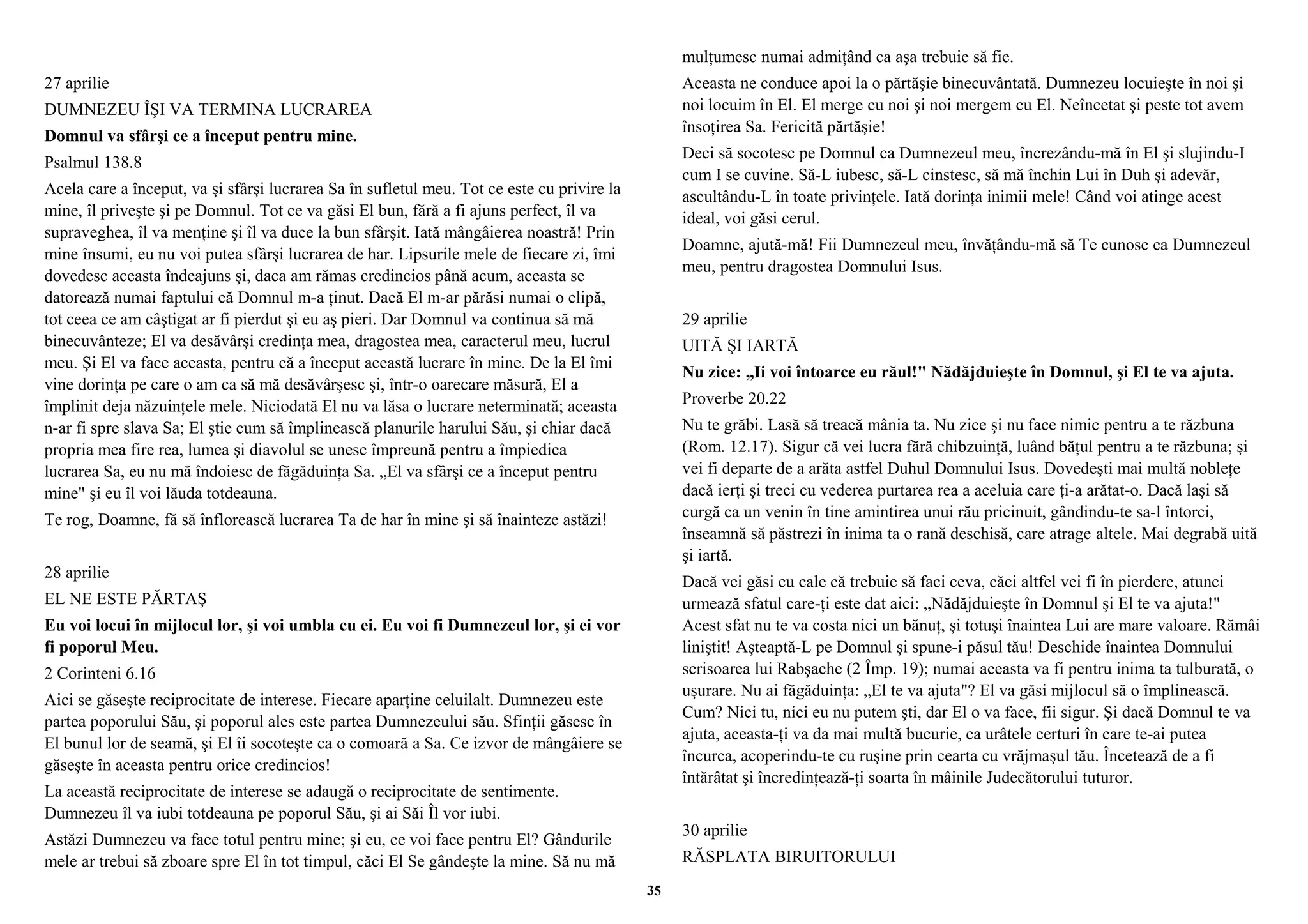 27 aprilie 
DUMNEZEU ÎŞI VA TERMINA LUCRAREA 
Domnul va sfârşi ce a început pentru mine. 
Psalmul 138.8 
Acela care a început, va şi sfârşi lucrarea Sa în sufletul meu. Tot ce este cu privire la 
mine, îl priveşte şi pe Domnul. Tot ce va găsi El bun, fără a fi ajuns perfect, îl va 
supraveghea, îl va menţine şi îl va duce la bun sfârşit. Iată mângâierea noastră! Prin 
mine însumi, eu nu voi putea sfârşi lucrarea de har. Lipsurile mele de fiecare zi, îmi 
dovedesc aceasta îndeajuns şi, daca am rămas credincios până acum, aceasta se 
datorează numai faptului că Domnul m-a ţinut. Dacă El m-ar părăsi numai o clipă, 
tot ceea ce am câştigat ar fi pierdut şi eu aş pieri. Dar Domnul va continua să mă 
binecuvânteze; El va desăvârşi credinţa mea, dragostea mea, caracterul meu, lucrul 
meu. Şi El va face aceasta, pentru că a început această lucrare în mine. De la El îmi 
vine dorinţa pe care o am ca să mă desăvârşesc şi, într-o oarecare măsură, El a 
împlinit deja năzuinţele mele. Niciodată El nu va lăsa o lucrare neterminată; aceasta 
n-ar fi spre slava Sa; El ştie cum să împlinească planurile harului Său, şi chiar dacă 
propria mea fire rea, lumea şi diavolul se unesc împreună pentru a împiedica 
lucrarea Sa, eu nu mă îndoiesc de făgăduinţa Sa. „El va sfârşi ce a început pentru 
mine" şi eu îl voi lăuda totdeauna. 
Te rog, Doamne, fă să înflorească lucrarea Ta de har în mine şi să înainteze astăzi! 
28 aprilie 
EL NE ESTE PĂRTAŞ 
Eu voi locui în mijlocul lor, şi voi umbla cu ei. Eu voi fi Dumnezeul lor, şi ei vor 
fi poporul Meu. 
2 Corinteni 6.16 
Aici se găseşte reciprocitate de interese. Fiecare aparţine celuilalt. Dumnezeu este 
partea poporului Său, şi poporul ales este partea Dumnezeului său. Sfinţii găsesc în 
El bunul lor de seamă, şi El îi socoteşte ca o comoară a Sa. Ce izvor de mângâiere se 
găseşte în aceasta pentru orice credincios! 
La această reciprocitate de interese se adaugă o reciprocitate de sentimente. 
Dumnezeu îl va iubi totdeauna pe poporul Său, şi ai Săi Îl vor iubi. 
Astăzi Dumnezeu va face totul pentru mine; şi eu, ce voi face pentru El? Gândurile 
mele ar trebui să zboare spre El în tot timpul, căci El Se gândeşte la mine. Să nu mă 
mulţumesc numai admiţând ca aşa trebuie să fie. 
Aceasta ne conduce apoi la o părtăşie binecuvântată. Dumnezeu locuieşte în noi şi 
noi locuim în El. El merge cu noi şi noi mergem cu El. Neîncetat şi peste tot avem 
însoţirea Sa. Fericită părtăşie! 
Deci să socotesc pe Domnul ca Dumnezeul meu, încrezându-mă în El şi slujindu-I 
cum I se cuvine. Să-L iubesc, să-L cinstesc, să mă închin Lui în Duh şi adevăr, 
ascultându-L în toate privinţele. Iată dorinţa inimii mele! Când voi atinge acest 
ideal, voi găsi cerul. 
Doamne, ajută-mă! Fii Dumnezeul meu, învăţându-mă să Te cunosc ca Dumnezeul 
meu, pentru dragostea Domnului Isus. 
29 aprilie 
UITĂ ŞI IARTĂ 
Nu zice: „Ii voi întoarce eu răul!" Nădăjduieşte în Domnul, şi El te va ajuta. 
Proverbe 20.22 
Nu te grăbi. Lasă să treacă mânia ta. Nu zice şi nu face nimic pentru a te răzbuna 
(Rom. 12.17). Sigur că vei lucra fără chibzuinţă, luând băţul pentru a te răzbuna; şi 
vei fi departe de a arăta astfel Duhul Domnului Isus. Dovedeşti mai multă nobleţe 
dacă ierţi şi treci cu vederea purtarea rea a aceluia care ţi-a arătat-o. Dacă laşi să 
curgă ca un venin în tine amintirea unui rău pricinuit, gândindu-te sa-l întorci, 
înseamnă să păstrezi în inima ta o rană deschisă, care atrage altele. Mai degrabă uită 
şi iartă. 
Dacă vei găsi cu cale că trebuie să faci ceva, căci altfel vei fi în pierdere, atunci 
urmează sfatul care-ţi este dat aici: „Nădăjduieşte în Domnul şi El te va ajuta!" 
Acest sfat nu te va costa nici un bănuţ, şi totuşi înaintea Lui are mare valoare. Rămâi 
liniştit! Aşteaptă-L pe Domnul şi spune-i păsul tău! Deschide înaintea Domnului 
scrisoarea lui Rabşache (2 Împ. 19); numai aceasta va fi pentru inima ta tulburată, o 
uşurare. Nu ai făgăduinţa: „El te va ajuta"? El va găsi mijlocul să o împlinească. 
Cum? Nici tu, nici eu nu putem şti, dar El o va face, fii sigur. Şi dacă Domnul te va 
ajuta, aceasta-ţi va da mai multă bucurie, ca urâtele certuri în care te-ai putea 
încurca, acoperindu-te cu ruşine prin cearta cu vrăjmaşul tău. Încetează de a fi 
întărâtat şi încredinţează-ţi soarta în mâinile Judecătorului tuturor. 
30 aprilie 
RĂSPLATA BIRUITORULUI 
35 
 