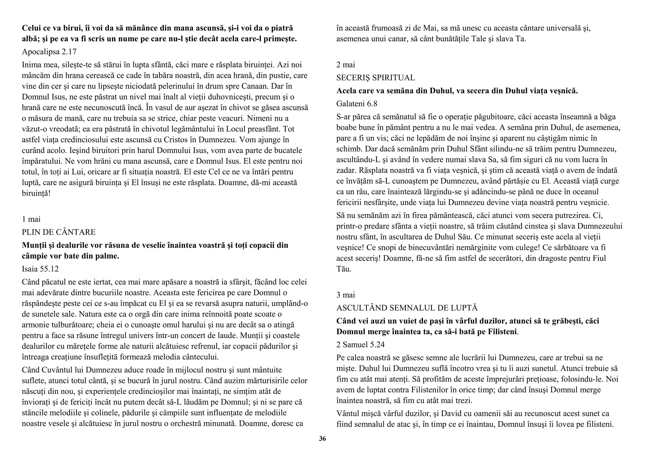 Celui ce va birui, îi voi da să mănânce din mana ascunsă, şi-i voi da o piatră 
albă; şi pe ea va fi scris un nume pe care nu-l ştie decât acela care-l primeşte. 
Apocalipsa 2.17 
Inima mea, sileşte-te să stărui în lupta sfântă, căci mare e răsplata biruinţei. Azi noi 
mâncăm din hrana cerească ce cade în tabăra noastră, din acea hrană, din pustie, care 
vine din cer şi care nu lipseşte niciodată pelerinului în drum spre Canaan. Dar în 
Domnul Isus, ne este păstrat un nivel mai înalt al vieţii duhovniceşti, precum şi o 
hrană care ne este necunoscută încă. În vasul de aur aşezat în chivot se găsea ascunsă 
o măsura de mană, care nu trebuia sa se strice, chiar peste veacuri. Nimeni nu a 
văzut-o vreodată; ea era păstrată în chivotul legământului în Locul preasfânt. Tot 
astfel viaţa credinciosului este ascunsă cu Cristos în Dumnezeu. Vom ajunge în 
curând acolo. Ieşind biruitori prin harul Domnului Isus, vom avea parte de bucatele 
împăratului. Ne vom hrăni cu mana ascunsă, care e Domnul Isus. El este pentru noi 
totul, în toţi ai Lui, oricare ar fi situaţia noastră. El este Cel ce ne va întări pentru 
luptă, care ne asigură biruinţa şi El însuşi ne este răsplata. Doamne, dă-mi această 
biruinţă! 
1 mai 
PLIN DE CÂNTARE 
Munţii şi dealurile vor răsuna de veselie înaintea voastră şi toţi copacii din 
câmpie vor bate din palme. 
Isaia 55.12 
Când păcatul ne este iertat, cea mai mare apăsare a noastră ia sfârşit, făcând loc celei 
mai adevărate dintre bucuriile noastre. Aceasta este fericirea pe care Domnul o 
răspândeşte peste cei ce s-au împăcat cu El şi ea se revarsă asupra naturii, umplând-o 
de sunetele sale. Natura este ca o orgă din care inima reînnoită poate scoate o 
armonie tulburătoare; cheia ei o cunoaşte omul harului şi nu are decât sa o atingă 
pentru a face sa răsune întregul univers într-un concert de laude. Munţii şi coastele 
dealurilor cu măreţele forme ale naturii alcătuiesc refrenul, iar copacii pădurilor şi 
întreaga creaţiune însufleţită formează melodia cântecului. 
Când Cuvântul lui Dumnezeu aduce roade în mijlocul nostru şi sunt mântuite 
suflete, atunci totul cântă, şi se bucură în jurul nostru. Când auzim mărturisirile celor 
născuţi din nou, şi experienţele credincioşilor mai înaintaţi, ne simţim atât de 
învioraţi şi de fericiţi încât nu putem decât să-L lăudăm pe Domnul; şi ni se pare că 
stâncile melodiile şi colinele, pădurile şi câmpiile sunt influenţate de melodiile 
noastre vesele şi alcătuiesc în jurul nostru o orchestră minunată. Doamne, doresc ca 
în această frumoasă zi de Mai, sa mă unesc cu aceasta cântare universală şi, 
asemenea unui canar, să cânt bunătăţile Tale şi slava Ta. 
2 mai 
SECERIŞ SPIRITUAL 
Acela care va semăna din Duhul, va secera din Duhul viaţa veşnică. 
Galateni 6.8 
S-ar părea că semănatul să fie o operaţie păgubitoare, căci aceasta înseamnă a băga 
boabe bune în pământ pentru a nu le mai vedea. A semăna prin Duhul, de asemenea, 
pare a fi un vis; căci ne lepădăm de noi înşine şi aparent nu câştigăm nimic în 
schimb. Dar dacă semănăm prin Duhul Sfânt silindu-ne să trăim pentru Dumnezeu, 
ascultându-L şi având în vedere numai slava Sa, să fim siguri că nu vom lucra în 
zadar. Răsplata noastră va fi viaţa veşnică, şi ştim că această viaţă o avem de îndată 
ce învăţăm să-L cunoaştem pe Dumnezeu, având părtăşie cu El. Această viaţă curge 
ca un râu, care înaintează lărgindu-se şi adâncindu-se până ne duce în oceanul 
fericirii nesfârşite, unde viaţa lui Dumnezeu devine viaţa noastră pentru veşnicie. 
Să nu semănăm azi în firea pământească, căci atunci vom secera putrezirea. Ci, 
printr-o predare sfânta a vieţii noastre, să trăim căutând cinstea şi slava Dumnezeului 
nostru sfânt, în ascultarea de Duhul Său. Ce minunat seceriş este acela al vieţii 
veşnice! Ce snopi de binecuvântări nemărginite vom culege! Ce sărbătoare va fi 
acest seceriş! Doamne, fă-ne să fim astfel de secerători, din dragoste pentru Fiul 
Tău. 
3 mai 
ASCULTÂND SEMNALUL DE LUPTĂ 
Când vei auzi un vuiet de paşi în vârful duzilor, atunci să te grăbeşti, căci 
Domnul merge înaintea ta, ca să-i bată pe Filisteni. 
2 Samuel 5.24 
Pe calea noastră se găsesc semne ale lucrării lui Dumnezeu, care ar trebui sa ne 
mişte. Duhul lui Dumnezeu suflă încotro vrea şi tu îi auzi sunetul. Atunci trebuie să 
fim cu atât mai atenţi. Să profităm de aceste împrejurări preţioase, folosindu-le. Noi 
avem de luptat contra Filistenilor în orice timp; dar când însuşi Domnul merge 
înaintea noastră, să fim cu atât mai trezi. 
Vântul mişcă vârful duzilor, şi David cu oamenii săi au recunoscut acest sunet ca 
fiind semnalul de atac şi, în timp ce ei înaintau, Domnul însuşi îi lovea pe filisteni. 
36 
 
