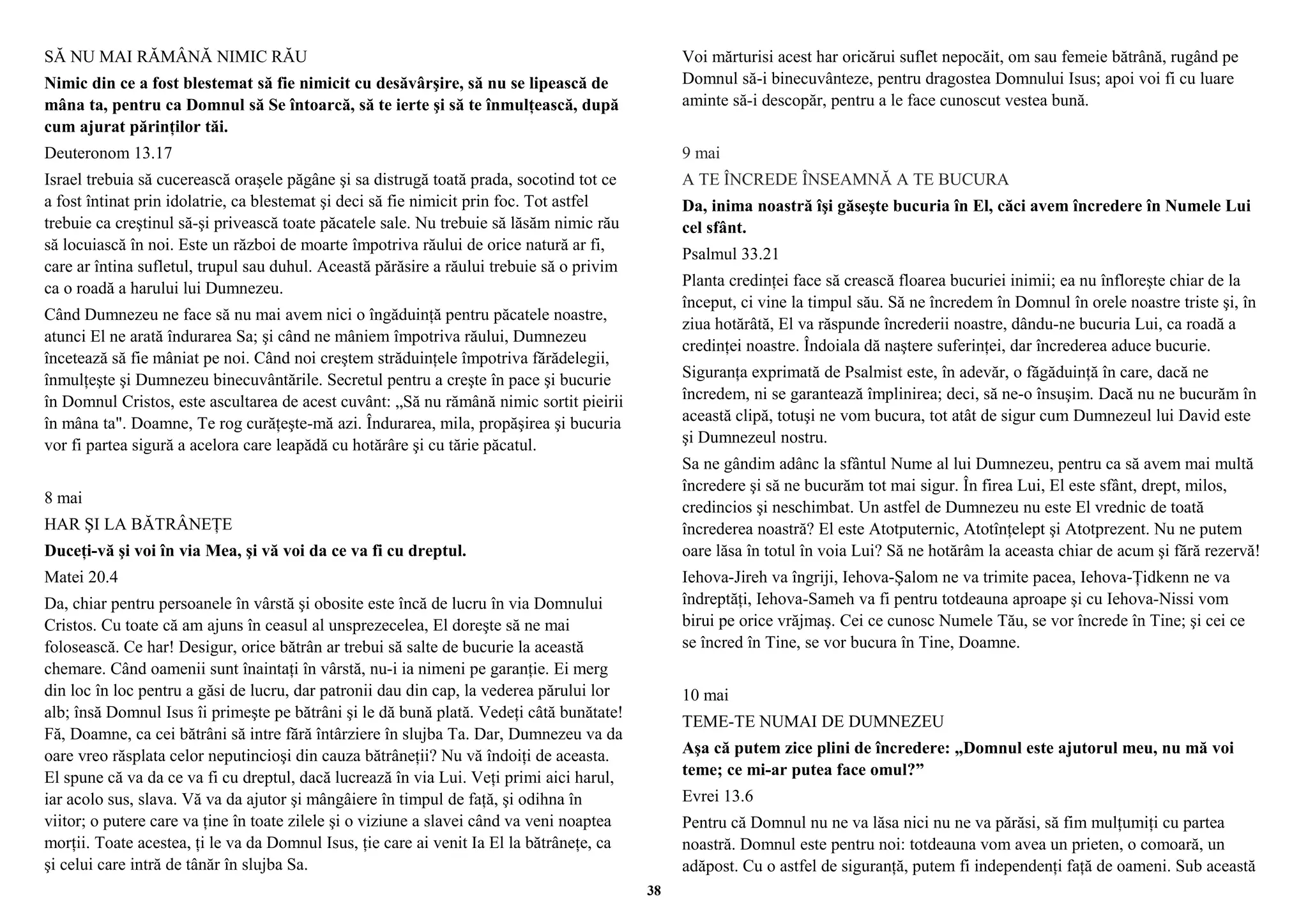 SĂ NU MAI RĂMÂNĂ NIMIC RĂU 
Nimic din ce a fost blestemat să fie nimicit cu desăvârşire, să nu se lipească de 
mâna ta, pentru ca Domnul să Se întoarcă, să te ierte şi să te înmulţească, după 
cum ajurat părinţilor tăi. 
Deuteronom 13.17 
Israel trebuia să cucerească oraşele păgâne şi sa distrugă toată prada, socotind tot ce 
a fost întinat prin idolatrie, ca blestemat şi deci să fie nimicit prin foc. Tot astfel 
trebuie ca creştinul să-şi privească toate păcatele sale. Nu trebuie să lăsăm nimic rău 
să locuiască în noi. Este un război de moarte împotriva răului de orice natură ar fi, 
care ar întina sufletul, trupul sau duhul. Această părăsire a răului trebuie să o privim 
ca o roadă a harului lui Dumnezeu. 
Când Dumnezeu ne face să nu mai avem nici o îngăduinţă pentru păcatele noastre, 
atunci El ne arată îndurarea Sa; şi când ne mâniem împotriva răului, Dumnezeu 
încetează să fie mâniat pe noi. Când noi creştem străduinţele împotriva fărădelegii, 
înmulţeşte şi Dumnezeu binecuvântările. Secretul pentru a creşte în pace şi bucurie 
în Domnul Cristos, este ascultarea de acest cuvânt: „Să nu rămână nimic sortit pieirii 
în mâna ta". Doamne, Te rog curăţeşte-mă azi. Îndurarea, mila, propăşirea şi bucuria 
vor fi partea sigură a acelora care leapădă cu hotărâre şi cu tărie păcatul. 
8 mai 
HAR ŞI LA BĂTRÂNEŢE 
Duceţi-vă şi voi în via Mea, şi vă voi da ce va fi cu dreptul. 
Matei 20.4 
Da, chiar pentru persoanele în vârstă şi obosite este încă de lucru în via Domnului 
Cristos. Cu toate că am ajuns în ceasul al unsprezecelea, El doreşte să ne mai 
folosească. Ce har! Desigur, orice bătrân ar trebui să salte de bucurie la această 
chemare. Când oamenii sunt înaintaţi în vârstă, nu-i ia nimeni pe garanţie. Ei merg 
din loc în loc pentru a găsi de lucru, dar patronii dau din cap, la vederea părului lor 
alb; însă Domnul Isus îi primeşte pe bătrâni şi le dă bună plată. Vedeţi câtă bunătate! 
Fă, Doamne, ca cei bătrâni să intre fără întârziere în slujba Ta. Dar, Dumnezeu va da 
oare vreo răsplata celor neputincioşi din cauza bătrâneţii? Nu vă îndoiţi de aceasta. 
El spune că va da ce va fi cu dreptul, dacă lucrează în via Lui. Veţi primi aici harul, 
iar acolo sus, slava. Vă va da ajutor şi mângâiere în timpul de faţă, şi odihna în 
viitor; o putere care va ţine în toate zilele şi o viziune a slavei când va veni noaptea 
morţii. Toate acestea, ţi le va da Domnul Isus, ţie care ai venit Ia El la bătrâneţe, ca 
şi celui care intră de tânăr în slujba Sa. 
Voi mărturisi acest har oricărui suflet nepocăit, om sau femeie bătrână, rugând pe 
Domnul să-i binecuvânteze, pentru dragostea Domnului Isus; apoi voi fi cu luare 
aminte să-i descopăr, pentru a le face cunoscut vestea bună. 
9 mai 
A TE ÎNCREDE ÎNSEAMNĂ A TE BUCURA 
Da, inima noastră îşi găseşte bucuria în El, căci avem încredere în Numele Lui 
cel sfânt. 
Psalmul 33.21 
Planta credinţei face să crească floarea bucuriei inimii; ea nu înfloreşte chiar de la 
început, ci vine la timpul său. Să ne încredem în Domnul în orele noastre triste şi, în 
ziua hotărâtă, El va răspunde încrederii noastre, dându-ne bucuria Lui, ca roadă a 
credinţei noastre. Îndoiala dă naştere suferinţei, dar încrederea aduce bucurie. 
Siguranţa exprimată de Psalmist este, în adevăr, o făgăduinţă în care, dacă ne 
încredem, ni se garantează împlinirea; deci, să ne-o însuşim. Dacă nu ne bucurăm în 
această clipă, totuşi ne vom bucura, tot atât de sigur cum Dumnezeul lui David este 
şi Dumnezeul nostru. 
Sa ne gândim adânc la sfântul Nume al lui Dumnezeu, pentru ca să avem mai multă 
încredere şi să ne bucurăm tot mai sigur. În firea Lui, El este sfânt, drept, milos, 
credincios şi neschimbat. Un astfel de Dumnezeu nu este El vrednic de toată 
încrederea noastră? El este Atotputernic, Atotînţelept şi Atotprezent. Nu ne putem 
oare lăsa în totul în voia Lui? Să ne hotărâm la aceasta chiar de acum şi fără rezervă! 
Iehova-Jireh va îngriji, Iehova-Şalom ne va trimite pacea, Iehova-Ţidkenn ne va 
îndreptăţi, Iehova-Sameh va fi pentru totdeauna aproape şi cu Iehova-Nissi vom 
birui pe orice vrăjmaş. Cei ce cunosc Numele Tău, se vor încrede în Tine; şi cei ce 
se încred în Tine, se vor bucura în Tine, Doamne. 
10 mai 
TEME-TE NUMAI DE DUMNEZEU 
Aşa că putem zice plini de încredere: „Domnul este ajutorul meu, nu mă voi 
teme; ce mi-ar putea face omul?” 
Evrei 13.6 
Pentru că Domnul nu ne va lăsa nici nu ne va părăsi, să fim mulţumiţi cu partea 
noastră. Domnul este pentru noi: totdeauna vom avea un prieten, o comoară, un 
adăpost. Cu o astfel de siguranţă, putem fi independenţi faţă de oameni. Sub această 
38 
 