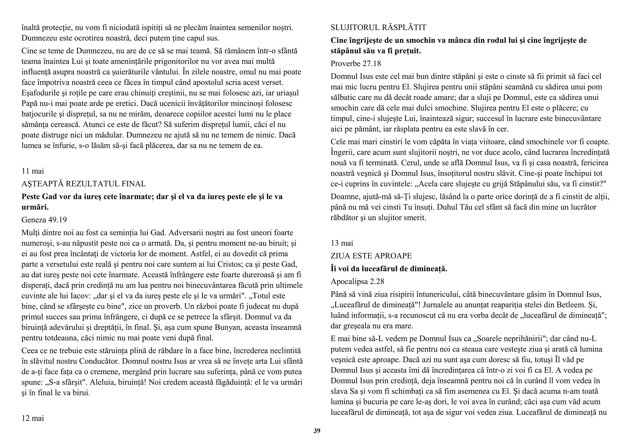 înaltă protecţie, nu vom fi niciodată ispitiţi să ne plecăm înaintea semenilor noştri. 
Dumnezeu este ocrotirea noastră, deci putem ţine capul sus. 
Cine se teme de Dumnezeu, nu are de ce să se mai teamă. Să rămânem într-o sfântă 
teama înaintea Lui şi toate ameninţările prigonitorilor nu vor avea mai multă 
influenţă asupra noastră ca şuierăturile vântului. În zilele noastre, omul nu mai poate 
face împotriva noastră ceea ce făcea în timpul când apostolul scria acest verset. 
Eşafodurile şi roţile pe care erau chinuiţi creştinii, nu se mai folosesc azi, iar uriaşul 
Papă nu-i mai poate arde pe eretici. Dacă ucenicii învăţătorilor mincinoşi folosesc 
batjocurile şi dispreţul, sa nu ne mirăm, deoarece copiilor acestei lumi nu le place 
sămânţa cerească. Atunci ce este de făcut? Să suferim dispreţul lumii, căci el nu 
poate distruge nici un mădular. Dumnezeu ne ajută să nu ne temem de nimic. Dacă 
lumea se înfurie, s-o lăsăm să-şi facă plăcerea, dar sa nu ne temem de ea. 
11 mai 
AŞTEAPTĂ REZULTATUL FINAL 
Peste Gad vor da iureş cete înarmate; dar şi el va da iureş peste ele şi le va 
urmări. 
Geneza 49.19 
Mulţi dintre noi au fost ca seminţia lui Gad. Adversarii noştri au fost uneori foarte 
numeroşi, s-au năpustit peste noi ca o armată. Da, şi pentru moment ne-au biruit; şi 
ei au fost prea încântaţi de victoria lor de moment. Astfel, ei au dovedit că prima 
parte a versetului este reală şi pentru noi care suntem ai lui Cristos; ca şi peste Gad, 
au dat iureş peste noi cete înarmate. Această înfrângere este foarte dureroasă şi am fi 
disperaţi, dacă prin credinţă nu am lua pentru noi binecuvântarea făcută prin ultimele 
cuvinte ale lui Iacov: „dar şi el va da iureş peste ele şi le va urmări". „Totul este 
bine, când se sfârşeşte cu bine", zice un proverb. Un război poate fi judecat nu după 
primul succes sau prima înfrângere, ci după ce se petrece la sfârşit. Domnul va da 
biruinţă adevărului şi dreptăţii, în final. Şi, aşa cum spune Bunyan, aceasta înseamnă 
pentru totdeauna, căci nimic nu mai poate veni după final. 
Ceea ce ne trebuie este stăruinţa plină de răbdare în a face bine, încrederea neclintită 
în slăvitul nostru Conducător. Domnul nostru Isus ar vrea să ne înveţe arta Lui sfântă 
de a-ţi face faţa ca o cremene, mergând prin lucrare sau suferinţa, până ce vom putea 
spune: „S-a sfârşit". Aleluia, biruinţă! Noi credem această făgăduinţă: el le va urmări 
şi în final le va birui. 
12 mai 
SLUJITORUL RĂSPLĂTIT 
Cine îngrijeşte de un smochin va mânca din rodul lui şi cine îngrijeşte de 
stăpânul său va fi preţuit. 
Proverbe 27.18 
Domnul Isus este cel mai bun dintre stăpâni şi este o cinste să fii primit să faci cel 
mai mic lucru pentru El. Slujirea pentru unii stăpâni seamănă cu sădirea unui pom 
sălbatic care nu dă decât roade amare; dar a sluji pe Domnul, este ca sădirea unui 
smochin care dă cele mai dulci smochine. Slujirea pentru El este o plăcere; cu 
timpul, cine-i slujeşte Lui, înaintează sigur; succesul în lucrare este binecuvântare 
aici pe pământ, iar răsplata pentru ea este slavă în cer. 
Cele mai mari cinstiri le vom căpăta în viaţa viitoare, când smochinele vor fi coapte. 
Îngerii, care acum sunt slujitorii noştri, ne vor duce acolo, când lucrarea încredinţată 
nouă va fi terminată. Cerul, unde se află Domnul Isus, va fi şi casa noastră, fericirea 
noastră veşnică şi Domnul Isus, însoţitorul nostru slăvit. Cine-şi poate închipui tot 
ce-i cuprins în cuvintele: „Acela care slujeşte cu grijă Stăpânului său, va fi cinstit?" 
Doamne, ajută-mă să-Ţi slujesc, lăsând la o parte orice dorinţă de a fi cinstit de alţii, 
până nu mă vei cinsti Tu însuţi. Duhul Tău cel sfânt să facă din mine un lucrător 
răbdător şi un slujitor smerit. 
13 mai 
ZIUA ESTE APROAPE 
Îi voi da luceafărul de dimineaţă. 
Apocalipsa 2.28 
Până să vină ziua risipirii întunericului, câtă binecuvântare găsim în Domnul Isus, 
„Luceafărul de dimineaţă"! Jurnalele au anunţat reapariţia stelei din Betleem. Şi, 
luând informaţii, s-a recunoscut că nu era vorba decât de „luceafărul de dimineaţă"; 
dar greşeala nu era mare. 
E mai bine să-L vedem pe Domnul Isus ca „Soarele neprihănirii"; dar când nu-L 
putem vedea astfel, să fie pentru noi ca steaua care vesteşte ziua şi arată că lumina 
veşnică este aproape. Dacă azi nu sunt aşa cum doresc să fiu, totuşi Îl văd pe 
Domnul Isus şi aceasta îmi dă încredinţarea că într-o zi voi fi ca El. A vedea pe 
Domnul Isus prin credinţă, deja înseamnă pentru noi că în curând îl vom vedea în 
slava Sa şi vom fi schimbaţi ca să fim asemenea cu El. Şi dacă acuma n-am toată 
lumina şi bucuria pe care le-aş dori, le voi avea în curând; căci aşa cum văd acum 
luceafărul de dimineaţă, tot aşa de sigur voi vedea ziua. Luceafărul de dimineaţă nu 
39 
 