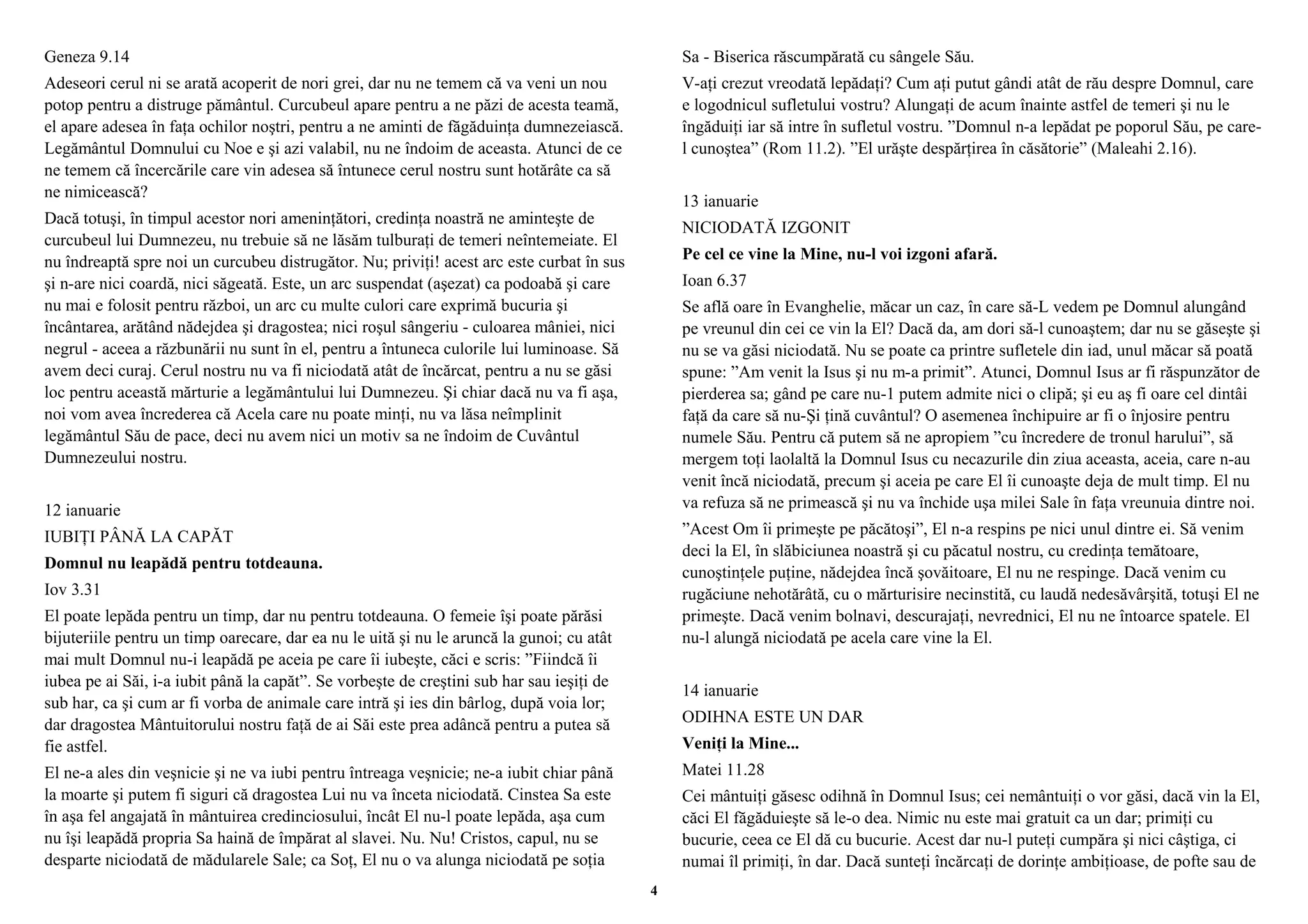 Geneza 9.14 
Adeseori cerul ni se arată acoperit de nori grei, dar nu ne temem că va veni un nou 
potop pentru a distruge pământul. Curcubeul apare pentru a ne păzi de acesta teamă, 
el apare adesea în faţa ochilor noştri, pentru a ne aminti de făgăduinţa dumnezeiască. 
Legământul Domnului cu Noe e şi azi valabil, nu ne îndoim de aceasta. Atunci de ce 
ne temem că încercările care vin adesea să întunece cerul nostru sunt hotărâte ca să 
ne nimicească? 
Dacă totuşi, în timpul acestor nori ameninţători, credinţa noastră ne aminteşte de 
curcubeul lui Dumnezeu, nu trebuie să ne lăsăm tulburaţi de temeri neîntemeiate. El 
nu îndreaptă spre noi un curcubeu distrugător. Nu; priviţi! acest arc este curbat în sus 
şi n-are nici coardă, nici săgeată. Este, un arc suspendat (aşezat) ca podoabă şi care 
nu mai e folosit pentru război, un arc cu multe culori care exprimă bucuria şi 
încântarea, arătând nădejdea şi dragostea; nici roşul sângeriu - culoarea mâniei, nici 
negrul - aceea a răzbunării nu sunt în el, pentru a întuneca culorile lui luminoase. Să 
avem deci curaj. Cerul nostru nu va fi niciodată atât de încărcat, pentru a nu se găsi 
loc pentru această mărturie a legământului lui Dumnezeu. Şi chiar dacă nu va fi aşa, 
noi vom avea încrederea că Acela care nu poate minţi, nu va lăsa neîmplinit 
legământul Său de pace, deci nu avem nici un motiv sa ne îndoim de Cuvântul 
Dumnezeului nostru. 
12 ianuarie 
IUBIŢI PÂNĂ LA CAPĂT 
Domnul nu leapădă pentru totdeauna. 
Iov 3.31 
El poate lepăda pentru un timp, dar nu pentru totdeauna. O femeie îşi poate părăsi 
bijuteriile pentru un timp oarecare, dar ea nu le uită şi nu le aruncă la gunoi; cu atât 
mai mult Domnul nu-i leapădă pe aceia pe care îi iubeşte, căci e scris: ”Fiindcă îi 
iubea pe ai Săi, i-a iubit până la capăt”. Se vorbeşte de creştini sub har sau ieşiţi de 
sub har, ca şi cum ar fi vorba de animale care intră şi ies din bârlog, după voia lor; 
dar dragostea Mântuitorului nostru faţă de ai Săi este prea adâncă pentru a putea să 
fie astfel. 
El ne-a ales din veşnicie şi ne va iubi pentru întreaga veşnicie; ne-a iubit chiar până 
la moarte şi putem fi siguri că dragostea Lui nu va înceta niciodată. Cinstea Sa este 
în aşa fel angajată în mântuirea credinciosului, încât El nu-l poate lepăda, aşa cum 
nu îşi leapădă propria Sa haină de împărat al slavei. Nu. Nu! Cristos, capul, nu se 
desparte niciodată de mădularele Sale; ca Soţ, El nu o va alunga niciodată pe soţia 
Sa - Biserica răscumpărată cu sângele Său. 
V-aţi crezut vreodată lepădaţi? Cum aţi putut gândi atât de rău despre Domnul, care 
e logodnicul sufletului vostru? Alungaţi de acum înainte astfel de temeri şi nu le 
îngăduiţi iar să intre în sufletul vostru. ”Domnul n-a lepădat pe poporul Său, pe care-l 
cunoştea” (Rom 11.2). ”El urăşte despărţirea în căsătorie” (Maleahi 2.16). 
13 ianuarie 
NICIODATĂ IZGONIT 
Pe cel ce vine la Mine, nu-l voi izgoni afară. 
Ioan 6.37 
Se află oare în Evanghelie, măcar un caz, în care să-L vedem pe Domnul alungând 
pe vreunul din cei ce vin la El? Dacă da, am dori să-l cunoaştem; dar nu se găseşte şi 
nu se va găsi niciodată. Nu se poate ca printre sufletele din iad, unul măcar să poată 
spune: ”Am venit la Isus şi nu m-a primit”. Atunci, Domnul Isus ar fi răspunzător de 
pierderea sa; gând pe care nu-1 putem admite nici o clipă; şi eu aş fi oare cel dintâi 
faţă da care să nu-Şi ţină cuvântul? O asemenea închipuire ar fi o înjosire pentru 
numele Său. Pentru că putem să ne apropiem ”cu încredere de tronul harului”, să 
mergem toţi laolaltă la Domnul Isus cu necazurile din ziua aceasta, aceia, care n-au 
venit încă niciodată, precum şi aceia pe care El îi cunoaşte deja de mult timp. El nu 
va refuza să ne primească şi nu va închide uşa milei Sale în faţa vreunuia dintre noi. 
”Acest Om îi primeşte pe păcătoşi”, El n-a respins pe nici unul dintre ei. Să venim 
deci la El, în slăbiciunea noastră şi cu păcatul nostru, cu credinţa temătoare, 
cunoştinţele puţine, nădejdea încă şovăitoare, El nu ne respinge. Dacă venim cu 
rugăciune nehotărâtă, cu o mărturisire necinstită, cu laudă nedesăvârşită, totuşi El ne 
primeşte. Dacă venim bolnavi, descurajaţi, nevrednici, El nu ne întoarce spatele. El 
nu-l alungă niciodată pe acela care vine la El. 
14 ianuarie 
ODIHNA ESTE UN DAR 
Veniţi la Mine... 
Matei 11.28 
Cei mântuiţi găsesc odihnă în Domnul Isus; cei nemântuiţi o vor găsi, dacă vin la El, 
căci El făgăduieşte să le-o dea. Nimic nu este mai gratuit ca un dar; primiţi cu 
bucurie, ceea ce El dă cu bucurie. Acest dar nu-l puteţi cumpăra şi nici câştiga, ci 
numai îl primiţi, în dar. Dacă sunteţi încărcaţi de dorinţe ambiţioase, de pofte sau de 
4 
 