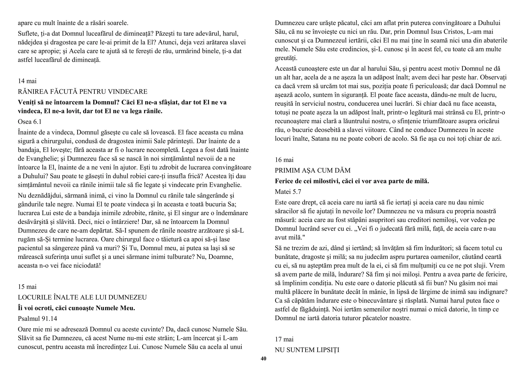 apare cu mult înainte de a răsări soarele. 
Suflete, ţi-a dat Domnul luceafărul de dimineaţă? Păzeşti tu tare adevărul, harul, 
nădejdea şi dragostea pe care le-ai primit de la El? Atunci, deja vezi arătarea slavei 
care se apropie; şi Acela care te ajută să te fereşti de rău, urmărind binele, ţi-a dat 
astfel luceafărul de dimineaţă. 
14 mai 
RĂNIREA FĂCUTĂ PENTRU VINDECARE 
Veniţi să ne întoarcem la Domnul? Căci El ne-a sfâşiat, dar tot El ne va 
vindeca, El ne-a lovit, dar tot El ne va lega rănile. 
Osea 6.1 
Înainte de a vindeca, Domnul găseşte cu cale să lovească. El face aceasta cu mâna 
sigură a chirurgului, condusă de dragostea inimii Sale părinteşti. Dar înainte de a 
bandaja, El loveşte; fără aceasta ar fi o lucrare necompletă. Legea a fost dată înainte 
de Evanghelie; şi Dumnezeu face să se nască în noi simţământul nevoii de a ne 
întoarce la El, înainte de a ne veni în ajutor. Eşti tu zdrobit de lucrarea convingătoare 
a Duhului? Sau poate te găseşti în duhul robiei care-ţi insufla frică? Acestea îţi dau 
simţământul nevoii ca rănile inimii tale să fie legate şi vindecate prin Evanghelie. 
Nu deznădăjdui, sărmană inimă, ci vino la Domnul cu rănile tale sângerânde şi 
gândurile tale negre. Numai El te poate vindeca şi în aceasta e toată bucuria Sa; 
lucrarea Lui este de a bandaja inimile zdrobite, rănite, şi El singur are o îndemânare 
desăvârşită şi slăvită. Deci, nici o întârziere! Dar, să ne întoarcem la Domnul 
Dumnezeu de care ne-am depărtat. Să-I spunem de rănile noastre arzătoare şi să-L 
rugăm să-Şi termine lucrarea. Oare chirurgul face o tăietură ca apoi să-şi lase 
pacientul sa sângereze până va muri? Şi Tu, Domnul meu, ai putea sa laşi să se 
mărească suferinţa unui suflet şi a unei sărmane inimi tulburate? Nu, Doamne, 
aceasta n-o vei face niciodată! 
15 mai 
LOCURILE ÎNALTE ALE LUI DUMNEZEU 
Îi voi ocroti, căci cunoaşte Numele Meu. 
Psalmul 91.14 
Oare mie mi se adresează Domnul cu aceste cuvinte? Da, dacă cunosc Numele Său. 
Slăvit sa fie Dumnezeu, că acest Nume nu-mi este străin; L-am încercat şi L-am 
cunoscut, pentru aceasta mă încredinţez Lui. Cunosc Numele Său ca acela al unui 
Dumnezeu care urăşte păcatul, căci am aflat prin puterea convingătoare a Duhului 
Său, că nu se învoieşte cu nici un rău. Dar, prin Domnul Isus Cristos, L-am mai 
cunoscut şi ca Dumnezeul iertării, căci El nu mai ţine în seamă nici una din abaterile 
mele. Numele Său este credincios, şi-L cunosc şi în acest fel, cu toate că am multe 
greutăţi. 
Această cunoaştere este un dar al harului Său, şi pentru acest motiv Domnul ne dă 
un alt har, acela de a ne aşeza la un adăpost înalt; avem deci har peste har. Observaţi 
ca dacă vrem să urcăm tot mai sus, poziţia poate fi periculoasă; dar dacă Domnul ne 
aşează acolo, suntem în siguranţă. El poate face aceasta, dându-ne mult de lucru, 
reuşită în serviciul nostru, conducerea unei lucrări. Si chiar dacă nu face aceasta, 
totuşi ne poate aşeza la un adăpost înalt, printr-o legătură mai strânsă cu El, printr-o 
recunoaştere mai clară a lăuntrului nostru, o sfinţenie triumfătoare asupra oricărui 
rău, o bucurie deosebită a slavei viitoare. Când ne conduce Dumnezeu în aceste 
locuri înalte, Satana nu ne poate cobori de acolo. Să fie aşa cu noi toţi chiar de azi. 
16 mai 
PRIMIM AŞA CUM DĂM 
Ferice de cei milostivi, căci ei vor avea parte de milă. 
Matei 5.7 
Este oare drept, că aceia care nu iartă să fie iertaţi şi aceia care nu dau nimic 
săracilor să fie ajutaţi în nevoile lor? Dumnezeu ne va măsura cu propria noastră 
măsură: aceia care au fost stăpâni asupritori sau creditori nemiloşi, vor vedea pe 
Domnul lucrând sever cu ei. „Vei fi o judecată fără milă, faţă, de aceia care n-au 
avut milă." 
Să ne trezim de azi, dând şi iertând; să învăţăm să fim îndurători; să facem totul cu 
bunătate, dragoste şi milă; sa nu judecăm aspru purtarea oamenilor, căutând ceartă 
cu ei, să nu aşteptăm prea mult de la ei, ci să fim mulţumiţi cu ce ne pot sluji. Vrem 
să avem parte de milă, îndurare? Să fim şi noi miloşi. Pentru a avea parte de fericire, 
să împlinim condiţia. Nu este oare o datorie plăcută să fii bun? Nu găsim noi mai 
multă plăcere în bunătate decât în mânie, în lipsă de lărgime de inimă sau indignare? 
Ca să căpătăm îndurare este o binecuvântare şi răsplată. Numai harul putea face o 
astfel de făgăduinţă. Noi iertăm semenilor noştri numai o mică datorie, în timp ce 
Domnul ne iartă datoria tuturor păcatelor noastre. 
17 mai 
NU SUNTEM LIPSIŢI 
40 
 