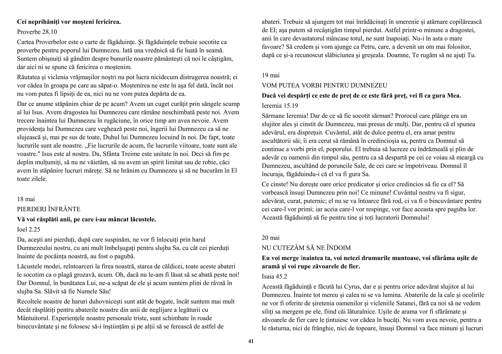 Cei neprihăniţi vor moşteni fericirea. 
Proverbe 28.10 
Cartea Proverbelor este o carte de făgăduinţe. Şi făgăduinţele trebuie socotite ca 
proverbe pentru poporul lui Dumnezeu. Iată una vrednică să fie luată în seamă. 
Suntem obişnuiţi să gândim despre bunurile noastre pământeşti că noi le câştigăm, 
dar aici ni se spune că fericirea o moştenim. 
Răutatea şi viclenia vrăjmaşilor noştri nu pot lucra nicidecum distrugerea noastră; ei 
vor cădea în groapa pe care au săpat-o. Moştenirea ne este în aşa fel dată, încât noi 
nu vom putea fi lipsiţi de ea, nici nu ne vom putea depărta de ea. 
Dar ce anume stăpânim chiar de pe acum? Avem un cuget curăţit prin sângele scump 
al lui Isus. Avem dragostea lui Dumnezeu care rămâne neschimbată peste noi. Avem 
trecere înaintea lui Dumnezeu în rugăciune, în orice timp am avea nevoie. Avem 
providenţa lui Dumnezeu care veghează peste noi, îngerii lui Dumnezeu ca să ne 
slujească şi, mai pe sus de toate, Duhul lui Dumnezeu locuind în noi. De fapt, toate 
lucrurile sunt ale noastre. „Fie lucrurile de acum, fie lucrurile viitoare, toate sunt ale 
voastre." Isus este al nostru. Da, Sfânta Treime este unitate în noi. Deci să fim pe 
deplin mulţumiţi, să nu ne văietăm, să nu avem un spirit limitat sau de robie, căci 
avem în stăpânire lucruri măreţe. Să ne hrănim cu Dumnezeu şi să ne bucurăm în El 
toate zilele. 
18 mai 
PIERDERI ÎNFRÂNTE 
Vă voi răsplăti anii, pe care i-au mâncat lăcustele. 
Ioel 2.25 
Da, aceşti ani pierduţi, după care suspinăm, ne vor fi înlocuiţi prin harul 
Dumnezeului nostru, cu ani mult îmbelşugaţi pentru slujba Sa, cu cât cei pierduţi 
înainte de pocăinţa noastră, au fost o pagubă. 
Lăcustele modei, reîntoarceri la firea noastră, starea de căldicei, toate aceste abateri 
le socotim ca o plagă grozavă, acum. Oh, dacă nu le-am fi lăsat să se abată peste noi! 
Dar Domnul, în bunătatea Lui, ne-a scăpat de ele şi acum suntem plini de râvnă în 
slujba Sa. Slăvit să fie Numele Său! 
Recoltele noastre de haruri duhovniceşti sunt atât de bogate, încât suntem mai mult 
decât răsplătiţi pentru abaterile noastre din anii de neglijare a legăturii cu 
Mântuitorul. Experienţele noastre personale triste, sunt schimbate în roade 
binecuvântate şi ne folosesc să-i înştiinţăm şi pe alţii să se ferească de astfel de 
abateri. Trebuie să ajungem tot mai înrădăcinaţi în smerenie şi atârnare copilărească 
de El; aşa putem să recâştigăm timpul pierdut. Astfel printr-o minune a dragostei, 
anii în care devastatorul mâncase totul, ne sunt înapoiaţi. Nu-i în asta o mare 
favoare? Să credem şi vom ajunge ca Petru, care, a devenit un om mai folositor, 
după ce şi-a recunoscut slăbiciunea şi greşeala. Doamne, Te rugăm să ne ajuţi Tu. 
19 mai 
VOM PUTEA VORBI PENTRU DUMNEZEU 
Dacă vei despărţi ce este de preţ de ce este fără preţ, vei fi ca gura Mea. 
Ieremia 15.19 
Sărmane Ieremia! Dar de ce să fie socotit sărman? Prorocul care plânge era un 
slujitor ales şi cinstit de Dumnezeu, mai presus de mulţi. Dar, pentru că el spunea 
adevărul, era dispreţuit. Cuvântul, atât de dulce pentru el, era amar pentru 
ascultătorii săi; îi era cerut să rămână în credincioşia sa, pentru ca Domnul să 
continue a vorbi prin el, poporului. El trebuia să lucreze cu îndrăzneală şi plin de 
adevăr cu oamenii din timpul său, pentru ca să despartă pe cei ce voiau să meargă cu 
Dumnezeu, ascultând de poruncile Sale, de cei care se împotriveau. Domnul îl 
încuraja, făgăduindu-i că el va fi gura Sa. 
Ce cinste! Nu doreşte oare orice predicator şi orice credincios să fie ca el? Să 
vorbească însuşi Dumnezeu prin noi! Ce minune! Cuvântul nostru va fi sigur, 
adevărat, curat, puternic; el nu se va întoarce fără rod, ci va fi o bincuvântare pentru 
cei care-l vor primi; iar aceia care-l vor respinge, vor face aceasta spre paguba lor. 
Această făgăduinţă să fie pentru tine şi toţi lucratorii Domnului! 
20 mai 
NU CUTEZĂM SĂ NE ÎNDOIM 
Eu voi merge înaintea ta, voi netezi drumurile muntoase, voi sfărâma uşile de 
aramă şi voi rupe zăvoarele de fier. 
Isaia 45.2 
Această făgăduinţă e făcută lui Cyrus, dar e şi pentru orice adevărat slujitor al lui 
Dumnezeu. Înainte tot mereu şi calea ni se va lumina. Abaterile de la cale şi ocolirile 
ne vor fi oferite de şiretenia oamenilor şi vicleniile Satanei, fără ca noi să ne vedem 
siliţi sa mergem pe ele, fiind căi lăturalnice. Uşile de arama vor fi sfărâmate şi 
zăvoarele de fier care le ţintuiesc vor cădea în bucăţi. Nu vom avea nevoie, pentru a 
le răsturna, nici de frânghie, nici de topoare, însuşi Domnul va face minuni şi lucruri 
41 
 