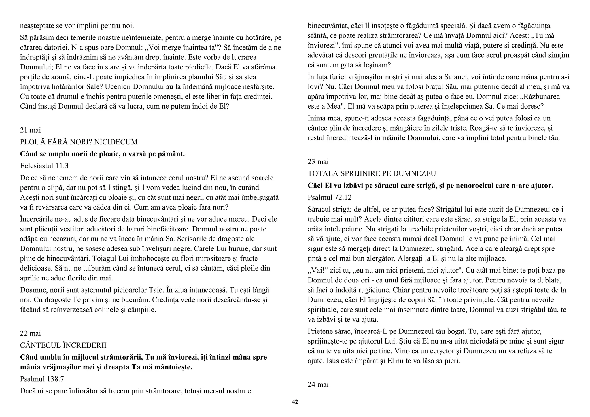 neaşteptate se vor împlini pentru noi. 
Să părăsim deci temerile noastre neîntemeiate, pentru a merge înainte cu hotărâre, pe 
cărarea datoriei. N-a spus oare Domnul: „Voi merge înaintea ta"? Să încetăm de a ne 
îndreptăţi şi să îndrăznim să ne avântăm drept înainte. Este vorba de lucrarea 
Domnului; El ne va face în stare şi va îndepărta toate piedicile. Dacă El va sfărâma 
porţile de aramă, cine-L poate împiedica în împlinirea planului Său şi sa stea 
împotriva hotărârilor Sale? Ucenicii Domnului au la îndemână mijloace nesfârşite. 
Cu toate că drumul e închis pentru puterile omeneşti, el este liber în faţa credinţei. 
Când însuşi Domnul declară că va lucra, cum ne putem îndoi de El? 
21 mai 
PLOUĂ FĂRĂ NORI? NICIDECUM 
Când se umplu norii de ploaie, o varsă pe pământ. 
Eclesiastul 11.3 
De ce să ne temem de norii care vin să întunece cerul nostru? Ei ne ascund soarele 
pentru o clipă, dar nu pot să-l stingă, şi-l vom vedea lucind din nou, în curând. 
Aceşti nori sunt încărcaţi cu ploaie şi, cu cât sunt mai negri, cu atât mai îmbelşugată 
va fi revărsarea care va cădea din ei. Cum am avea ploaie fără nori? 
Încercările ne-au adus de fiecare dată binecuvântări şi ne vor aduce mereu. Deci ele 
sunt plăcuţii vestitori aducători de haruri binefăcătoare. Domnul nostru ne poate 
adăpa cu necazuri, dar nu ne va îneca în mânia Sa. Scrisorile de dragoste ale 
Domnului nostru, ne sosesc adesea sub învelişuri negre. Carele Lui huruie, dar sunt 
pline de binecuvântări. Toiagul Lui îmboboceşte cu flori mirositoare şi fructe 
delicioase. Să nu ne tulburăm când se întunecă cerul, ci să cântăm, căci ploile din 
aprilie ne aduc florile din mai. 
Doamne, norii sunt aşternutul picioarelor Taie. În ziua întunecoasă, Tu eşti lângă 
noi. Cu dragoste Te privim şi ne bucurăm. Credinţa vede norii descărcându-se şi 
făcând să reînverzească colinele şi câmpiile. 
22 mai 
CÂNTECUL ÎNCREDERII 
Când umblu în mijlocul strâmtorării, Tu mă înviorezi, îţi întinzi mâna spre 
mânia vrăjmaşilor mei şi dreapta Ta mă mântuieşte. 
Psalmul 138.7 
Dacă ni se pare înfiorător să trecem prin strâmtorare, totuşi mersul nostru e 
binecuvântat, căci îl însoţeşte o făgăduinţă specială. Şi dacă avem o făgăduinţa 
sfântă, ce poate realiza strâmtorarea? Ce mă învaţă Domnul aici? Acest: „Tu mă 
înviorezi", îmi spune că atunci voi avea mai multă viaţă, putere şi credinţă. Nu este 
adevărat că deseori greutăţile ne înviorează, aşa cum face aerul proaspăt când simţim 
că suntem gata să leşinăm? 
În faţa furiei vrăjmaşilor noştri şi mai ales a Satanei, voi întinde oare mâna pentru a-i 
lovi? Nu. Căci Domnul meu va folosi braţul Său, mai puternic decât al meu, şi mă va 
apăra împotriva lor, mai bine decât aş putea-o face eu. Domnul zice: „Răzbunarea 
este a Mea". El mă va scăpa prin puterea şi înţelepciunea Sa. Ce mai doresc? 
Inima mea, spune-ţi adesea această făgăduinţă, până ce o vei putea folosi ca un 
cântec plin de încredere şi mângâiere în zilele triste. Roagă-te să te învioreze, şi 
restul încredinţează-l în mâinile Domnului, care va împlini totul pentru binele tău. 
23 mai 
TOTALA SPRIJINIRE PE DUMNEZEU 
Căci El va izbăvi pe săracul care strigă, şi pe nenorocitul care n-are ajutor. 
Psalmul 72.12 
Săracul strigă; de altfel, ce ar putea face? Strigătul lui este auzit de Dumnezeu; ce-i 
trebuie mai mult? Acela dintre cititori care este sărac, sa strige la El; prin aceasta va 
arăta înţelepciune. Nu strigaţi la urechile prietenilor voştri, căci chiar dacă ar putea 
să vă ajute, ei vor face aceasta numai dacă Domnul le va pune pe inimă. Cel mai 
sigur este să mergeţi direct la Dumnezeu, strigând. Acela care aleargă drept spre 
ţintă e cel mai bun alergător. Alergaţi la El şi nu la alte mijloace. 
„Vai!" zici tu, „eu nu am nici prieteni, nici ajutor". Cu atât mai bine; te poţi baza pe 
Domnul de doua ori - ca unul fără mijloace şi fără ajutor. Pentru nevoia ta dublată, 
să faci o îndoită rugăciune. Chiar pentru nevoile trecătoare poţi să aştepţi toate de la 
Dumnezeu, căci El îngrijeşte de copiii Săi în toate privinţele. Cât pentru nevoile 
spirituale, care sunt cele mai însemnate dintre toate, Domnul va auzi strigătul tău, te 
va izbăvi şi te va ajuta. 
Prietene sărac, încearcă-L pe Dumnezeul tău bogat. Tu, care eşti fără ajutor, 
sprijineşte-te pe ajutorul Lui. Ştiu că El nu m-a uitat niciodată pe mine şi sunt sigur 
că nu te va uita nici pe tine. Vino ca un cerşetor şi Dumnezeu nu va refuza să te 
ajute. Isus este împărat şi El nu te va lăsa sa pieri. 
24 mai 
42 
 