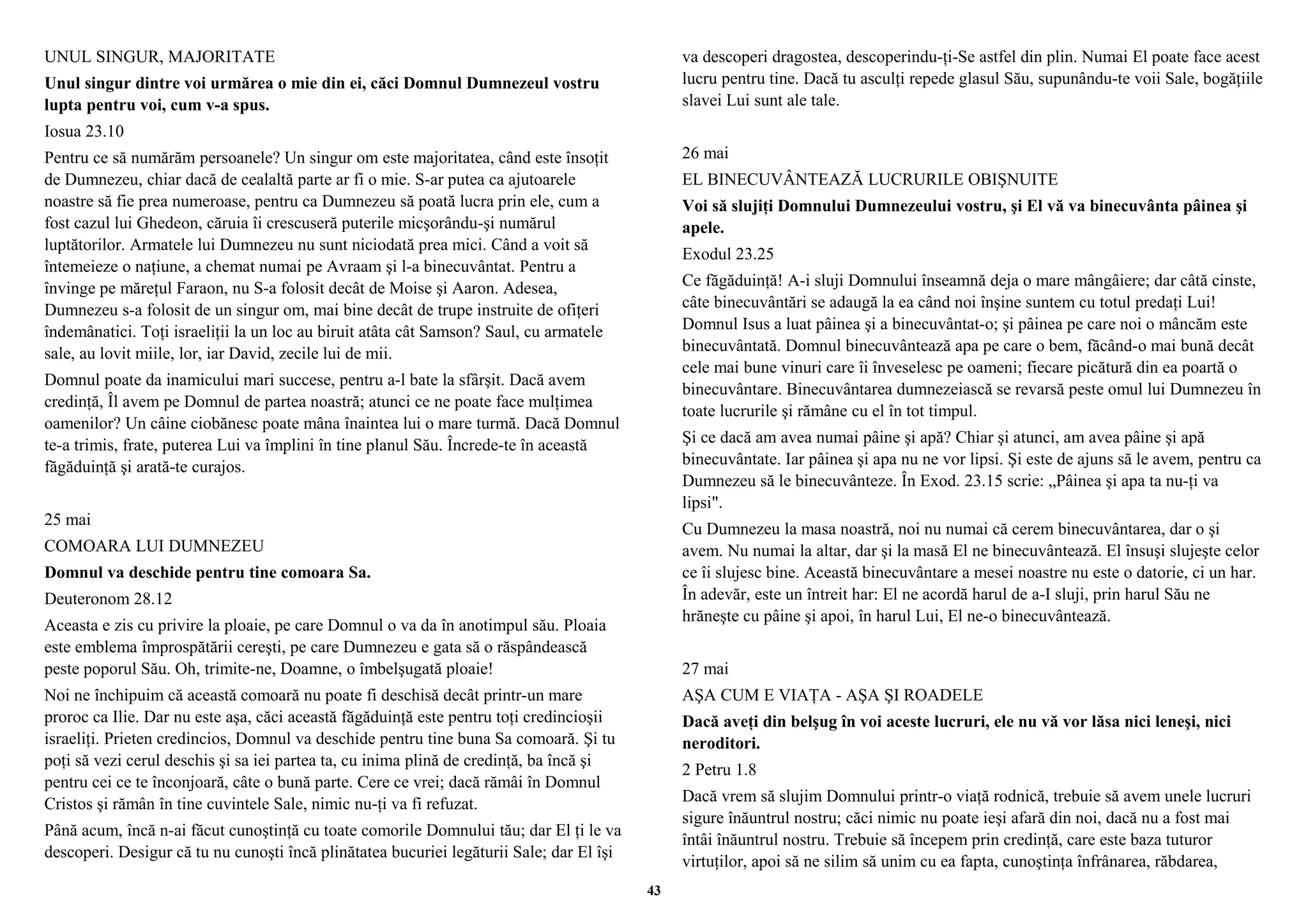UNUL SINGUR, MAJORITATE 
Unul singur dintre voi urmărea o mie din ei, căci Domnul Dumnezeul vostru 
lupta pentru voi, cum v-a spus. 
Iosua 23.10 
Pentru ce să numărăm persoanele? Un singur om este majoritatea, când este însoţit 
de Dumnezeu, chiar dacă de cealaltă parte ar fi o mie. S-ar putea ca ajutoarele 
noastre să fie prea numeroase, pentru ca Dumnezeu să poată lucra prin ele, cum a 
fost cazul lui Ghedeon, căruia îi crescuseră puterile micşorându-şi numărul 
luptătorilor. Armatele lui Dumnezeu nu sunt niciodată prea mici. Când a voit să 
întemeieze o naţiune, a chemat numai pe Avraam şi l-a binecuvântat. Pentru a 
învinge pe măreţul Faraon, nu S-a folosit decât de Moise şi Aaron. Adesea, 
Dumnezeu s-a folosit de un singur om, mai bine decât de trupe instruite de ofiţeri 
îndemânatici. Toţi israeliţii la un loc au biruit atâta cât Samson? Saul, cu armatele 
sale, au lovit miile, lor, iar David, zecile lui de mii. 
Domnul poate da inamicului mari succese, pentru a-l bate la sfârşit. Dacă avem 
credinţă, Îl avem pe Domnul de partea noastră; atunci ce ne poate face mulţimea 
oamenilor? Un câine ciobănesc poate mâna înaintea lui o mare turmă. Dacă Domnul 
te-a trimis, frate, puterea Lui va împlini în tine planul Său. Încrede-te în această 
făgăduinţă şi arată-te curajos. 
25 mai 
COMOARA LUI DUMNEZEU 
Domnul va deschide pentru tine comoara Sa. 
Deuteronom 28.12 
Aceasta e zis cu privire la ploaie, pe care Domnul o va da în anotimpul său. Ploaia 
este emblema împrospătării cereşti, pe care Dumnezeu e gata să o răspândească 
peste poporul Său. Oh, trimite-ne, Doamne, o îmbelşugată ploaie! 
Noi ne închipuim că această comoară nu poate fi deschisă decât printr-un mare 
proroc ca Ilie. Dar nu este aşa, căci această făgăduinţă este pentru toţi credincioşii 
israeliţi. Prieten credincios, Domnul va deschide pentru tine buna Sa comoară. Şi tu 
poţi să vezi cerul deschis şi sa iei partea ta, cu inima plină de credinţă, ba încă şi 
pentru cei ce te înconjoară, câte o bună parte. Cere ce vrei; dacă rămâi în Domnul 
Cristos şi rămân în tine cuvintele Sale, nimic nu-ţi va fi refuzat. 
Până acum, încă n-ai făcut cunoştinţă cu toate comorile Domnului tău; dar El ţi le va 
descoperi. Desigur că tu nu cunoşti încă plinătatea bucuriei legăturii Sale; dar El îşi 
va descoperi dragostea, descoperindu-ţi-Se astfel din plin. Numai El poate face acest 
lucru pentru tine. Dacă tu asculţi repede glasul Său, supunându-te voii Sale, bogăţiile 
slavei Lui sunt ale tale. 
26 mai 
EL BINECUVÂNTEAZĂ LUCRURILE OBIŞNUITE 
Voi să slujiţi Domnului Dumnezeului vostru, şi El vă va binecuvânta pâinea şi 
apele. 
Exodul 23.25 
Ce făgăduinţă! A-i sluji Domnului înseamnă deja o mare mângâiere; dar câtă cinste, 
câte binecuvântări se adaugă la ea când noi înşine suntem cu totul predaţi Lui! 
Domnul Isus a luat pâinea şi a binecuvântat-o; şi pâinea pe care noi o mâncăm este 
binecuvântată. Domnul binecuvântează apa pe care o bem, făcând-o mai bună decât 
cele mai bune vinuri care îi înveselesc pe oameni; fiecare picătură din ea poartă o 
binecuvântare. Binecuvântarea dumnezeiască se revarsă peste omul lui Dumnezeu în 
toate lucrurile şi rămâne cu el în tot timpul. 
Şi ce dacă am avea numai pâine şi apă? Chiar şi atunci, am avea pâine şi apă 
binecuvântate. Iar pâinea şi apa nu ne vor lipsi. Şi este de ajuns să le avem, pentru ca 
Dumnezeu să le binecuvânteze. În Exod. 23.15 scrie: „Pâinea şi apa ta nu-ţi va 
lipsi". 
Cu Dumnezeu la masa noastră, noi nu numai că cerem binecuvântarea, dar o şi 
avem. Nu numai la altar, dar şi la masă El ne binecuvântează. El însuşi slujeşte celor 
ce îi slujesc bine. Această binecuvântare a mesei noastre nu este o datorie, ci un har. 
În adevăr, este un întreit har: El ne acordă harul de a-I sluji, prin harul Său ne 
hrăneşte cu pâine şi apoi, în harul Lui, El ne-o binecuvântează. 
27 mai 
AŞA CUM E VIAŢA - AŞA ŞI ROADELE 
Dacă aveţi din belşug în voi aceste lucruri, ele nu vă vor lăsa nici leneşi, nici 
neroditori. 
2 Petru 1.8 
Dacă vrem să slujim Domnului printr-o viaţă rodnică, trebuie să avem unele lucruri 
sigure înăuntrul nostru; căci nimic nu poate ieşi afară din noi, dacă nu a fost mai 
întâi înăuntrul nostru. Trebuie să începem prin credinţă, care este baza tuturor 
virtuţilor, apoi să ne silim să unim cu ea fapta, cunoştinţa înfrânarea, răbdarea, 
43 
 