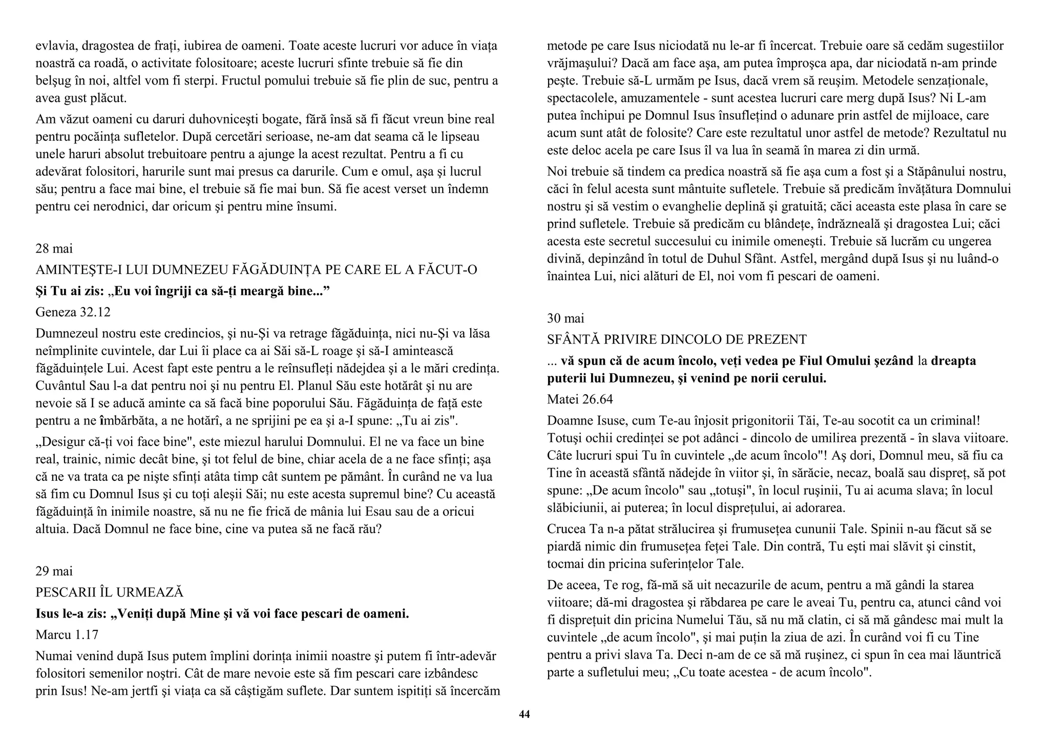 evlavia, dragostea de fraţi, iubirea de oameni. Toate aceste lucruri vor aduce în viaţa 
noastră ca roadă, o activitate folositoare; aceste lucruri sfinte trebuie să fie din 
belşug în noi, altfel vom fi sterpi. Fructul pomului trebuie să fie plin de suc, pentru a 
avea gust plăcut. 
Am văzut oameni cu daruri duhovniceşti bogate, fără însă să fi făcut vreun bine real 
pentru pocăinţa sufletelor. După cercetări serioase, ne-am dat seama că le lipseau 
unele haruri absolut trebuitoare pentru a ajunge la acest rezultat. Pentru a fi cu 
adevărat folositori, harurile sunt mai presus ca darurile. Cum e omul, aşa şi lucrul 
său; pentru a face mai bine, el trebuie să fie mai bun. Să fie acest verset un îndemn 
pentru cei nerodnici, dar oricum şi pentru mine însumi. 
28 mai 
AMINTEŞTE-I LUI DUMNEZEU FĂGĂDUINŢA PE CARE EL A FĂCUT-O 
Şi Tu ai zis: „Eu voi îngriji ca să-ţi meargă bine...” 
Geneza 32.12 
Dumnezeul nostru este credincios, şi nu-Şi va retrage făgăduinţa, nici nu-Şi va lăsa 
neîmplinite cuvintele, dar Lui îi place ca ai Săi să-L roage şi să-I amintească 
făgăduinţele Lui. Acest fapt este pentru a le reînsufleţi nădejdea şi a le mări credinţa. 
Cuvântul Sau l-a dat pentru noi şi nu pentru El. Planul Său este hotărât şi nu are 
nevoie să I se aducă aminte ca să facă bine poporului Său. Făgăduinţa de faţă este 
pentru a ne îmbărbăta, a ne hotărî, a ne sprijini pe ea şi a-I spune: „Tu ai zis". 
„Desigur că-ţi voi face bine", este miezul harului Domnului. El ne va face un bine 
real, trainic, nimic decât bine, şi tot felul de bine, chiar acela de a ne face sfinţi; aşa 
că ne va trata ca pe nişte sfinţi atâta timp cât suntem pe pământ. În curând ne va lua 
să fim cu Domnul Isus şi cu toţi aleşii Săi; nu este acesta supremul bine? Cu această 
făgăduinţă în inimile noastre, să nu ne fie frică de mânia lui Esau sau de a oricui 
altuia. Dacă Domnul ne face bine, cine va putea să ne facă rău? 
29 mai 
PESCARII ÎL URMEAZĂ 
Isus le-a zis: „Veniţi după Mine şi vă voi face pescari de oameni. 
Marcu 1.17 
Numai venind după Isus putem împlini dorinţa inimii noastre şi putem fi într-adevăr 
folositori semenilor noştri. Cât de mare nevoie este să fim pescari care izbândesc 
prin Isus! Ne-am jertfi şi viaţa ca să câştigăm suflete. Dar suntem ispitiţi să încercăm 
metode pe care Isus niciodată nu le-ar fi încercat. Trebuie oare să cedăm sugestiilor 
vrăjmaşului? Dacă am face aşa, am putea împroşca apa, dar niciodată n-am prinde 
peşte. Trebuie să-L urmăm pe Isus, dacă vrem să reuşim. Metodele senzaţionale, 
spectacolele, amuzamentele - sunt acestea lucruri care merg după Isus? Ni L-am 
putea închipui pe Domnul Isus însufleţind o adunare prin astfel de mijloace, care 
acum sunt atât de folosite? Care este rezultatul unor astfel de metode? Rezultatul nu 
este deloc acela pe care Isus îl va lua în seamă în marea zi din urmă. 
Noi trebuie să tindem ca predica noastră să fie aşa cum a fost şi a Stăpânului nostru, 
căci în felul acesta sunt mântuite sufletele. Trebuie să predicăm învăţătura Domnului 
nostru şi să vestim o evanghelie deplină şi gratuită; căci aceasta este plasa în care se 
prind sufletele. Trebuie să predicăm cu blândeţe, îndrăzneală şi dragostea Lui; căci 
acesta este secretul succesului cu inimile omeneşti. Trebuie să lucrăm cu ungerea 
divină, depinzând în totul de Duhul Sfânt. Astfel, mergând după Isus şi nu luând-o 
înaintea Lui, nici alături de El, noi vom fi pescari de oameni. 
30 mai 
SFÂNTĂ PRIVIRE DINCOLO DE PREZENT 
... vă spun că de acum încolo, veţi vedea pe Fiul Omului şezând la dreapta 
puterii lui Dumnezeu, şi venind pe norii cerului. 
Matei 26.64 
Doamne Isuse, cum Te-au înjosit prigonitorii Tăi, Te-au socotit ca un criminal! 
Totuşi ochii credinţei se pot adânci - dincolo de umilirea prezentă - în slava viitoare. 
Câte lucruri spui Tu în cuvintele „de acum încolo"! Aş dori, Domnul meu, să fiu ca 
Tine în această sfântă nădejde în viitor şi, în sărăcie, necaz, boală sau dispreţ, să pot 
spune: „De acum încolo" sau „totuşi", în locul ruşinii, Tu ai acuma slava; în locul 
slăbiciunii, ai puterea; în locul dispreţului, ai adorarea. 
Crucea Ta n-a pătat strălucirea şi frumuseţea cununii Tale. Spinii n-au făcut să se 
piardă nimic din frumuseţea feţei Tale. Din contră, Tu eşti mai slăvit şi cinstit, 
tocmai din pricina suferinţelor Tale. 
De aceea, Te rog, fă-mă să uit necazurile de acum, pentru a mă gândi la starea 
viitoare; dă-mi dragostea şi răbdarea pe care le aveai Tu, pentru ca, atunci când voi 
fi dispreţuit din pricina Numelui Tău, să nu mă clatin, ci să mă gândesc mai mult la 
cuvintele „de acum încolo", şi mai puţin la ziua de azi. În curând voi fi cu Tine 
pentru a privi slava Ta. Deci n-am de ce să mă ruşinez, ci spun în cea mai lăuntrică 
parte a sufletului meu; „Cu toate acestea - de acum încolo". 
44 
 