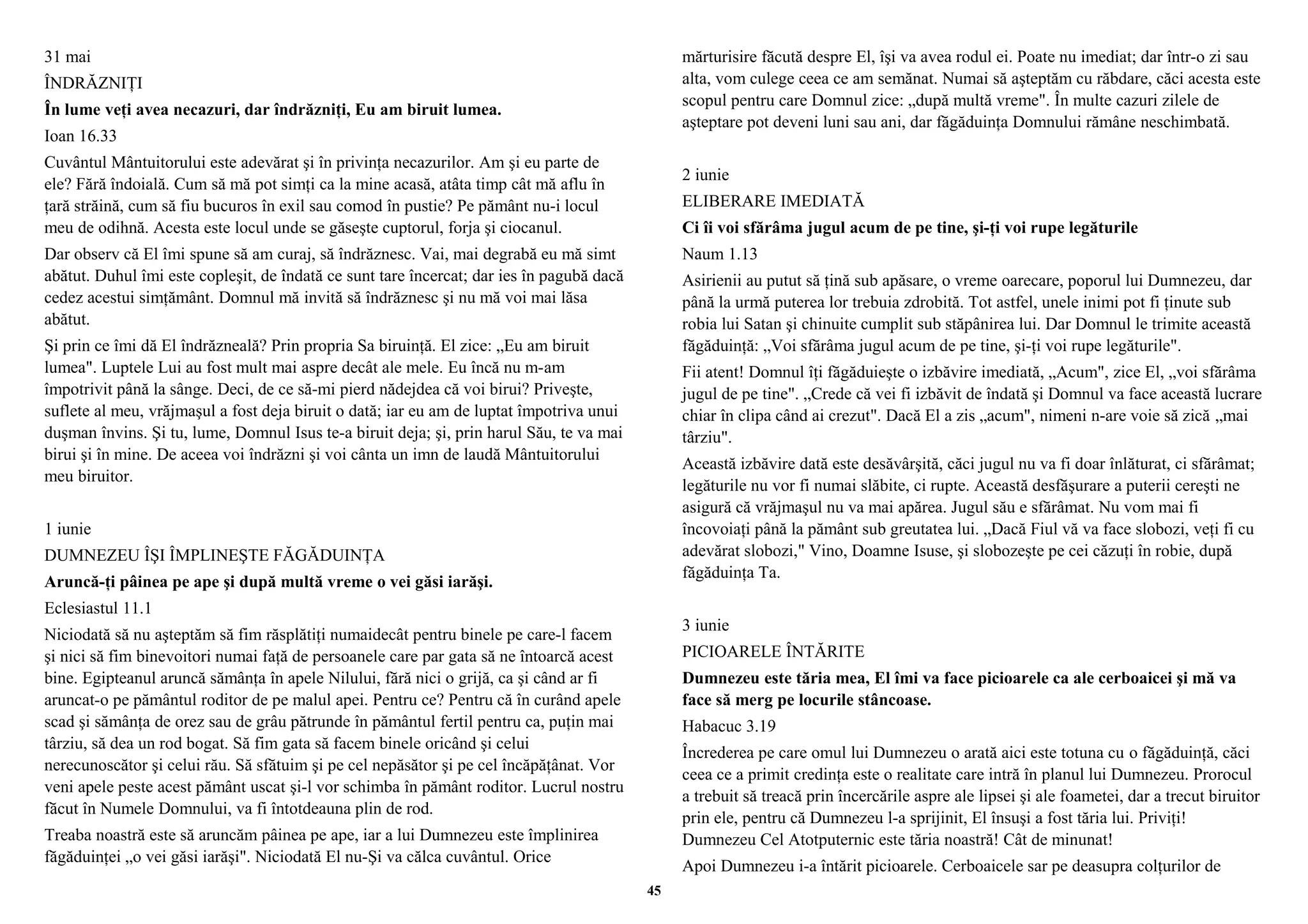 31 mai 
ÎNDRĂZNIŢI 
În lume veţi avea necazuri, dar îndrăzniţi, Eu am biruit lumea. 
Ioan 16.33 
Cuvântul Mântuitorului este adevărat şi în privinţa necazurilor. Am şi eu parte de 
ele? Fără îndoială. Cum să mă pot simţi ca la mine acasă, atâta timp cât mă aflu în 
ţară străină, cum să fiu bucuros în exil sau comod în pustie? Pe pământ nu-i locul 
meu de odihnă. Acesta este locul unde se găseşte cuptorul, forja şi ciocanul. 
Dar observ că El îmi spune să am curaj, să îndrăznesc. Vai, mai degrabă eu mă simt 
abătut. Duhul îmi este copleşit, de îndată ce sunt tare încercat; dar ies în pagubă dacă 
cedez acestui simţământ. Domnul mă invită să îndrăznesc şi nu mă voi mai lăsa 
abătut. 
Şi prin ce îmi dă El îndrăzneală? Prin propria Sa biruinţă. El zice: „Eu am biruit 
lumea". Luptele Lui au fost mult mai aspre decât ale mele. Eu încă nu m-am 
împotrivit până la sânge. Deci, de ce să-mi pierd nădejdea că voi birui? Priveşte, 
suflete al meu, vrăjmaşul a fost deja biruit o dată; iar eu am de luptat împotriva unui 
duşman învins. Şi tu, lume, Domnul Isus te-a biruit deja; şi, prin harul Său, te va mai 
birui şi în mine. De aceea voi îndrăzni şi voi cânta un imn de laudă Mântuitorului 
meu biruitor. 
1 iunie 
DUMNEZEU ÎŞI ÎMPLINEŞTE FĂGĂDUINŢA 
Aruncă-ţi pâinea pe ape şi după multă vreme o vei găsi iarăşi. 
Eclesiastul 11.1 
Niciodată să nu aşteptăm să fim răsplătiţi numaidecât pentru binele pe care-l facem 
şi nici să fim binevoitori numai faţă de persoanele care par gata să ne întoarcă acest 
bine. Egipteanul aruncă sămânţa în apele Nilului, fără nici o grijă, ca şi când ar fi 
aruncat-o pe pământul roditor de pe malul apei. Pentru ce? Pentru că în curând apele 
scad şi sămânţa de orez sau de grâu pătrunde în pământul fertil pentru ca, puţin mai 
târziu, să dea un rod bogat. Să fim gata să facem binele oricând şi celui 
nerecunoscător şi celui rău. Să sfătuim şi pe cel nepăsător şi pe cel încăpăţânat. Vor 
veni apele peste acest pământ uscat şi-l vor schimba în pământ roditor. Lucrul nostru 
făcut în Numele Domnului, va fi întotdeauna plin de rod. 
Treaba noastră este să aruncăm pâinea pe ape, iar a lui Dumnezeu este împlinirea 
făgăduinţei „o vei găsi iarăşi". Niciodată El nu-Şi va călca cuvântul. Orice 
mărturisire făcută despre El, îşi va avea rodul ei. Poate nu imediat; dar într-o zi sau 
alta, vom culege ceea ce am semănat. Numai să aşteptăm cu răbdare, căci acesta este 
scopul pentru care Domnul zice: „după multă vreme". În multe cazuri zilele de 
aşteptare pot deveni luni sau ani, dar făgăduinţa Domnului rămâne neschimbată. 
2 iunie 
ELIBERARE IMEDIATĂ 
Ci îi voi sfărâma jugul acum de pe tine, şi-ţi voi rupe legăturile 
Naum 1.13 
Asirienii au putut să ţină sub apăsare, o vreme oarecare, poporul lui Dumnezeu, dar 
până la urmă puterea lor trebuia zdrobită. Tot astfel, unele inimi pot fi ţinute sub 
robia lui Satan şi chinuite cumplit sub stăpânirea lui. Dar Domnul le trimite această 
făgăduinţă: „Voi sfărâma jugul acum de pe tine, şi-ţi voi rupe legăturile". 
Fii atent! Domnul îţi făgăduieşte o izbăvire imediată, „Acum", zice El, „voi sfărâma 
jugul de pe tine". „Crede că vei fi izbăvit de îndată şi Domnul va face această lucrare 
chiar în clipa când ai crezut". Dacă El a zis „acum", nimeni n-are voie să zică „mai 
târziu". 
Această izbăvire dată este desăvârşită, căci jugul nu va fi doar înlăturat, ci sfărâmat; 
legăturile nu vor fi numai slăbite, ci rupte. Această desfăşurare a puterii cereşti ne 
asigură că vrăjmaşul nu va mai apărea. Jugul său e sfărâmat. Nu vom mai fi 
încovoiaţi până la pământ sub greutatea lui. „Dacă Fiul vă va face slobozi, veţi fi cu 
adevărat slobozi," Vino, Doamne Isuse, şi slobozeşte pe cei căzuţi în robie, după 
făgăduinţa Ta. 
3 iunie 
PICIOARELE ÎNTĂRITE 
Dumnezeu este tăria mea, El îmi va face picioarele ca ale cerboaicei şi mă va 
face să merg pe locurile stâncoase. 
Habacuc 3.19 
Încrederea pe care omul lui Dumnezeu o arată aici este totuna cu o făgăduinţă, căci 
ceea ce a primit credinţa este o realitate care intră în planul lui Dumnezeu. Prorocul 
a trebuit să treacă prin încercările aspre ale lipsei şi ale foametei, dar a trecut biruitor 
prin ele, pentru că Dumnezeu l-a sprijinit, El însuşi a fost tăria lui. Priviţi! 
Dumnezeu Cel Atotputernic este tăria noastră! Cât de minunat! 
Apoi Dumnezeu i-a întărit picioarele. Cerboaicele sar pe deasupra colţurilor de 
45 
 