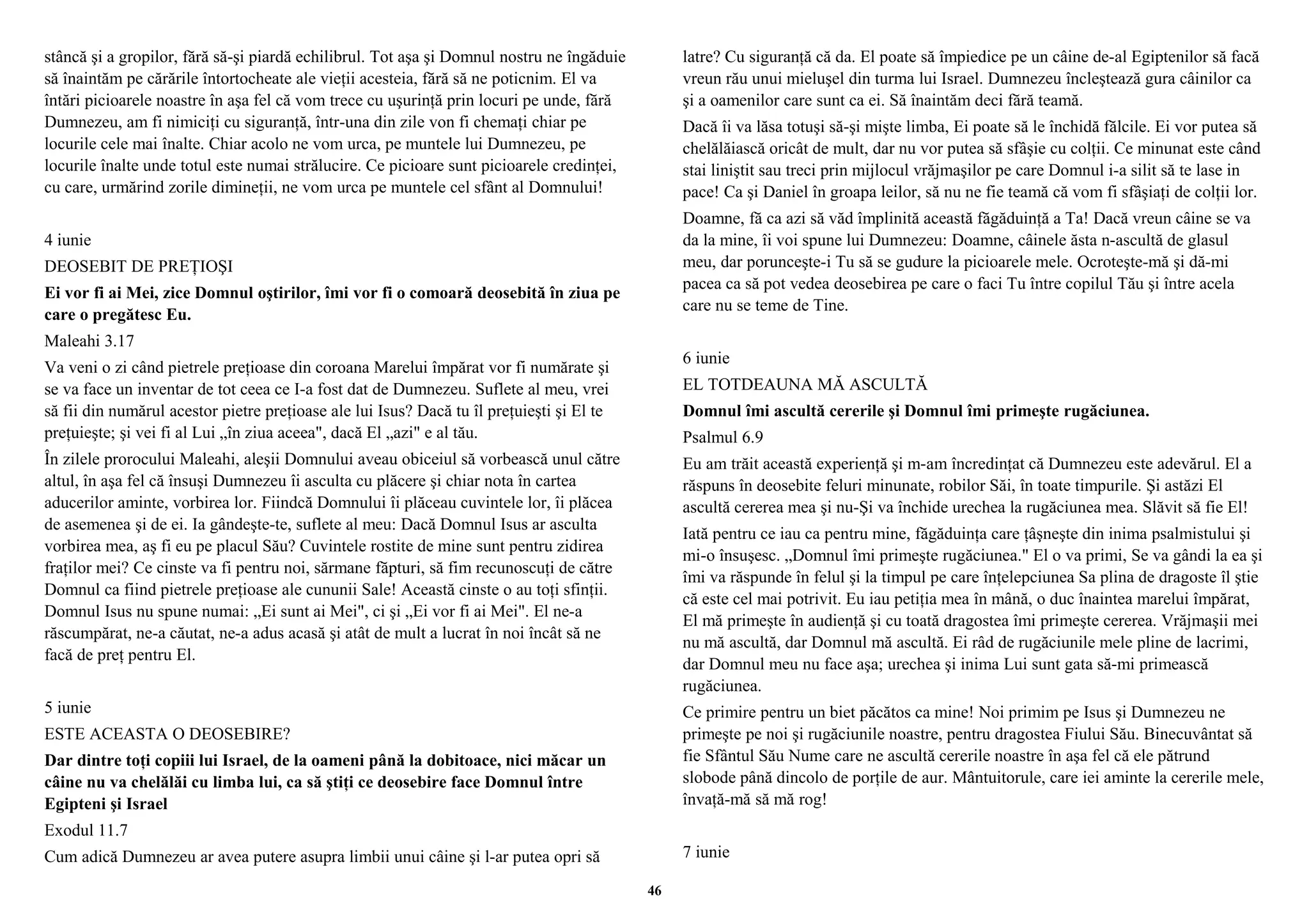 stâncă şi a gropilor, fără să-şi piardă echilibrul. Tot aşa şi Domnul nostru ne îngăduie 
să înaintăm pe cărările întortocheate ale vieţii acesteia, fără să ne poticnim. El va 
întări picioarele noastre în aşa fel că vom trece cu uşurinţă prin locuri pe unde, fără 
Dumnezeu, am fi nimiciţi cu siguranţă, într-una din zile von fi chemaţi chiar pe 
locurile cele mai înalte. Chiar acolo ne vom urca, pe muntele lui Dumnezeu, pe 
locurile înalte unde totul este numai strălucire. Ce picioare sunt picioarele credinţei, 
cu care, urmărind zorile dimineţii, ne vom urca pe muntele cel sfânt al Domnului! 
4 iunie 
DEOSEBIT DE PREŢIOŞI 
Ei vor fi ai Mei, zice Domnul oştirilor, îmi vor fi o comoară deosebită în ziua pe 
care o pregătesc Eu. 
Maleahi 3.17 
Va veni o zi când pietrele preţioase din coroana Marelui împărat vor fi numărate şi 
se va face un inventar de tot ceea ce I-a fost dat de Dumnezeu. Suflete al meu, vrei 
să fii din numărul acestor pietre preţioase ale lui Isus? Dacă tu îl preţuieşti şi El te 
preţuieşte; şi vei fi al Lui „în ziua aceea", dacă El „azi" e al tău. 
În zilele prorocului Maleahi, aleşii Domnului aveau obiceiul să vorbească unul către 
altul, în aşa fel că însuşi Dumnezeu îi asculta cu plăcere şi chiar nota în cartea 
aducerilor aminte, vorbirea lor. Fiindcă Domnului îi plăceau cuvintele lor, îi plăcea 
de asemenea şi de ei. Ia gândeşte-te, suflete al meu: Dacă Domnul Isus ar asculta 
vorbirea mea, aş fi eu pe placul Său? Cuvintele rostite de mine sunt pentru zidirea 
fraţilor mei? Ce cinste va fi pentru noi, sărmane făpturi, să fim recunoscuţi de către 
Domnul ca fiind pietrele preţioase ale cununii Sale! Această cinste o au toţi sfinţii. 
Domnul Isus nu spune numai: „Ei sunt ai Mei", ci şi „Ei vor fi ai Mei". El ne-a 
răscumpărat, ne-a căutat, ne-a adus acasă şi atât de mult a lucrat în noi încât să ne 
facă de preţ pentru El. 
5 iunie 
ESTE ACEASTA O DEOSEBIRE? 
Dar dintre toţi copiii lui Israel, de la oameni până la dobitoace, nici măcar un 
câine nu va chelălăi cu limba lui, ca să ştiţi ce deosebire face Domnul între 
Egipteni şi Israel 
Exodul 11.7 
Cum adică Dumnezeu ar avea putere asupra limbii unui câine şi l-ar putea opri să 
latre? Cu siguranţă că da. El poate să împiedice pe un câine de-al Egiptenilor să facă 
vreun rău unui mieluşel din turma lui Israel. Dumnezeu încleştează gura câinilor ca 
şi a oamenilor care sunt ca ei. Să înaintăm deci fără teamă. 
Dacă îi va lăsa totuşi să-şi mişte limba, Ei poate să le închidă fălcile. Ei vor putea să 
chelălăiască oricât de mult, dar nu vor putea să sfâşie cu colţii. Ce minunat este când 
stai liniştit sau treci prin mijlocul vrăjmaşilor pe care Domnul i-a silit să te lase in 
pace! Ca şi Daniel în groapa leilor, să nu ne fie teamă că vom fi sfâşiaţi de colţii lor. 
Doamne, fă ca azi să văd împlinită această făgăduinţă a Ta! Dacă vreun câine se va 
da la mine, îi voi spune lui Dumnezeu: Doamne, câinele ăsta n-ascultă de glasul 
meu, dar porunceşte-i Tu să se gudure la picioarele mele. Ocroteşte-mă şi dă-mi 
pacea ca să pot vedea deosebirea pe care o faci Tu între copilul Tău şi între acela 
care nu se teme de Tine. 
6 iunie 
EL TOTDEAUNA MĂ ASCULTĂ 
Domnul îmi ascultă cererile şi Domnul îmi primeşte rugăciunea. 
Psalmul 6.9 
Eu am trăit această experienţă şi m-am încredinţat că Dumnezeu este adevărul. El a 
răspuns în deosebite feluri minunate, robilor Săi, în toate timpurile. Şi astăzi El 
ascultă cererea mea şi nu-Şi va închide urechea la rugăciunea mea. Slăvit să fie El! 
Iată pentru ce iau ca pentru mine, făgăduinţa care ţâşneşte din inima psalmistului şi 
mi-o însuşesc. „Domnul îmi primeşte rugăciunea." El o va primi, Se va gândi la ea şi 
îmi va răspunde în felul şi la timpul pe care înţelepciunea Sa plina de dragoste îl ştie 
că este cel mai potrivit. Eu iau petiţia mea în mână, o duc înaintea marelui împărat, 
El mă primeşte în audienţă şi cu toată dragostea îmi primeşte cererea. Vrăjmaşii mei 
nu mă ascultă, dar Domnul mă ascultă. Ei râd de rugăciunile mele pline de lacrimi, 
dar Domnul meu nu face aşa; urechea şi inima Lui sunt gata să-mi primească 
rugăciunea. 
Ce primire pentru un biet păcătos ca mine! Noi primim pe Isus şi Dumnezeu ne 
primeşte pe noi şi rugăciunile noastre, pentru dragostea Fiului Său. Binecuvântat să 
fie Sfântul Său Nume care ne ascultă cererile noastre în aşa fel că ele pătrund 
slobode până dincolo de porţile de aur. Mântuitorule, care iei aminte la cererile mele, 
învaţă-mă să mă rog! 
7 iunie 
46 
 