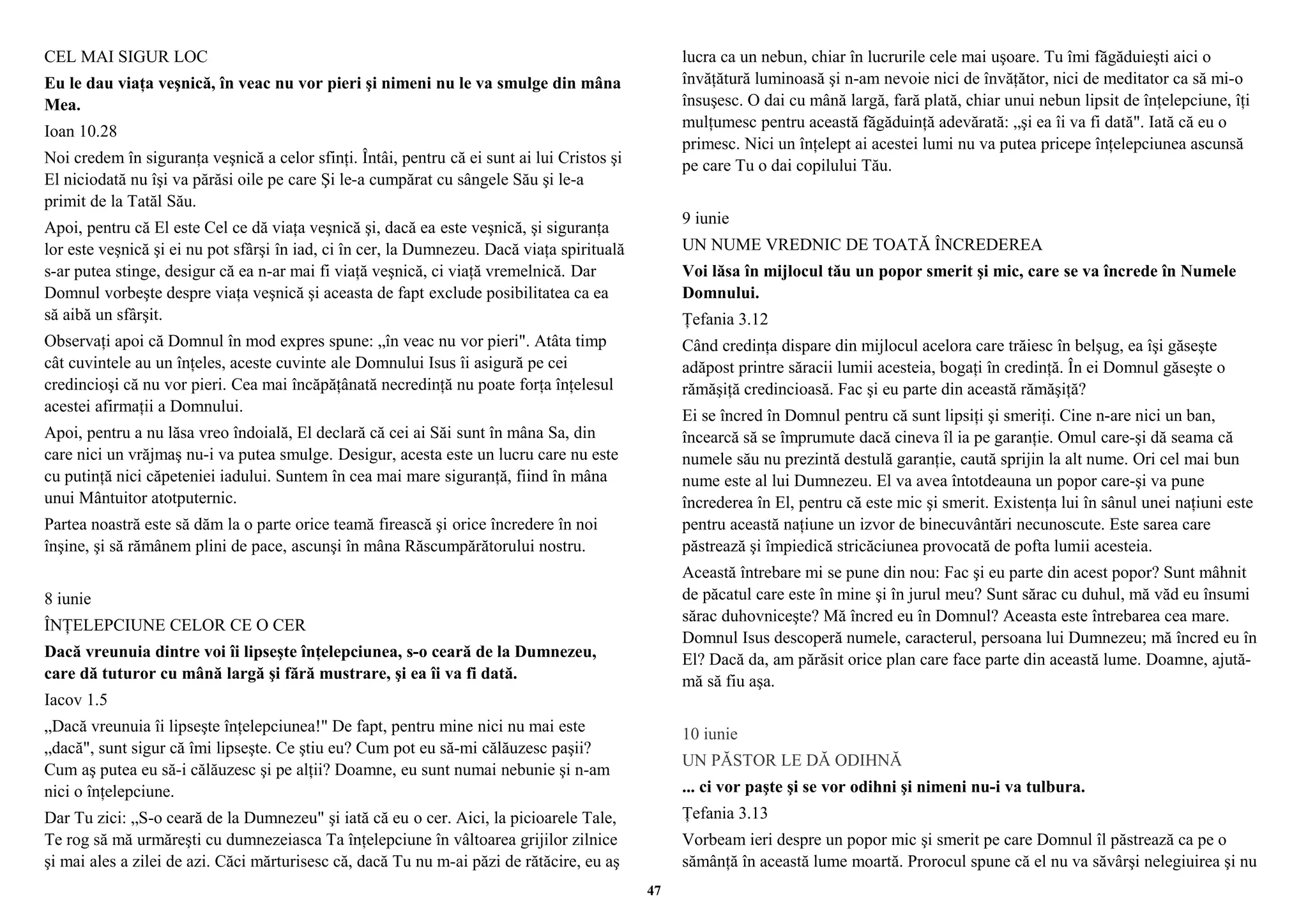 CEL MAI SIGUR LOC 
Eu le dau viaţa veşnică, în veac nu vor pieri şi nimeni nu le va smulge din mâna 
Mea. 
Ioan 10.28 
Noi credem în siguranţa veşnică a celor sfinţi. Întâi, pentru că ei sunt ai lui Cristos şi 
El niciodată nu îşi va părăsi oile pe care Şi le-a cumpărat cu sângele Său şi le-a 
primit de la Tatăl Său. 
Apoi, pentru că El este Cel ce dă viaţa veşnică şi, dacă ea este veşnică, şi siguranţa 
lor este veşnică şi ei nu pot sfârşi în iad, ci în cer, la Dumnezeu. Dacă viaţa spirituală 
s-ar putea stinge, desigur că ea n-ar mai fi viaţă veşnică, ci viaţă vremelnică. Dar 
Domnul vorbeşte despre viaţa veşnică şi aceasta de fapt exclude posibilitatea ca ea 
să aibă un sfârşit. 
Observaţi apoi că Domnul în mod expres spune: „în veac nu vor pieri". Atâta timp 
cât cuvintele au un înţeles, aceste cuvinte ale Domnului Isus îi asigură pe cei 
credincioşi că nu vor pieri. Cea mai încăpăţânată necredinţă nu poate forţa înţelesul 
acestei afirmaţii a Domnului. 
Apoi, pentru a nu lăsa vreo îndoială, El declară că cei ai Săi sunt în mâna Sa, din 
care nici un vrăjmaş nu-i va putea smulge. Desigur, acesta este un lucru care nu este 
cu putinţă nici căpeteniei iadului. Suntem în cea mai mare siguranţă, fiind în mâna 
unui Mântuitor atotputernic. 
Partea noastră este să dăm la o parte orice teamă firească şi orice încredere în noi 
înşine, şi să rămânem plini de pace, ascunşi în mâna Răscumpărătorului nostru. 
8 iunie 
ÎNŢELEPCIUNE CELOR CE O CER 
Dacă vreunuia dintre voi îi lipseşte înţelepciunea, s-o ceară de la Dumnezeu, 
care dă tuturor cu mână largă şi fără mustrare, şi ea îi va fi dată. 
Iacov 1.5 
„Dacă vreunuia îi lipseşte înţelepciunea!" De fapt, pentru mine nici nu mai este 
„dacă", sunt sigur că îmi lipseşte. Ce ştiu eu? Cum pot eu să-mi călăuzesc paşii? 
Cum aş putea eu să-i călăuzesc şi pe alţii? Doamne, eu sunt numai nebunie şi n-am 
nici o înţelepciune. 
Dar Tu zici: „S-o ceară de la Dumnezeu" şi iată că eu o cer. Aici, la picioarele Tale, 
Te rog să mă urmăreşti cu dumnezeiasca Ta înţelepciune în vâltoarea grijilor zilnice 
şi mai ales a zilei de azi. Căci mărturisesc că, dacă Tu nu m-ai păzi de rătăcire, eu aş 
lucra ca un nebun, chiar în lucrurile cele mai uşoare. Tu îmi făgăduieşti aici o 
învăţătură luminoasă şi n-am nevoie nici de învăţător, nici de meditator ca să mi-o 
însuşesc. O dai cu mână largă, fară plată, chiar unui nebun lipsit de înţelepciune, îţi 
mulţumesc pentru această făgăduinţă adevărată: „şi ea îi va fi dată". Iată că eu o 
primesc. Nici un înţelept ai acestei lumi nu va putea pricepe înţelepciunea ascunsă 
pe care Tu o dai copilului Tău. 
9 iunie 
UN NUME VREDNIC DE TOATĂ ÎNCREDEREA 
Voi lăsa în mijlocul tău un popor smerit şi mic, care se va încrede în Numele 
Domnului. 
Ţefania 3.12 
Când credinţa dispare din mijlocul acelora care trăiesc în belşug, ea îşi găseşte 
adăpost printre săracii lumii acesteia, bogaţi în credinţă. În ei Domnul găseşte o 
rămăşiţă credincioasă. Fac şi eu parte din această rămăşiţă? 
Ei se încred în Domnul pentru că sunt lipsiţi şi smeriţi. Cine n-are nici un ban, 
încearcă să se împrumute dacă cineva îl ia pe garanţie. Omul care-şi dă seama că 
numele său nu prezintă destulă garanţie, caută sprijin la alt nume. Ori cel mai bun 
nume este al lui Dumnezeu. El va avea întotdeauna un popor care-şi va pune 
încrederea în El, pentru că este mic şi smerit. Existenţa lui în sânul unei naţiuni este 
pentru această naţiune un izvor de binecuvântări necunoscute. Este sarea care 
păstrează şi împiedică stricăciunea provocată de pofta lumii acesteia. 
Această întrebare mi se pune din nou: Fac şi eu parte din acest popor? Sunt mâhnit 
de păcatul care este în mine şi în jurul meu? Sunt sărac cu duhul, mă văd eu însumi 
sărac duhovniceşte? Mă încred eu în Domnul? Aceasta este întrebarea cea mare. 
Domnul Isus descoperă numele, caracterul, persoana lui Dumnezeu; mă încred eu în 
El? Dacă da, am părăsit orice plan care face parte din această lume. Doamne, ajută-mă 
să fiu aşa. 
10 iunie 
UN PĂSTOR LE DĂ ODIHNĂ 
... ci vor paşte şi se vor odihni şi nimeni nu-i va tulbura. 
Ţefania 3.13 
Vorbeam ieri despre un popor mic şi smerit pe care Domnul îl păstrează ca pe o 
sămânţă în această lume moartă. Prorocul spune că el nu va săvârşi nelegiuirea şi nu 
47 
 
