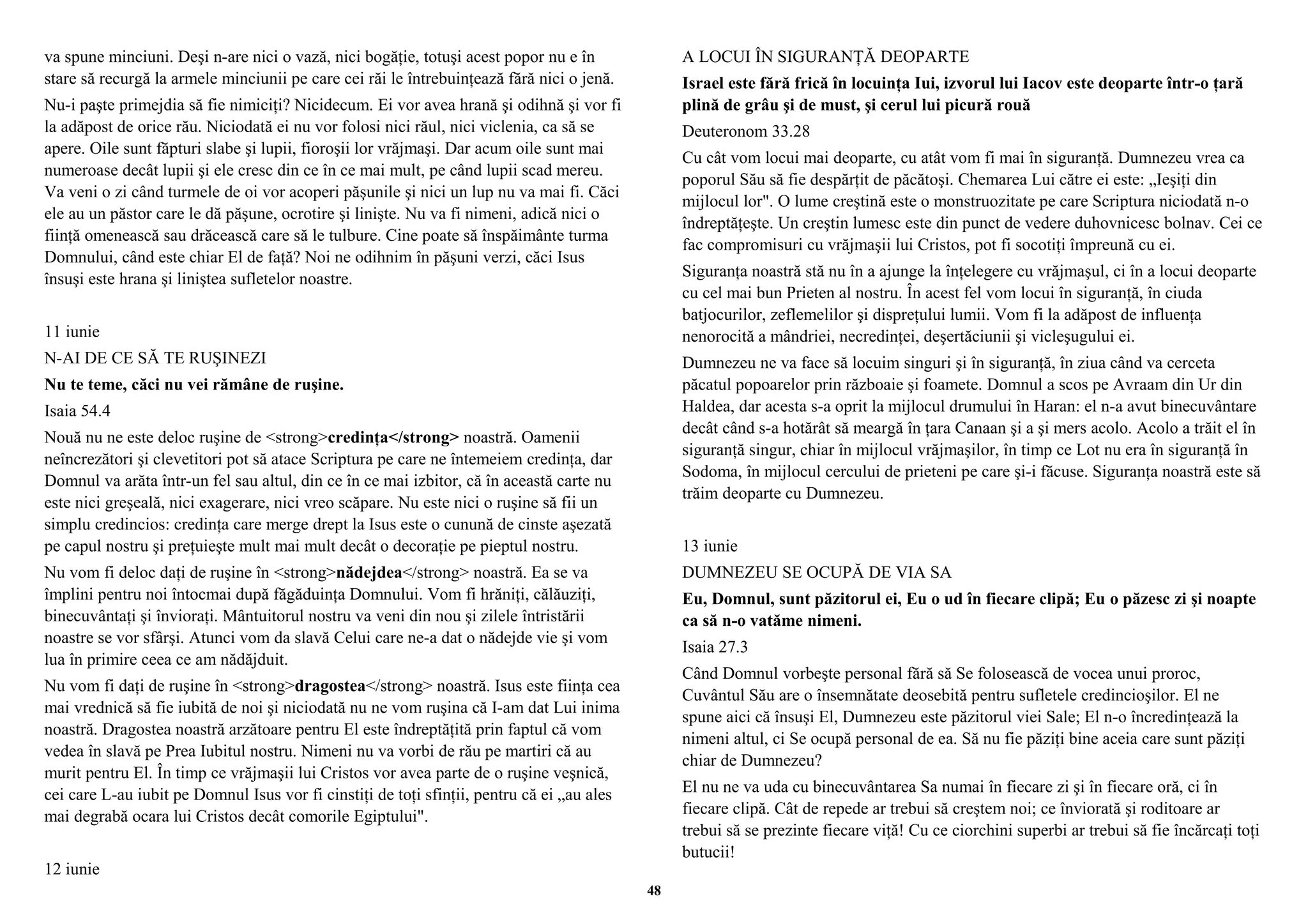 va spune minciuni. Deşi n-are nici o vază, nici bogăţie, totuşi acest popor nu e în 
stare să recurgă la armele minciunii pe care cei răi le întrebuinţează fără nici o jenă. 
Nu-i paşte primejdia să fie nimiciţi? Nicidecum. Ei vor avea hrană şi odihnă şi vor fi 
la adăpost de orice rău. Niciodată ei nu vor folosi nici răul, nici viclenia, ca să se 
apere. Oile sunt făpturi slabe şi lupii, fioroşii lor vrăjmaşi. Dar acum oile sunt mai 
numeroase decât lupii şi ele cresc din ce în ce mai mult, pe când lupii scad mereu. 
Va veni o zi când turmele de oi vor acoperi păşunile şi nici un lup nu va mai fi. Căci 
ele au un păstor care le dă păşune, ocrotire şi linişte. Nu va fi nimeni, adică nici o 
fiinţă omenească sau drăcească care să le tulbure. Cine poate să înspăimânte turma 
Domnului, când este chiar El de faţă? Noi ne odihnim în păşuni verzi, căci Isus 
însuşi este hrana şi liniştea sufletelor noastre. 
11 iunie 
N-AI DE CE SĂ TE RUŞINEZI 
Nu te teme, căci nu vei rămâne de ruşine. 
Isaia 54.4 
Nouă nu ne este deloc ruşine de <strong>credinţa</strong> noastră. Oamenii 
neîncrezători şi clevetitori pot să atace Scriptura pe care ne întemeiem credinţa, dar 
Domnul va arăta într-un fel sau altul, din ce în ce mai izbitor, că în această carte nu 
este nici greşeală, nici exagerare, nici vreo scăpare. Nu este nici o ruşine să fii un 
simplu credincios: credinţa care merge drept la Isus este o cunună de cinste aşezată 
pe capul nostru şi preţuieşte mult mai mult decât o decoraţie pe pieptul nostru. 
Nu vom fi deloc daţi de ruşine în <strong>nădejdea</strong> noastră. Ea se va 
împlini pentru noi întocmai după făgăduinţa Domnului. Vom fi hrăniţi, călăuziţi, 
binecuvântaţi şi învioraţi. Mântuitorul nostru va veni din nou şi zilele întristării 
noastre se vor sfârşi. Atunci vom da slavă Celui care ne-a dat o nădejde vie şi vom 
lua în primire ceea ce am nădăjduit. 
Nu vom fi daţi de ruşine în <strong>dragostea</strong> noastră. Isus este fiinţa cea 
mai vrednică să fie iubită de noi şi niciodată nu ne vom ruşina că I-am dat Lui inima 
noastră. Dragostea noastră arzătoare pentru El este îndreptăţită prin faptul că vom 
vedea în slavă pe Prea Iubitul nostru. Nimeni nu va vorbi de rău pe martiri că au 
murit pentru El. În timp ce vrăjmaşii lui Cristos vor avea parte de o ruşine veşnică, 
cei care L-au iubit pe Domnul Isus vor fi cinstiţi de toţi sfinţii, pentru că ei „au ales 
mai degrabă ocara lui Cristos decât comorile Egiptului". 
12 iunie 
A LOCUI ÎN SIGURANŢĂ DEOPARTE 
Israel este fără frică în locuinţa Iui, izvorul lui Iacov este deoparte într-o ţară 
plină de grâu şi de must, şi cerul lui picură rouă 
Deuteronom 33.28 
Cu cât vom locui mai deoparte, cu atât vom fi mai în siguranţă. Dumnezeu vrea ca 
poporul Său să fie despărţit de păcătoşi. Chemarea Lui către ei este: „Ieşiţi din 
mijlocul lor". O lume creştină este o monstruozitate pe care Scriptura niciodată n-o 
îndreptăţeşte. Un creştin lumesc este din punct de vedere duhovnicesc bolnav. Cei ce 
fac compromisuri cu vrăjmaşii lui Cristos, pot fi socotiţi împreună cu ei. 
Siguranţa noastră stă nu în a ajunge la înţelegere cu vrăjmaşul, ci în a locui deoparte 
cu cel mai bun Prieten al nostru. În acest fel vom locui în siguranţă, în ciuda 
batjocurilor, zeflemelilor şi dispreţului lumii. Vom fi la adăpost de influenţa 
nenorocită a mândriei, necredinţei, deşertăciunii şi vicleşugului ei. 
Dumnezeu ne va face să locuim singuri şi în siguranţă, în ziua când va cerceta 
păcatul popoarelor prin războaie şi foamete. Domnul a scos pe Avraam din Ur din 
Haldea, dar acesta s-a oprit la mijlocul drumului în Haran: el n-a avut binecuvântare 
decât când s-a hotărât să meargă în ţara Canaan şi a şi mers acolo. Acolo a trăit el în 
siguranţă singur, chiar în mijlocul vrăjmaşilor, în timp ce Lot nu era în siguranţă în 
Sodoma, în mijlocul cercului de prieteni pe care şi-i făcuse. Siguranţa noastră este să 
trăim deoparte cu Dumnezeu. 
13 iunie 
DUMNEZEU SE OCUPĂ DE VIA SA 
Eu, Domnul, sunt păzitorul ei, Eu o ud în fiecare clipă; Eu o păzesc zi şi noapte 
ca să n-o vatăme nimeni. 
Isaia 27.3 
Când Domnul vorbeşte personal fără să Se folosească de vocea unui proroc, 
Cuvântul Său are o însemnătate deosebită pentru sufletele credincioşilor. El ne 
spune aici că însuşi El, Dumnezeu este păzitorul viei Sale; El n-o încredinţează la 
nimeni altul, ci Se ocupă personal de ea. Să nu fie păziţi bine aceia care sunt păziţi 
chiar de Dumnezeu? 
El nu ne va uda cu binecuvântarea Sa numai în fiecare zi şi în fiecare oră, ci în 
fiecare clipă. Cât de repede ar trebui să creştem noi; ce înviorată şi roditoare ar 
trebui să se prezinte fiecare viţă! Cu ce ciorchini superbi ar trebui să fie încărcaţi toţi 
butucii! 
48 
 