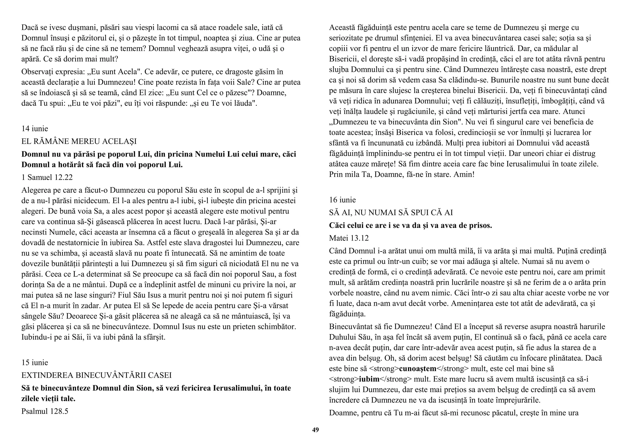 Dacă se ivesc duşmani, păsări sau viespi lacomi ca să atace roadele sale, iată că 
Domnul însuşi e păzitorul ei, şi o păzeşte în tot timpul, noaptea şi ziua. Cine ar putea 
să ne facă rău şi de cine să ne temem? Domnul veghează asupra viţei, o udă şi o 
apără. Ce să dorim mai mult? 
Observaţi expresia: „Eu sunt Acela". Ce adevăr, ce putere, ce dragoste găsim în 
această declaraţie a lui Dumnezeu! Cine poate rezista în faţa voii Sale? Cine ar putea 
să se îndoiască şi să se teamă, când El zice: „Eu sunt Cel ce o păzesc"? Doamne, 
dacă Tu spui: „Eu te voi păzi", eu îţi voi răspunde: „şi eu Te voi lăuda". 
14 iunie 
EL RĂMÂNE MEREU ACELAŞI 
Domnul nu va părăsi pe poporul Lui, din pricina Numelui Lui celui mare, căci 
Domnul a hotărât să facă din voi poporul Lui. 
1 Samuel 12.22 
Alegerea pe care a făcut-o Dumnezeu cu poporul Său este în scopul de a-l sprijini şi 
de a nu-l părăsi nicidecum. El l-a ales pentru a-l iubi, şi-l iubeşte din pricina acestei 
alegeri. De bună voia Sa, a ales acest popor şi această alegere este motivul pentru 
care va continua să-Şi găsească plăcerea în acest lucru. Dacă l-ar părăsi, Şi-ar 
necinsti Numele, căci aceasta ar însemna că a făcut o greşeală în alegerea Sa şi ar da 
dovadă de nestatornicie în iubirea Sa. Astfel este slava dragostei lui Dumnezeu, care 
nu se va schimba, şi această slavă nu poate fi întunecată. Să ne amintim de toate 
dovezile bunătăţii părinteşti a lui Dumnezeu şi să fim siguri că niciodată El nu ne va 
părăsi. Ceea ce L-a determinat să Se preocupe ca să facă din noi poporul Sau, a fost 
dorinţa Sa de a ne mântui. După ce a îndeplinit astfel de minuni cu privire la noi, ar 
mai putea să ne lase singuri? Fiul Său Isus a murit pentru noi şi noi putem fi siguri 
că El n-a murit în zadar. Ar putea El să Se lepede de aceia pentru care Şi-a vărsat 
sângele Său? Deoarece Şi-a găsit plăcerea să ne aleagă ca să ne mântuiască, îşi va 
găsi plăcerea şi ca să ne binecuvânteze. Domnul Isus nu este un prieten schimbător. 
Iubindu-i pe ai Săi, îi va iubi până la sfârşit. 
15 iunie 
EXTINDEREA BINECUVÂNTĂRII CASEI 
Să te binecuvânteze Domnul din Sion, să vezi fericirea Ierusalimului, în toate 
zilele vieţii tale. 
Psalmul 128.5 
Această făgăduinţă este pentru acela care se teme de Dumnezeu şi merge cu 
seriozitate pe drumul sfinţeniei. El va avea binecuvântarea casei sale; soţia sa şi 
copiii vor fi pentru el un izvor de mare fericire lăuntrică. Dar, ca mădular al 
Bisericii, el doreşte să-i vadă propăşind în credinţă, căci el are tot atâta râvnă pentru 
slujba Domnului ca şi pentru sine. Când Dumnezeu întăreşte casa noastră, este drept 
ca şi noi să dorim să vedem casa Sa clădindu-se. Bunurile noastre nu sunt bune decât 
pe măsura în care slujesc la creşterea binelui Bisericii. Da, veţi fi binecuvântaţi când 
vă veţi ridica în adunarea Domnului; veţi fi călăuziţi, însufleţiţi, îmbogăţiţi, când vă 
veţi înălţa laudele şi rugăciunile, şi când veţi mărturisi jertfa cea mare. Atunci 
„Dumnezeu te va binecuvânta din Sion". Nu vei fi singurul care vei beneficia de 
toate acestea; însăşi Biserica va folosi, credincioşii se vor înmulţi şi lucrarea lor 
sfântă va fi încununată cu izbândă. Mulţi prea iubitori ai Domnului văd această 
făgăduinţă împlinindu-se pentru ei în tot timpul vieţii. Dar uneori chiar ei distrug 
atâtea cauze măreţe! Să fim dintre aceia care fac bine Ierusalimului în toate zilele. 
Prin mila Ta, Doamne, fă-ne în stare. Amin! 
16 iunie 
SĂ AI, NU NUMAI SĂ SPUI CĂ AI 
Căci celui ce are i se va da şi va avea de prisos. 
Matei 13.12 
Când Domnul i-a arătat unui om multă milă, îi va arăta şi mai multă. Puţină credinţă 
este ca primul ou într-un cuib; se vor mai adăuga şi altele. Numai să nu avem o 
credinţă de formă, ci o credinţă adevărată. Ce nevoie este pentru noi, care am primit 
mult, să arătăm credinţa noastră prin lucrările noastre şi să ne ferim de a o arăta prin 
vorbele noastre, când nu avem nimic. Căci într-o zi sau alta chiar aceste vorbe ne vor 
fi luate, daca n-am avut decât vorbe. Ameninţarea este tot atât de adevărată, ca şi 
făgăduinţa. 
Binecuvântat să fie Dumnezeu! Când El a început să reverse asupra noastră harurile 
Duhului Său, în aşa fel încât să avem puţin, El continuă să o facă, până ce acela care 
n-avea decât puţin, dar care într-adevăr avea acest puţin, să fie adus la starea de a 
avea din belşug. Oh, să dorim acest belşug! Să căutăm cu înfocare plinătatea. Dacă 
este bine să <strong>cunoaştem</strong> mult, este cel mai bine să 
<strong>iubim</strong> mult. Este mare lucru să avem multă iscusinţă ca să-i 
slujim lui Dumnezeu, dar este mai preţios sa avem belşug de credinţă ca să avem 
încredere că Dumnezeu ne va da iscusinţă în toate împrejurările. 
Doamne, pentru că Tu m-ai făcut să-mi recunosc păcatul, creşte în mine ura 
49 
 