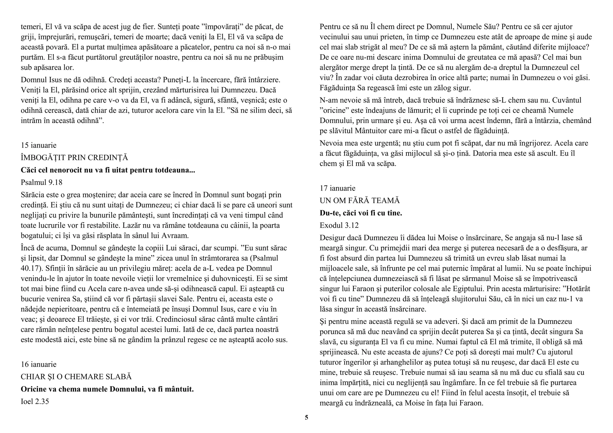 temeri, El vă va scăpa de acest jug de fier. Sunteţi poate ”împovăraţi” de păcat, de 
griji, împrejurări, remuşcări, temeri de moarte; dacă veniţi la El, El vă va scăpa de 
această povară. El a purtat mulţimea apăsătoare a păcatelor, pentru ca noi să n-o mai 
purtăm. El s-a făcut purtătorul greutăţilor noastre, pentru ca noi să nu ne prăbuşim 
sub apăsarea lor. 
Domnul Isus ne dă odihnă. Credeţi aceasta? Puneţi-L la încercare, fără întârziere. 
Veniţi la El, părăsind orice alt sprijin, crezând mărturisirea lui Dumnezeu. Dacă 
veniţi la El, odihna pe care v-o va da El, va fi adâncă, sigură, sfântă, veşnică; este o 
odihnă cerească, dată chiar de azi, tuturor acelora care vin la El. ”Să ne silim deci, să 
intrăm în această odihnă”. 
15 ianuarie 
ÎMBOGĂŢIT PRIN CREDINŢĂ 
Căci cel nenorocit nu va fi uitat pentru totdeauna... 
Psalmul 9.18 
Sărăcia este o grea moştenire; dar aceia care se încred în Domnul sunt bogaţi prin 
credinţă. Ei ştiu că nu sunt uitaţi de Dumnezeu; ci chiar dacă li se pare că uneori sunt 
neglijaţi cu privire la bunurile pământeşti, sunt încredinţaţi că va veni timpul când 
toate lucrurile vor fi restabilite. Lazăr nu va rămâne totdeauna cu câinii, la poarta 
bogatului; ci îşi va găsi răsplata în sânul lui Avraam. 
Încă de acuma, Domnul se gândeşte la copiii Lui săraci, dar scumpi. ”Eu sunt sărac 
şi lipsit, dar Domnul se gândeşte la mine” zicea unul în strâmtorarea sa (Psalmul 
40.17). Sfinţii în sărăcie au un privilegiu măreţ: acela de a-L vedea pe Domnul 
venindu-le în ajutor în toate nevoile vieţii lor vremelnice şi duhovniceşti. Ei se simt 
tot mai bine fiind cu Acela care n-avea unde să-şi odihnească capul. Ei aşteaptă cu 
bucurie venirea Sa, ştiind că vor fi părtaşii slavei Sale. Pentru ei, aceasta este o 
nădejde nepieritoare, pentru că e întemeiată pe însuşi Domnul Isus, care e viu în 
veac; şi deoarece El trăieşte, şi ei vor trăi. Credinciosul sărac cântă multe cântări 
care rămân neînţelese pentru bogatul acestei lumi. Iată de ce, dacă partea noastră 
este modestă aici, este bine să ne gândim la prânzul regesc ce ne aşteaptă acolo sus. 
16 ianuarie 
CHIAR ŞI O CHEMARE SLABĂ 
Oricine va chema numele Domnului, va fi mântuit. 
Ioel 2.35 
Pentru ce să nu Îl chem direct pe Domnul, Numele Său? Pentru ce să cer ajutor 
vecinului sau unui prieten, în timp ce Dumnezeu este atât de aproape de mine şi aude 
cel mai slab strigăt al meu? De ce să mă aştern la pământ, căutând diferite mijloace? 
De ce oare nu-mi descarc inima Domnului de greutatea ce mă apasă? Cel mai bun 
alergător merge drept la ţintă. De ce să nu alergăm de-a dreptul la Dumnezeul cel 
viu? În zadar voi căuta dezrobirea în orice altă parte; numai în Dumnezeu o voi găsi. 
Făgăduinţa Sa regească îmi este un zălog sigur. 
N-am nevoie să mă întreb, dacă trebuie să îndrăznesc să-L chem sau nu. Cuvântul 
”oricine” este îndeajuns de lămurit; el îi cuprinde pe toţi cei ce cheamă Numele 
Domnului, prin urmare şi eu. Aşa că voi urma acest îndemn, fără a întârzia, chemând 
pe slăvitul Mântuitor care mi-a făcut o astfel de făgăduinţă. 
Nevoia mea este urgentă; nu ştiu cum pot fi scăpat, dar nu mă îngrijorez. Acela care 
a făcut făgăduinţa, va găsi mijlocul să şi-o ţină. Datoria mea este să ascult. Eu îl 
chem şi El mă va scăpa. 
17 ianuarie 
UN OM FĂRĂ TEAMĂ 
Du-te, căci voi fi cu tine. 
Exodul 3.12 
Desigur dacă Dumnezeu îi dădea lui Moise o însărcinare, Se angaja să nu-l lase să 
meargă singur. Cu primejdii mari dea merge şi puterea necesară de a o desfăşura, ar 
fi fost absurd din partea lui Dumnezeu să trimită un evreu slab lăsat numai la 
mijloacele sale, să înfrunte pe cel mai puternic împărat al lumii. Nu se poate închipui 
că înţelepciunea dumnezeiască să fi lăsat pe sărmanul Moise să se împotrivească 
singur lui Faraon şi puterilor colosale ale Egiptului. Prin acesta mărturisire: ”Hotărât 
voi fi cu tine” Dumnezeu dă să înţeleagă slujitorului Său, că în nici un caz nu-1 va 
lăsa singur în această însărcinare. 
Şi pentru mine această regulă se va adeveri. Şi dacă am primit de la Dumnezeu 
porunca să mă duc neavând ca sprijin decât puterea Sa şi ca ţintă, decât singura Sa 
slavă, cu siguranţa El va fi cu mine. Numai faptul că El mă trimite, îl obligă să mă 
sprijinească. Nu este aceasta de ajuns? Ce poţi să doreşti mai mult? Cu ajutorul 
tuturor îngerilor şi arhanghelilor aş putea totuşi să nu reuşesc, dar dacă El este cu 
mine, trebuie să reuşesc. Trebuie numai să iau seama să nu mă duc cu sfială sau cu 
inima împărţită, nici cu neglijenţă sau îngâmfare. În ce fel trebuie să fie purtarea 
unui om care are pe Dumnezeu cu el! Fiind în felul acesta însoţit, el trebuie să 
meargă cu îndrăzneală, ca Moise în faţa lui Faraon. 
5 
 