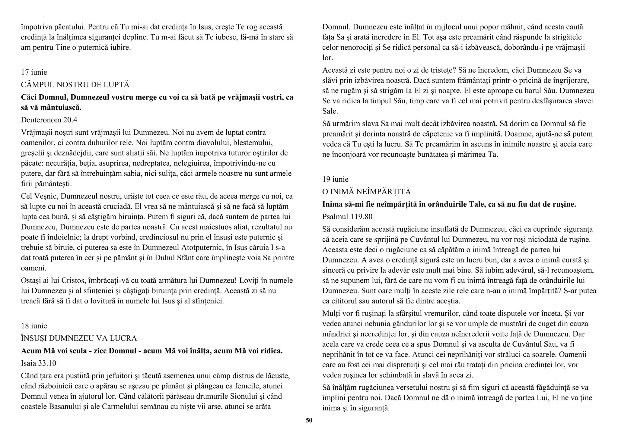 împotriva păcatului. Pentru că Tu mi-ai dat credinţa în Isus, creşte Te rog această 
credinţă la înălţimea siguranţei depline. Tu m-ai făcut să Te iubesc, fă-mă în stare să 
am pentru Tine o puternică iubire. 
17 iunie 
CÂMPUL NOSTRU DE LUPTĂ 
Căci Domnul, Dumnezeul vostru merge cu voi ca să bată pe vrăjmaşii voştri, ca 
să vă mântuiască. 
Deuteronom 20.4 
Vrăjmaşii noştri sunt vrăjmaşii lui Dumnezeu. Noi nu avem de luptat contra 
oamenilor, ci contra duhurilor rele. Noi luptăm contra diavolului, blestemului, 
greşelii şi deznădejdii, care sunt aliaţii săi. Ne luptăm împotriva tuturor oştirilor de 
păcate: necurăţia, beţia, asuprirea, nedreptatea, nelegiuirea, împotrivindu-ne cu 
putere, dar fără să întrebuinţăm sabia, nici suliţa, căci armele noastre nu sunt armele 
firii pământeşti. 
Cel Veşnic, Dumnezeul nostru, urăşte tot ceea ce este rău, de aceea merge cu noi, ca 
să lupte cu noi în această cruciadă. El vrea să ne mântuiască şi să ne facă să luptăm 
lupta cea bună, şi să câştigăm biruinţa. Putem fi siguri că, dacă suntem de partea lui 
Dumnezeu, Dumnezeu este de partea noastră. Cu acest maiestuos aliat, rezultatul nu 
poate fi îndoielnic; la drept vorbind, credinciosul nu prin el însuşi este puternic şi 
trebuie să biruie, ci puterea sa este în Dumnezeul Atotputernic, în Isus căruia I s-a 
dat toată puterea în cer şi pe pământ şi în Duhul Sfânt care împlineşte voia Sa printre 
oameni. 
Ostaşi ai lui Cristos, îmbrăcaţi-vă cu toată armătura lui Dumnezeu! Loviţi în numele 
lui Dumnezeu şi al sfinţeniei şi câştigaţi biruinţa prin credinţă. Această zi să nu 
treacă fără să fi dat o lovitură în numele lui Isus şi al sfinţeniei. 
18 iunie 
ÎNSUŞI DUMNEZEU VA LUCRA 
Acum Mă voi scula - zice Domnul - acum Mă voi înălţa, acum Mă voi ridica. 
Isaia 33.10 
Când ţara era pustiită prin jefuitori şi tăcută asemenea unui câmp distrus de lăcuste, 
când războinicii care o apărau se aşezau pe pământ şi plângeau ca femeile, atunci 
Domnul venea în ajutorul lor. Când călătorii părăseau drumurile Sionului şi când 
coastele Basanului şi ale Carmelului semănau cu nişte vii arse, atunci se arăta 
Domnul. Dumnezeu este înălţat în mijlocul unui popor mâhnit, când acesta caută 
faţa Sa şi arată încredere în El. Tot aşa este preamărit când răspunde la strigătele 
celor nenorociţi şi Se ridică personal ca să-i izbăvească, doborându-i pe vrăjmaşii 
lor. 
Această zi este pentru noi o zi de tristeţe? Să ne încredem, căci Dumnezeu Se va 
slăvi prin izbăvirea noastră. Dacă suntem frământaţi printr-o pricină de îngrijorare, 
să ne rugăm şi să strigăm Ia El zi şi noapte. El este aproape cu harul Său. Dumnezeu 
Se va ridica la timpul Său, timp care va fi cel mai potrivit pentru desfăşurarea slavei 
Sale. 
Să urmărim slava Sa mai mult decât izbăvirea noastră. Să dorim ca Domnul să fie 
preamărit şi dorinţa noastră de căpetenie va fi împlinită. Doamne, ajută-ne să putem 
vedea că Tu eşti la lucru. Să Te preamărim în ascuns în inimile noastre şi aceia care 
ne înconjoară vor recunoaşte bunătatea şi mărimea Ta. 
19 iunie 
O INIMĂ NEÎMPĂRŢITĂ 
Inima să-mi fie neîmpărţită în orânduirile Tale, ca să nu fiu dat de ruşine. 
Psalmul 119.80 
Să considerăm această rugăciune insuflată de Dumnezeu, căci ea cuprinde siguranţa 
că aceia care se sprijină pe Cuvântul lui Dumnezeu, nu vor roşi niciodată de ruşine. 
Aceasta este deci o rugăciune ca să căpătăm o inimă întreagă de partea lui 
Dumnezeu. A avea o credinţă sigură este un lucru bun, dar a avea o inimă curată şi 
sinceră cu privire la adevăr este mult mai bine. Să iubim adevărul, să-l recunoaştem, 
să ne supunem lui, fără de care nu vom fi cu inimă întreagă faţă de orânduirile lui 
Dumnezeu. Sunt oare mulţi în aceste zile rele care n-au o inimă împărţită? S-ar putea 
ca cititorul sau autorul să fie dintre aceştia. 
Mulţi vor fi ruşinaţi la sfârşitul vremurilor, când toate disputele vor înceta. Şi vor 
vedea atunci nebunia gândurilor lor şi se vor umple de mustrări de cuget din cauza 
mândriei şi necredinţei lor, şi din cauza neîncrederii voite faţă de Dumnezeu. Dar 
acela care va crede ceea ce a spus Domnul şi va asculta de Cuvântul Său, va fi 
neprihănit în tot ce va face. Atunci cei neprihăniţi vor străluci ca soarele. Oamenii 
care au fost cei mai dispreţuiţi şi cel mai rău trataţi din pricina credinţei lor, vor 
vedea ruşinea lor schimbată în slavă în acea zi. 
Să înălţăm rugăciunea versetului nostru şi să fim siguri că această făgăduinţă se va 
împlini pentru noi. Dacă Domnul ne dă o inimă întreagă de partea Lui, El ne va ţine 
inima şi în siguranţă. 
50 
 
