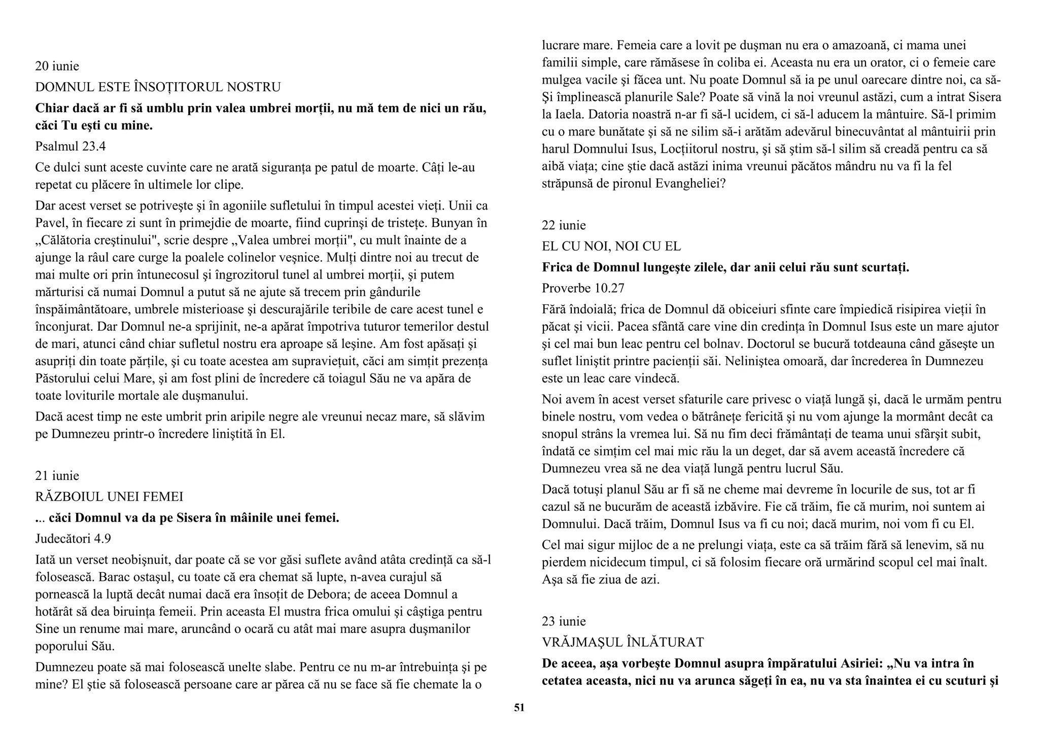 20 iunie 
DOMNUL ESTE ÎNSOŢITORUL NOSTRU 
Chiar dacă ar fi să umblu prin valea umbrei morţii, nu mă tem de nici un rău, 
căci Tu eşti cu mine. 
Psalmul 23.4 
Ce dulci sunt aceste cuvinte care ne arată siguranţa pe patul de moarte. Câţi le-au 
repetat cu plăcere în ultimele lor clipe. 
Dar acest verset se potriveşte şi în agoniile sufletului în timpul acestei vieţi. Unii ca 
Pavel, în fiecare zi sunt în primejdie de moarte, fiind cuprinşi de tristeţe. Bunyan în 
„Călătoria creştinului", scrie despre „Valea umbrei morţii", cu mult înainte de a 
ajunge la râul care curge la poalele colinelor veşnice. Mulţi dintre noi au trecut de 
mai multe ori prin întunecosul şi îngrozitorul tunel al umbrei morţii, şi putem 
mărturisi că numai Domnul a putut să ne ajute să trecem prin gândurile 
înspăimântătoare, umbrele misterioase şi descurajările teribile de care acest tunel e 
înconjurat. Dar Domnul ne-a sprijinit, ne-a apărat împotriva tuturor temerilor destul 
de mari, atunci când chiar sufletul nostru era aproape să leşine. Am fost apăsaţi şi 
asupriţi din toate părţile, şi cu toate acestea am supravieţuit, căci am simţit prezenţa 
Păstorului celui Mare, şi am fost plini de încredere că toiagul Său ne va apăra de 
toate loviturile mortale ale duşmanului. 
Dacă acest timp ne este umbrit prin aripile negre ale vreunui necaz mare, să slăvim 
pe Dumnezeu printr-o încredere liniştită în El. 
21 iunie 
RĂZBOIUL UNEI FEMEI 
... căci Domnul va da pe Sisera în mâinile unei femei. 
Judecători 4.9 
Iată un verset neobişnuit, dar poate că se vor găsi suflete având atâta credinţă ca să-l 
folosească. Barac ostaşul, cu toate că era chemat să lupte, n-avea curajul să 
pornească la luptă decât numai dacă era însoţit de Debora; de aceea Domnul a 
hotărât să dea biruinţa femeii. Prin aceasta El mustra frica omului şi câştiga pentru 
Sine un renume mai mare, aruncând o ocară cu atât mai mare asupra duşmanilor 
poporului Său. 
Dumnezeu poate să mai folosească unelte slabe. Pentru ce nu m-ar întrebuinţa şi pe 
mine? El ştie să folosească persoane care ar părea că nu se face să fie chemate la o 
lucrare mare. Femeia care a lovit pe duşman nu era o amazoană, ci mama unei 
familii simple, care rămăsese în coliba ei. Aceasta nu era un orator, ci o femeie care 
mulgea vacile şi făcea unt. Nu poate Domnul să ia pe unul oarecare dintre noi, ca să-Şi 
împlinească planurile Sale? Poate să vină la noi vreunul astăzi, cum a intrat Sisera 
la Iaela. Datoria noastră n-ar fi să-l ucidem, ci să-l aducem la mântuire. Să-l primim 
cu o mare bunătate şi să ne silim să-i arătăm adevărul binecuvântat al mântuirii prin 
harul Domnului Isus, Locţiitorul nostru, şi să ştim să-l silim să creadă pentru ca să 
aibă viaţa; cine ştie dacă astăzi inima vreunui păcătos mândru nu va fi la fel 
străpunsă de pironul Evangheliei? 
22 iunie 
EL CU NOI, NOI CU EL 
Frica de Domnul lungeşte zilele, dar anii celui rău sunt scurtaţi. 
Proverbe 10.27 
Fără îndoială; frica de Domnul dă obiceiuri sfinte care împiedică risipirea vieţii în 
păcat şi vicii. Pacea sfântă care vine din credinţa în Domnul Isus este un mare ajutor 
şi cel mai bun leac pentru cel bolnav. Doctorul se bucură totdeauna când găseşte un 
suflet liniştit printre pacienţii săi. Neliniştea omoară, dar încrederea în Dumnezeu 
este un leac care vindecă. 
Noi avem în acest verset sfaturile care privesc o viaţă lungă şi, dacă le urmăm pentru 
binele nostru, vom vedea o bătrâneţe fericită şi nu vom ajunge la mormânt decât ca 
snopul strâns la vremea lui. Să nu fim deci frământaţi de teama unui sfârşit subit, 
îndată ce simţim cel mai mic rău la un deget, dar să avem această încredere că 
Dumnezeu vrea să ne dea viaţă lungă pentru lucrul Său. 
Dacă totuşi planul Său ar fi să ne cheme mai devreme în locurile de sus, tot ar fi 
cazul să ne bucurăm de această izbăvire. Fie că trăim, fie că murim, noi suntem ai 
Domnului. Dacă trăim, Domnul Isus va fi cu noi; dacă murim, noi vom fi cu El. 
Cel mai sigur mijloc de a ne prelungi viaţa, este ca să trăim fără să lenevim, să nu 
pierdem nicidecum timpul, ci să folosim fiecare oră urmărind scopul cel mai înalt. 
Aşa să fie ziua de azi. 
23 iunie 
VRĂJMAŞUL ÎNLĂTURAT 
De aceea, aşa vorbeşte Domnul asupra împăratului Asiriei: „Nu va intra în 
cetatea aceasta, nici nu va arunca săgeţi în ea, nu va sta înaintea ei cu scuturi şi 
51 
 