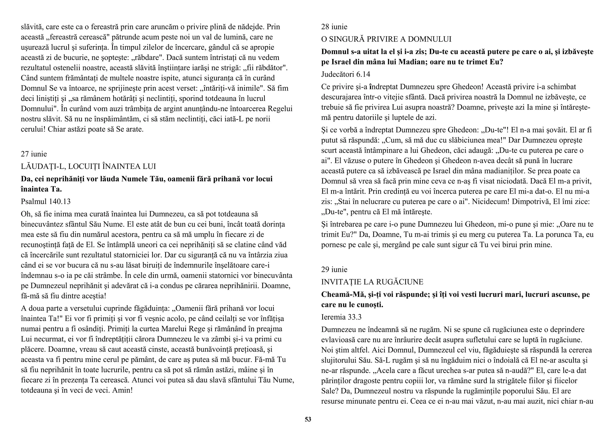 slăvită, care este ca o fereastră prin care aruncăm o privire plină de nădejde. Prin 
această „fereastră cerească" pătrunde acum peste noi un val de lumină, care ne 
uşurează lucrul şi suferinţa. În timpul zilelor de încercare, gândul că se apropie 
această zi de bucurie, ne şopteşte: „răbdare". Dacă suntem întristaţi că nu vedem 
rezultatul ostenelii noastre, această slăvită înştiinţare iarăşi ne strigă: „fii răbdător". 
Când suntem frământaţi de multele noastre ispite, atunci siguranţa că în curând 
Domnul Se va întoarce, ne sprijineşte prin acest verset: „întăriţi-vă inimile". Să fim 
deci liniştiţi şi „sa rămânem hotărâţi şi neclintiţi, sporind totdeauna în lucrul 
Domnului". În curând vom auzi trâmbiţa de argint anunţându-ne întoarcerea Regelui 
nostru slăvit. Să nu ne înspăimântăm, ci să stăm neclintiţi, căci iată-L pe norii 
cerului! Chiar astăzi poate să Se arate. 
27 iunie 
LĂUDAŢI-L, LOCUIŢI ÎNAINTEA LUI 
Da, cei neprihăniţi vor lăuda Numele Tău, oamenii fără prihană vor locui 
înaintea Ta. 
Psalmul 140.13 
Oh, să fie inima mea curată înaintea lui Dumnezeu, ca să pot totdeauna să 
binecuvântez sfântul Său Nume. El este atât de bun cu cei buni, încât toată dorinţa 
mea este să fiu din numărul acestora, pentru ca să mă umplu în fiecare zi de 
recunoştinţă faţă de El. Se întâmplă uneori ca cei neprihăniţi să se clatine când văd 
că încercările sunt rezultatul statorniciei lor. Dar cu siguranţă că nu va întârzia ziua 
când ei se vor bucura că nu s-au lăsat biruiţi de îndemnurile înşelătoare care-i 
îndemnau s-o ia pe căi strâmbe. În cele din urmă, oamenii statornici vor binecuvânta 
pe Dumnezeul neprihănit şi adevărat că i-a condus pe cărarea neprihănirii. Doamne, 
fă-mă să fiu dintre aceştia! 
A doua parte a versetului cuprinde făgăduinţa: „Oamenii fără prihană vor locui 
înaintea Ta!" Ei vor fi primiţi şi vor fi veşnic acolo, pe când ceilalţi se vor înfăţişa 
numai pentru a fi osândiţi. Primiţi la curtea Marelui Rege şi rămânând în preajma 
Lui necurmat, ei vor fi îndreptăţiţii cărora Dumnezeu le va zâmbi şi-i va primi cu 
plăcere. Doamne, vreau să caut această cinste, această bunăvoinţă preţioasă, şi 
aceasta va fi pentru mine cerul pe pământ, de care aş putea să mă bucur. Fă-mă Tu 
să fiu neprihănit în toate lucrurile, pentru ca să pot să rămân astăzi, mâine şi în 
fiecare zi în prezenţa Ta cerească. Atunci voi putea să dau slavă sfântului Tău Nume, 
totdeauna şi în veci de veci. Amin! 
28 iunie 
O SINGURĂ PRIVIRE A DOMNULUI 
Domnul s-a uitat la el şi i-a zis; Du-te cu această putere pe care o ai, şi izbăveşte 
pe Israel din mâna lui Madian; oare nu te trimet Eu? 
Judecători 6.14 
Ce privire şi-a îndreptat Dumnezeu spre Ghedeon! Această privire i-a schimbat 
descurajarea într-o vitejie sfântă. Dacă privirea noastră la Domnul ne izbăveşte, ce 
trebuie să fie privirea Lui asupra noastră? Doamne, priveşte azi Ia mine şi întăreşte-mă 
pentru datoriile şi luptele de azi. 
Şi ce vorbă a îndreptat Dumnezeu spre Ghedeon: „Du-te"! El n-a mai şovăit. El ar fi 
putut să răspundă: „Cum, să mă duc cu slăbiciunea mea!" Dar Dumnezeu opreşte 
scurt această întâmpinare a lui Ghedeon, căci adaugă: „Du-te cu puterea pe care o 
ai". El văzuse o putere în Ghedeon şi Ghedeon n-avea decât să pună în lucrare 
această putere ca să izbăvească pe Israel din mâna madianiţilor. Se prea poate ca 
Domnul să vrea să facă prin mine ceva ce n-aş fi visat niciodată. Dacă El m-a privit, 
El m-a întărit. Prin credinţă eu voi încerca puterea pe care El mi-a dat-o. El nu mi-a 
zis: „Stai în nelucrare cu puterea pe care o ai". Nicidecum! Dimpotrivă, El îmi zice: 
„Du-te", pentru că El mă întăreşte. 
Şi întrebarea pe care i-o pune Dumnezeu lui Ghedeon, mi-o pune şi mie: „Oare nu te 
trimit Eu?" Da, Doamne, Tu m-ai trimis şi eu merg cu puterea Ta. La porunca Ta, eu 
pornesc pe cale şi, mergând pe cale sunt sigur că Tu vei birui prin mine. 
29 iunie 
INVITAŢIE LA RUGĂCIUNE 
Cheamă-Mă, şi-ţi voi răspunde; şi îţi voi vesti lucruri mari, lucruri ascunse, pe 
care nu le cunoşti. 
Ieremia 33.3 
Dumnezeu ne îndeamnă să ne rugăm. Ni se spune că rugăciunea este o deprindere 
evlavioasă care nu are înrâurire decât asupra sufletului care se luptă în rugăciune. 
Noi ştim altfel. Aici Domnul, Dumnezeul cel viu, făgăduieşte să răspundă la cererea 
slujitorului Său. Să-L rugăm şi să nu îngăduim nici o îndoială că El ne-ar asculta şi 
ne-ar răspunde. „Acela care a făcut urechea s-ar putea să n-audă?" El, care le-a dat 
părinţilor dragoste pentru copiii lor, va rămâne surd la strigătele fiilor şi fiicelor 
Sale? Da, Dumnezeul nostru va răspunde la rugăminţile poporului Său. El are 
resurse minunate pentru ei. Ceea ce ei n-au mai văzut, n-au mai auzit, nici chiar n-au 
53 
 