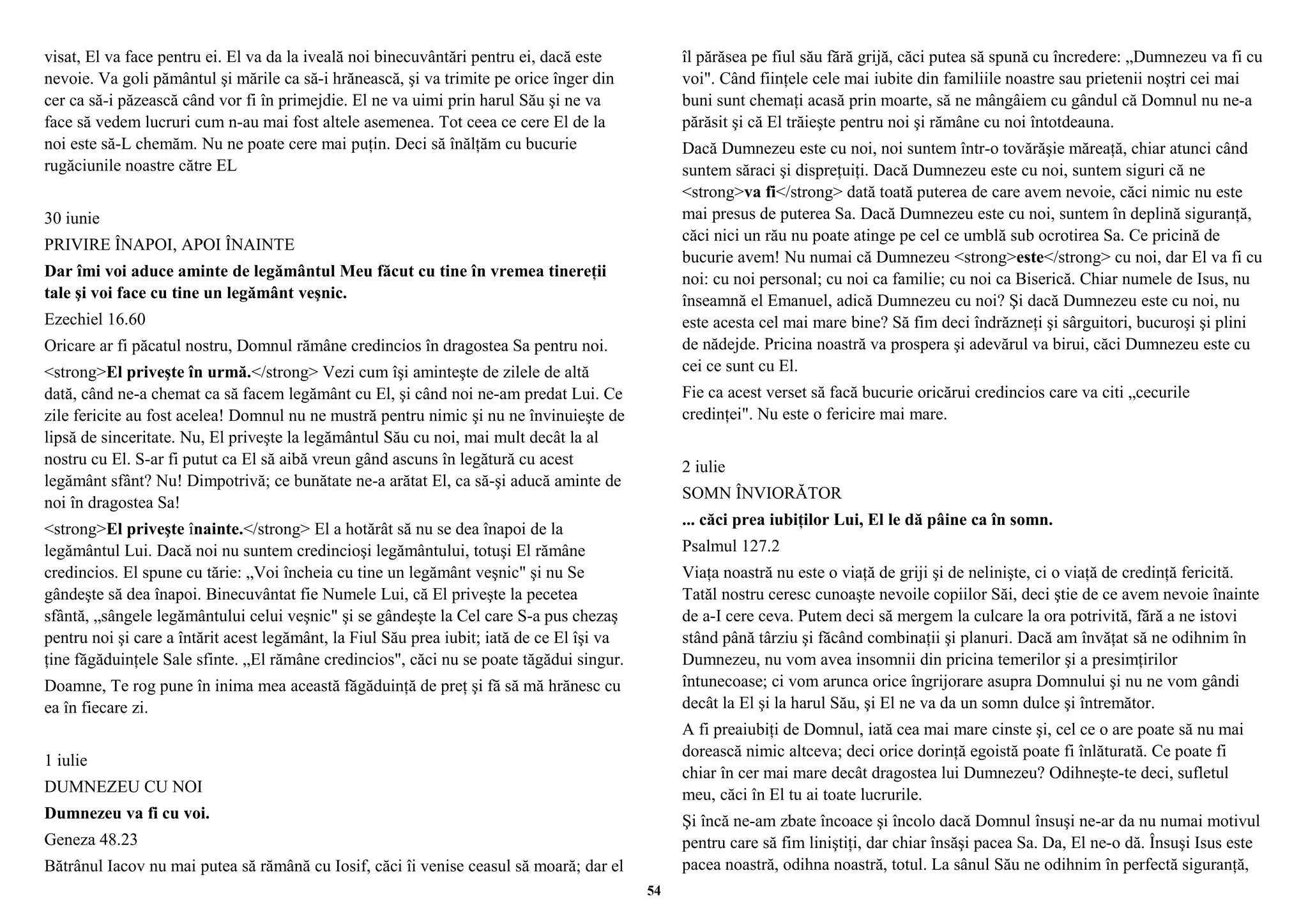 visat, El va face pentru ei. El va da la iveală noi binecuvântări pentru ei, dacă este 
nevoie. Va goli pământul şi mările ca să-i hrănească, şi va trimite pe orice înger din 
cer ca să-i păzească când vor fi în primejdie. El ne va uimi prin harul Său şi ne va 
face să vedem lucruri cum n-au mai fost altele asemenea. Tot ceea ce cere El de la 
noi este să-L chemăm. Nu ne poate cere mai puţin. Deci să înălţăm cu bucurie 
rugăciunile noastre către EL 
30 iunie 
PRIVIRE ÎNAPOI, APOI ÎNAINTE 
Dar îmi voi aduce aminte de legământul Meu făcut cu tine în vremea tinereţii 
tale şi voi face cu tine un legământ veşnic. 
Ezechiel 16.60 
Oricare ar fi păcatul nostru, Domnul rămâne credincios în dragostea Sa pentru noi. 
<strong>El priveşte în urmă.</strong> Vezi cum îşi aminteşte de zilele de altă 
dată, când ne-a chemat ca să facem legământ cu El, şi când noi ne-am predat Lui. Ce 
zile fericite au fost acelea! Domnul nu ne mustră pentru nimic şi nu ne învinuieşte de 
lipsă de sinceritate. Nu, El priveşte la legământul Său cu noi, mai mult decât la al 
nostru cu El. S-ar fi putut ca El să aibă vreun gând ascuns în legătură cu acest 
legământ sfânt? Nu! Dimpotrivă; ce bunătate ne-a arătat El, ca să-şi aducă aminte de 
noi în dragostea Sa! 
<strong>El priveşte înainte.</strong> El a hotărât să nu se dea înapoi de la 
legământul Lui. Dacă noi nu suntem credincioşi legământului, totuşi El rămâne 
credincios. El spune cu tărie: „Voi încheia cu tine un legământ veşnic" şi nu Se 
gândeşte să dea înapoi. Binecuvântat fie Numele Lui, că El priveşte la pecetea 
sfântă, „sângele legământului celui veşnic" şi se gândeşte la Cel care S-a pus chezaş 
pentru noi şi care a întărit acest legământ, la Fiul Său prea iubit; iată de ce El îşi va 
ţine făgăduinţele Sale sfinte. „El rămâne credincios", căci nu se poate tăgădui singur. 
Doamne, Te rog pune în inima mea această făgăduinţă de preţ şi fă să mă hrănesc cu 
ea în fiecare zi. 
1 iulie 
DUMNEZEU CU NOI 
Dumnezeu va fi cu voi. 
Geneza 48.23 
Bătrânul Iacov nu mai putea să rămână cu Iosif, căci îi venise ceasul să moară; dar el 
îl părăsea pe fiul său fără grijă, căci putea să spună cu încredere: „Dumnezeu va fi cu 
voi". Când fiinţele cele mai iubite din familiile noastre sau prietenii noştri cei mai 
buni sunt chemaţi acasă prin moarte, să ne mângâiem cu gândul că Domnul nu ne-a 
părăsit şi că El trăieşte pentru noi şi rămâne cu noi întotdeauna. 
Dacă Dumnezeu este cu noi, noi suntem într-o tovărăşie măreaţă, chiar atunci când 
suntem săraci şi dispreţuiţi. Dacă Dumnezeu este cu noi, suntem siguri că ne 
<strong>va fi</strong> dată toată puterea de care avem nevoie, căci nimic nu este 
mai presus de puterea Sa. Dacă Dumnezeu este cu noi, suntem în deplină siguranţă, 
căci nici un rău nu poate atinge pe cel ce umblă sub ocrotirea Sa. Ce pricină de 
bucurie avem! Nu numai că Dumnezeu <strong>este</strong> cu noi, dar El va fi cu 
noi: cu noi personal; cu noi ca familie; cu noi ca Biserică. Chiar numele de Isus, nu 
înseamnă el Emanuel, adică Dumnezeu cu noi? Şi dacă Dumnezeu este cu noi, nu 
este acesta cel mai mare bine? Să fim deci îndrăzneţi şi sârguitori, bucuroşi şi plini 
de nădejde. Pricina noastră va prospera şi adevărul va birui, căci Dumnezeu este cu 
cei ce sunt cu El. 
Fie ca acest verset să facă bucurie oricărui credincios care va citi „cecurile 
credinţei". Nu este o fericire mai mare. 
2 iulie 
SOMN ÎNVIORĂTOR 
... căci prea iubiţilor Lui, El le dă pâine ca în somn. 
Psalmul 127.2 
Viaţa noastră nu este o viaţă de griji şi de nelinişte, ci o viaţă de credinţă fericită. 
Tatăl nostru ceresc cunoaşte nevoile copiilor Săi, deci ştie de ce avem nevoie înainte 
de a-I cere ceva. Putem deci să mergem la culcare la ora potrivită, fără a ne istovi 
stând până târziu şi făcând combinaţii şi planuri. Dacă am învăţat să ne odihnim în 
Dumnezeu, nu vom avea insomnii din pricina temerilor şi a presimţirilor 
întunecoase; ci vom arunca orice îngrijorare asupra Domnului şi nu ne vom gândi 
decât la El şi la harul Său, şi El ne va da un somn dulce şi întremător. 
A fi preaiubiţi de Domnul, iată cea mai mare cinste şi, cel ce o are poate să nu mai 
dorească nimic altceva; deci orice dorinţă egoistă poate fi înlăturată. Ce poate fi 
chiar în cer mai mare decât dragostea lui Dumnezeu? Odihneşte-te deci, sufletul 
meu, căci în El tu ai toate lucrurile. 
Şi încă ne-am zbate încoace şi încolo dacă Domnul însuşi ne-ar da nu numai motivul 
pentru care să fim liniştiţi, dar chiar însăşi pacea Sa. Da, El ne-o dă. Însuşi Isus este 
pacea noastră, odihna noastră, totul. La sânul Său ne odihnim în perfectă siguranţă, 
54 
 