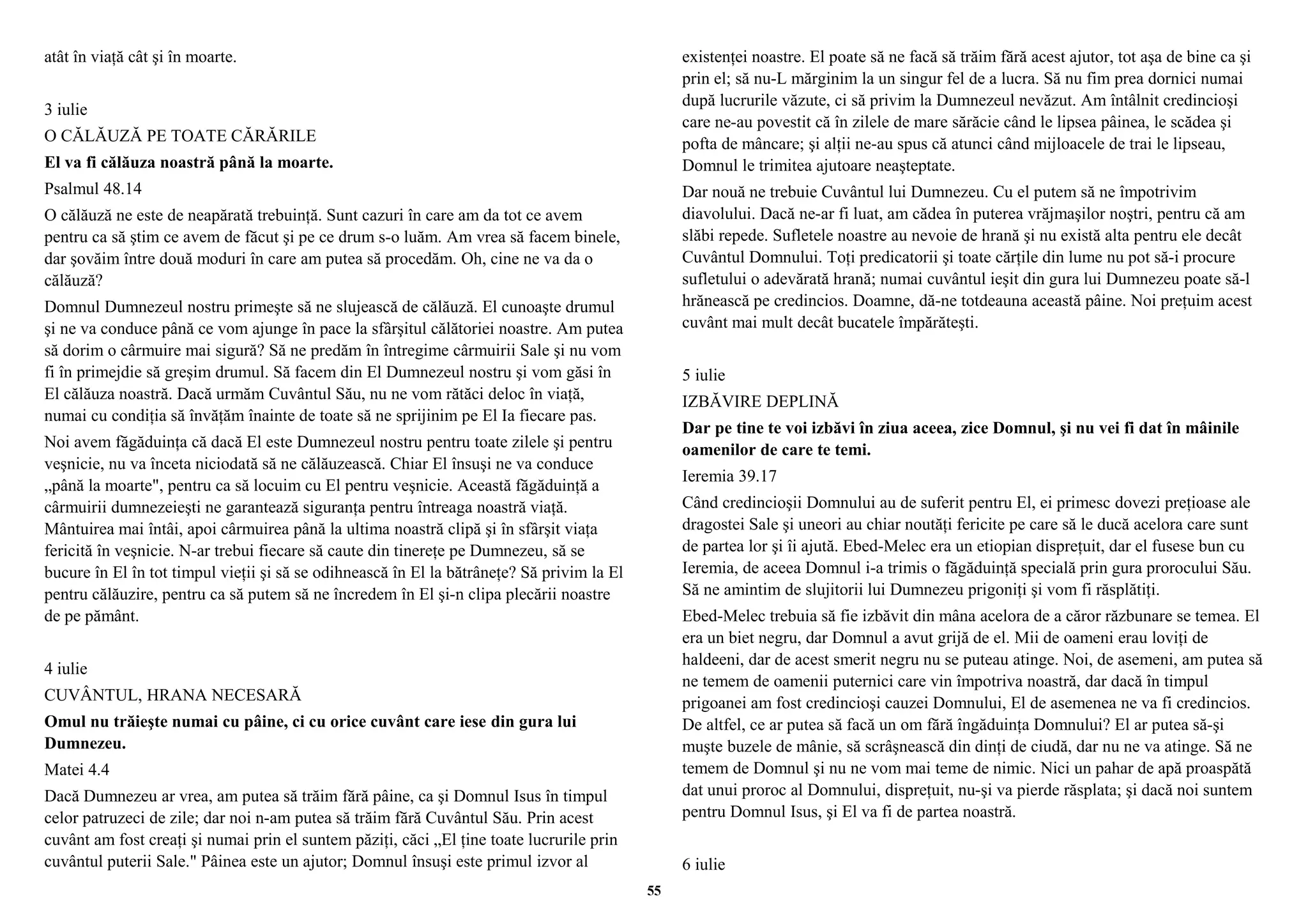 atât în viaţă cât şi în moarte. 
3 iulie 
O CĂLĂUZĂ PE TOATE CĂRĂRILE 
El va fi călăuza noastră până la moarte. 
Psalmul 48.14 
O călăuză ne este de neapărată trebuinţă. Sunt cazuri în care am da tot ce avem 
pentru ca să ştim ce avem de făcut şi pe ce drum s-o luăm. Am vrea să facem binele, 
dar şovăim între două moduri în care am putea să procedăm. Oh, cine ne va da o 
călăuză? 
Domnul Dumnezeul nostru primeşte să ne slujească de călăuză. El cunoaşte drumul 
şi ne va conduce până ce vom ajunge în pace la sfârşitul călătoriei noastre. Am putea 
să dorim o cârmuire mai sigură? Să ne predăm în întregime cârmuirii Sale şi nu vom 
fi în primejdie să greşim drumul. Să facem din El Dumnezeul nostru şi vom găsi în 
El călăuza noastră. Dacă urmăm Cuvântul Său, nu ne vom rătăci deloc în viaţă, 
numai cu condiţia să învăţăm înainte de toate să ne sprijinim pe El Ia fiecare pas. 
Noi avem făgăduinţa că dacă El este Dumnezeul nostru pentru toate zilele şi pentru 
veşnicie, nu va înceta niciodată să ne călăuzească. Chiar El însuşi ne va conduce 
„până la moarte", pentru ca să locuim cu El pentru veşnicie. Această făgăduinţă a 
cârmuirii dumnezeieşti ne garantează siguranţa pentru întreaga noastră viaţă. 
Mântuirea mai întâi, apoi cârmuirea până la ultima noastră clipă şi în sfârşit viaţa 
fericită în veşnicie. N-ar trebui fiecare să caute din tinereţe pe Dumnezeu, să se 
bucure în El în tot timpul vieţii şi să se odihnească în El la bătrâneţe? Să privim la El 
pentru călăuzire, pentru ca să putem să ne încredem în El şi-n clipa plecării noastre 
de pe pământ. 
4 iulie 
CUVÂNTUL, HRANA NECESARĂ 
Omul nu trăieşte numai cu pâine, ci cu orice cuvânt care iese din gura lui 
Dumnezeu. 
Matei 4.4 
Dacă Dumnezeu ar vrea, am putea să trăim fără pâine, ca şi Domnul Isus în timpul 
celor patruzeci de zile; dar noi n-am putea să trăim fără Cuvântul Său. Prin acest 
cuvânt am fost creaţi şi numai prin el suntem păziţi, căci „El ţine toate lucrurile prin 
cuvântul puterii Sale." Pâinea este un ajutor; Domnul însuşi este primul izvor al 
existenţei noastre. El poate să ne facă să trăim fără acest ajutor, tot aşa de bine ca şi 
prin el; să nu-L mărginim la un singur fel de a lucra. Să nu fim prea dornici numai 
după lucrurile văzute, ci să privim la Dumnezeul nevăzut. Am întâlnit credincioşi 
care ne-au povestit că în zilele de mare sărăcie când le lipsea pâinea, le scădea şi 
pofta de mâncare; şi alţii ne-au spus că atunci când mijloacele de trai le lipseau, 
Domnul le trimitea ajutoare neaşteptate. 
Dar nouă ne trebuie Cuvântul lui Dumnezeu. Cu el putem să ne împotrivim 
diavolului. Dacă ne-ar fi luat, am cădea în puterea vrăjmaşilor noştri, pentru că am 
slăbi repede. Sufletele noastre au nevoie de hrană şi nu există alta pentru ele decât 
Cuvântul Domnului. Toţi predicatorii şi toate cărţile din lume nu pot să-i procure 
sufletului o adevărată hrană; numai cuvântul ieşit din gura lui Dumnezeu poate să-l 
hrănească pe credincios. Doamne, dă-ne totdeauna această pâine. Noi preţuim acest 
cuvânt mai mult decât bucatele împărăteşti. 
5 iulie 
IZBĂVIRE DEPLINĂ 
Dar pe tine te voi izbăvi în ziua aceea, zice Domnul, şi nu vei fi dat în mâinile 
oamenilor de care te temi. 
Ieremia 39.17 
Când credincioşii Domnului au de suferit pentru El, ei primesc dovezi preţioase ale 
dragostei Sale şi uneori au chiar noutăţi fericite pe care să le ducă acelora care sunt 
de partea lor şi îi ajută. Ebed-Melec era un etiopian dispreţuit, dar el fusese bun cu 
Ieremia, de aceea Domnul i-a trimis o făgăduinţă specială prin gura prorocului Său. 
Să ne amintim de slujitorii lui Dumnezeu prigoniţi şi vom fi răsplătiţi. 
Ebed-Melec trebuia să fie izbăvit din mâna acelora de a căror răzbunare se temea. El 
era un biet negru, dar Domnul a avut grijă de el. Mii de oameni erau loviţi de 
haldeeni, dar de acest smerit negru nu se puteau atinge. Noi, de asemeni, am putea să 
ne temem de oamenii puternici care vin împotriva noastră, dar dacă în timpul 
prigoanei am fost credincioşi cauzei Domnului, El de asemenea ne va fi credincios. 
De altfel, ce ar putea să facă un om fără îngăduinţa Domnului? El ar putea să-şi 
muşte buzele de mânie, să scrâşnească din dinţi de ciudă, dar nu ne va atinge. Să ne 
temem de Domnul şi nu ne vom mai teme de nimic. Nici un pahar de apă proaspătă 
dat unui proroc al Domnului, dispreţuit, nu-şi va pierde răsplata; şi dacă noi suntem 
pentru Domnul Isus, şi El va fi de partea noastră. 
6 iulie 
55 
 