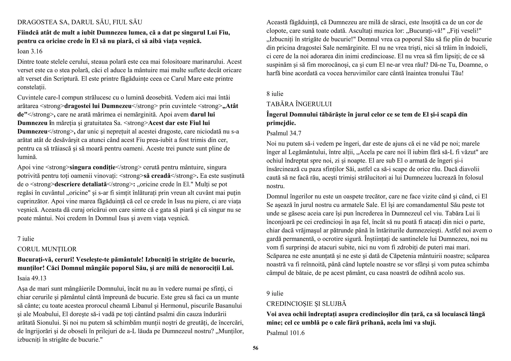 DRAGOSTEA SA, DARUL SĂU, FIUL SĂU 
Fiindcă atât de mult a iubit Dumnezeu lumea, că a dat pe singurul Lui Fiu, 
pentru ca oricine crede în El să nu piară, ci să aibă viaţa veşnică. 
Ioan 3.16 
Dintre toate stelele cerului, steaua polară este cea mai folositoare marinarului. Acest 
verset este ca o stea polară, căci el aduce la mântuire mai multe suflete decât oricare 
alt verset din Scriptură. El este printre făgăduinţe ceea ce Carul Mare este printre 
constelaţii. 
Cuvintele care-l compun strălucesc cu o lumină deosebită. Vedem aici mai întâi 
arătarea <strong>dragostei lui Dumnezeu</strong> prin cuvintele <strong>„Atât 
de"</strong>, care ne arată mărimea ei nemărginită. Apoi avem darul lui 
Dumnezeu în măreţia şi gratuitatea Sa. <strong>Acest dar este Fiul lui 
Dumnezeu</strong>, dar unic şi nepreţuit al acestei dragoste, care niciodată nu s-a 
arătat atât de desăvârşit ca atunci când acest Fiu prea-iubit a fost trimis din cer, 
pentru ca să trăiască şi să moară pentru oameni. Aceste trei puncte sunt pline de 
lumină. 
Apoi vine <strong>singura condiţie</strong> cerută pentru mântuire, singura 
potrivită pentru toţi oamenii vinovaţi: <strong>să creadă</strong>. Ea este susţinută 
de o <strong>descriere detaliată</strong>: „oricine crede în El." Mulţi se pot 
regăsi în cuvântul „oricine" şi s-ar fi simţit înlăturaţi prin vreun alt cuvânt mai puţin 
cuprinzător. Apoi vine marea făgăduinţă că cel ce crede în Isus nu piere, ci are viaţa 
veşnică. Aceasta dă curaj oricărui om care simte că e gata să piară şi că singur nu se 
poate mântui. Noi credem în Domnul Isus şi avem viaţa veşnică. 
7 iulie 
CORUL MUNŢILOR 
Bucuraţi-vă, ceruri! Veseleşte-te pământule! Izbucniţi în strigăte de bucurie, 
munţilor! Căci Domnul mângâie poporul Său, şi are milă de nenorociţii Lui. 
Isaia 49.13 
Aşa de mari sunt mângâierile Domnului, încât nu au în vedere numai pe sfinţi, ci 
chiar cerurile şi pământul cântă împreună de bucurie. Este greu să faci ca un munte 
să cânte; cu toate acestea prorocul cheamă Libanul şi Hermonul, piscurile Basanului 
şi ale Moabului, El doreşte să-i vadă pe toţi cântând psalmi din cauza îndurării 
arătată Sionului. Şi noi nu putem să schimbăm munţii noştri de greutăţi, de încercări, 
de îngrijorări şi de oboseli în prilejuri de a-L lăuda pe Dumnezeul nostru? „Munţilor, 
izbucniţi în strigăte de bucurie." 
Această făgăduinţă, că Dumnezeu are milă de săraci, este însoţită ca de un cor de 
clopote, care sună toate odată. Ascultaţi muzica lor: „Bucuraţi-vă!" „Fiţi veseli!" 
„Izbucniţi în strigăte de bucurie!" Domnul vrea ca poporul Său să fie plin de bucurie 
din pricina dragostei Sale nemărginite. El nu ne vrea trişti, nici să trăim în îndoieli, 
ci cere de la noi adorarea din inimi credincioase. El nu vrea să fim lipsiţi; de ce să 
suspinăm şi să fim morocănoşi, ca şi cum El ne-ar vrea răul? Dă-ne Tu, Doamne, o 
harfă bine acordată ca vocea heruvimilor care cântă înaintea tronului Tău! 
8 iulie 
TABĂRA ÎNGERULUI 
Îngerul Domnului tăbărăşte în jurul celor ce se tem de El şi-i scapă din 
primejdie. 
Psalmul 34.7 
Noi nu putem să-i vedem pe îngeri, dar este de ajuns că ei ne văd pe noi; marele 
înger al Legământului, între alţii, „Acela pe care noi îl iubim fără să-L fi văzut" are 
ochiul îndreptat spre noi, zi şi noapte. El are sub El o armată de îngeri şi-i 
însărcinează cu paza sfinţilor Săi, astfel ca să-i scape de orice rău. Dacă diavolii 
caută să ne facă rău, aceşti trimişi strălucitori ai lui Dumnezeu lucrează în folosul 
nostru. 
Domnul îngerilor nu este un oaspete trecător, care ne face vizite când şi când, ci El 
Se aşează în jurul nostru cu armatele Sale. El îşi are comandamentul Său peste tot 
unde se găsesc aceia care îşi pun încrederea în Dumnezeul cel viu. Tabăra Lui îi 
înconjoară pe cei credincioşi în aşa fel, încât să nu poată fi atacaţi din nici o parte, 
chiar dacă vrăjmaşul ar pătrunde până în întăriturile dumnezeieşti. Astfel noi avem o 
gardă permanentă, o ocrotire sigură. Înştiinţaţi de santinelele lui Dumnezeu, noi nu 
vom fi surprinşi de atacuri subite, nici nu vom fi zdrobiţi de puteri mai mari. 
Scăparea ne este anunţată şi ne este şi dată de Căpetenia mântuirii noastre; scăparea 
noastră va fi reînnoită, până când luptele noastre se vor sfârşi şi vom putea schimba 
câmpul de bătaie, de pe acest pământ, cu casa noastră de odihnă acolo sus. 
9 iulie 
CREDINCIOŞIE ŞI SLUJBĂ 
Voi avea ochii îndreptaţi asupra credincioşilor din ţară, ca să locuiască lângă 
mine; cel ce umblă pe o cale fără prihană, acela îmi va sluji. 
Psalmul 101.6 
56 
 