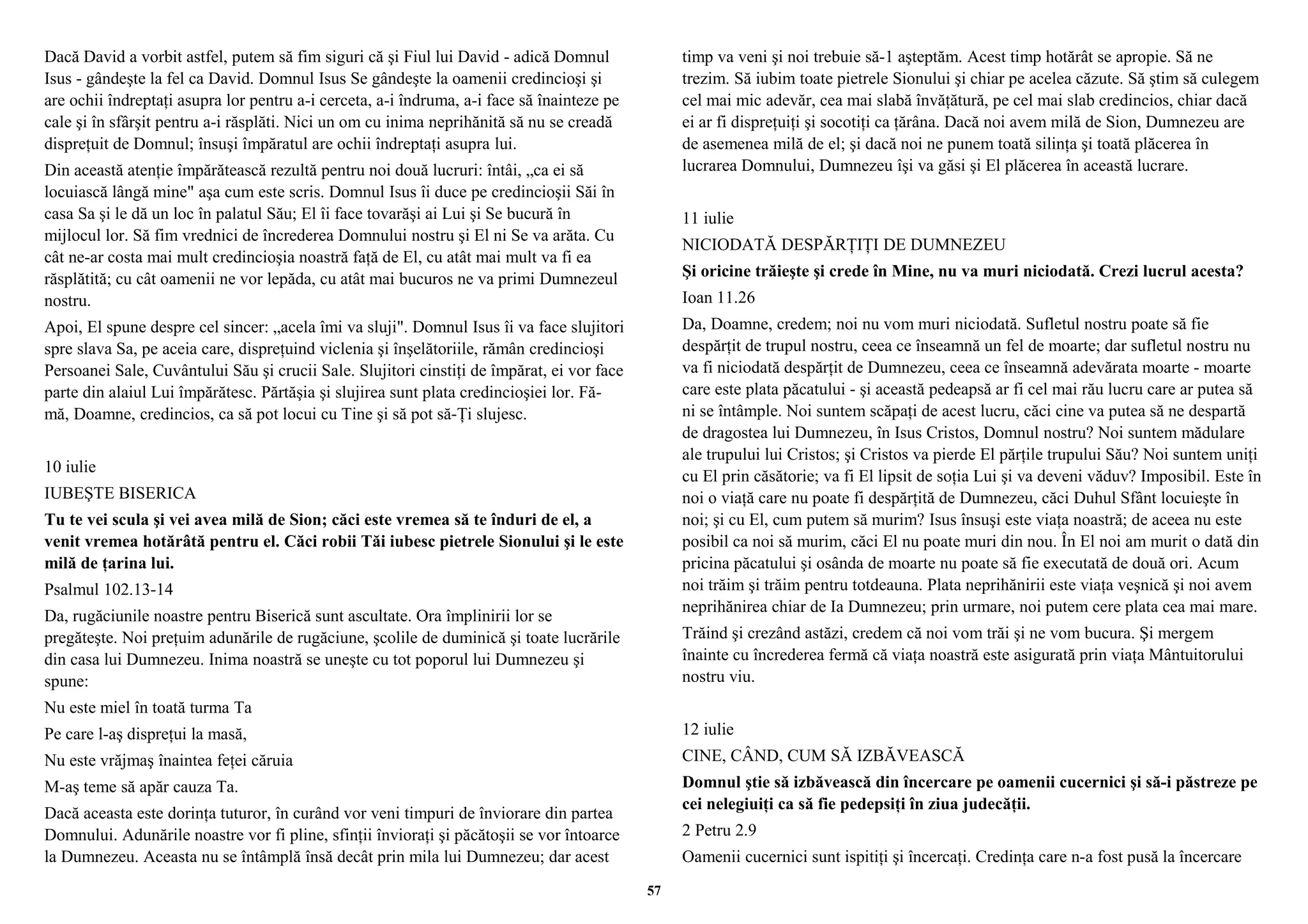Dacă David a vorbit astfel, putem să fim siguri că şi Fiul lui David - adică Domnul 
Isus - gândeşte la fel ca David. Domnul Isus Se gândeşte la oamenii credincioşi şi 
are ochii îndreptaţi asupra lor pentru a-i cerceta, a-i îndruma, a-i face să înainteze pe 
cale şi în sfârşit pentru a-i răsplăti. Nici un om cu inima neprihănită să nu se creadă 
dispreţuit de Domnul; însuşi împăratul are ochii îndreptaţi asupra lui. 
Din această atenţie împărătească rezultă pentru noi două lucruri: întâi, „ca ei să 
locuiască lângă mine" aşa cum este scris. Domnul Isus îi duce pe credincioşii Săi în 
casa Sa şi le dă un loc în palatul Său; El îi face tovarăşi ai Lui şi Se bucură în 
mijlocul lor. Să fim vrednici de încrederea Domnului nostru şi El ni Se va arăta. Cu 
cât ne-ar costa mai mult credincioşia noastră faţă de El, cu atât mai mult va fi ea 
răsplătită; cu cât oamenii ne vor lepăda, cu atât mai bucuros ne va primi Dumnezeul 
nostru. 
Apoi, El spune despre cel sincer: „acela îmi va sluji". Domnul Isus îi va face slujitori 
spre slava Sa, pe aceia care, dispreţuind viclenia şi înşelătoriile, rămân credincioşi 
Persoanei Sale, Cuvântului Său şi crucii Sale. Slujitori cinstiţi de împărat, ei vor face 
parte din alaiul Lui împărătesc. Părtăşia şi slujirea sunt plata credincioşiei lor. Fă-mă, 
Doamne, credincios, ca să pot locui cu Tine şi să pot să-Ţi slujesc. 
10 iulie 
IUBEŞTE BISERICA 
Tu te vei scula şi vei avea milă de Sion; căci este vremea să te înduri de el, a 
venit vremea hotărâtă pentru el. Căci robii Tăi iubesc pietrele Sionului şi le este 
milă de ţarina lui. 
Psalmul 102.13-14 
Da, rugăciunile noastre pentru Biserică sunt ascultate. Ora împlinirii lor se 
pregăteşte. Noi preţuim adunările de rugăciune, şcolile de duminică şi toate lucrările 
din casa lui Dumnezeu. Inima noastră se uneşte cu tot poporul lui Dumnezeu şi 
spune: 
Nu este miel în toată turma Ta 
Pe care l-aş dispreţui la masă, 
Nu este vrăjmaş înaintea feţei căruia 
M-aş teme să apăr cauza Ta. 
Dacă aceasta este dorinţa tuturor, în curând vor veni timpuri de înviorare din partea 
Domnului. Adunările noastre vor fi pline, sfinţii învioraţi şi păcătoşii se vor întoarce 
la Dumnezeu. Aceasta nu se întâmplă însă decât prin mila lui Dumnezeu; dar acest 
timp va veni şi noi trebuie să-1 aşteptăm. Acest timp hotărât se apropie. Să ne 
trezim. Să iubim toate pietrele Sionului şi chiar pe acelea căzute. Să ştim să culegem 
cel mai mic adevăr, cea mai slabă învăţătură, pe cel mai slab credincios, chiar dacă 
ei ar fi dispreţuiţi şi socotiţi ca ţărâna. Dacă noi avem milă de Sion, Dumnezeu are 
de asemenea milă de el; şi dacă noi ne punem toată silinţa şi toată plăcerea în 
lucrarea Domnului, Dumnezeu îşi va găsi şi El plăcerea în această lucrare. 
11 iulie 
NICIODATĂ DESPĂRŢIŢI DE DUMNEZEU 
Şi oricine trăieşte şi crede în Mine, nu va muri niciodată. Crezi lucrul acesta? 
Ioan 11.26 
Da, Doamne, credem; noi nu vom muri niciodată. Sufletul nostru poate să fie 
despărţit de trupul nostru, ceea ce înseamnă un fel de moarte; dar sufletul nostru nu 
va fi niciodată despărţit de Dumnezeu, ceea ce înseamnă adevărata moarte - moarte 
care este plata păcatului - şi această pedeapsă ar fi cel mai rău lucru care ar putea să 
ni se întâmple. Noi suntem scăpaţi de acest lucru, căci cine va putea să ne despartă 
de dragostea lui Dumnezeu, în Isus Cristos, Domnul nostru? Noi suntem mădulare 
ale trupului lui Cristos; şi Cristos va pierde El părţile trupului Său? Noi suntem uniţi 
cu El prin căsătorie; va fi El lipsit de soţia Lui şi va deveni văduv? Imposibil. Este în 
noi o viaţă care nu poate fi despărţită de Dumnezeu, căci Duhul Sfânt locuieşte în 
noi; şi cu El, cum putem să murim? Isus însuşi este viaţa noastră; de aceea nu este 
posibil ca noi să murim, căci El nu poate muri din nou. În El noi am murit o dată din 
pricina păcatului şi osânda de moarte nu poate să fie executată de două ori. Acum 
noi trăim şi trăim pentru totdeauna. Plata neprihănirii este viaţa veşnică şi noi avem 
neprihănirea chiar de Ia Dumnezeu; prin urmare, noi putem cere plata cea mai mare. 
Trăind şi crezând astăzi, credem că noi vom trăi şi ne vom bucura. Şi mergem 
înainte cu încrederea fermă că viaţa noastră este asigurată prin viaţa Mântuitorului 
nostru viu. 
12 iulie 
CINE, CÂND, CUM SĂ IZBĂVEASCĂ 
Domnul ştie să izbăvească din încercare pe oamenii cucernici şi să-i păstreze pe 
cei nelegiuiţi ca să fie pedepsiţi în ziua judecăţii. 
2 Petru 2.9 
Oamenii cucernici sunt ispitiţi şi încercaţi. Credinţa care n-a fost pusă la încercare 
57 
 
