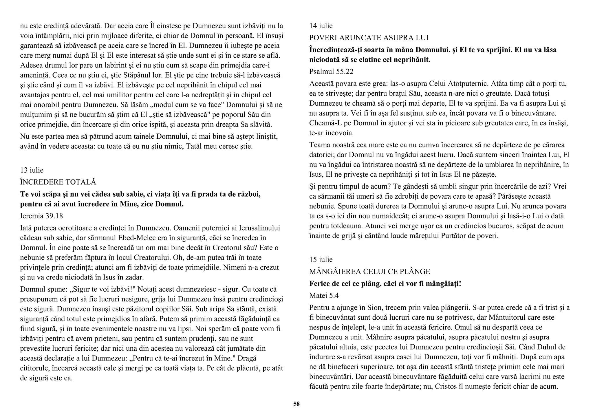 nu este credinţă adevărată. Dar aceia care Îl cinstesc pe Dumnezeu sunt izbăviţi nu la 
voia întâmplării, nici prin mijloace diferite, ci chiar de Domnul în persoană. El însuşi 
garantează să izbăvească pe aceia care se încred în El. Dumnezeu îi iubeşte pe aceia 
care merg numai după El şi El este interesat să ştie unde sunt ei şi în ce stare se află. 
Adesea drumul lor pare un labirint şi ei nu ştiu cum să scape din primejdia care-i 
ameninţă. Ceea ce nu ştiu ei, ştie Stăpânul lor. El ştie pe cine trebuie să-l izbăvească 
şi ştie când şi cum îl va izbăvi. El izbăveşte pe cel neprihănit în chipul cel mai 
avantajos pentru el, cel mai umilitor pentru cel care l-a nedreptăţit şi în chipul cel 
mai onorabil pentru Dumnezeu. Să lăsăm „modul cum se va face" Domnului şi să ne 
mulţumim şi să ne bucurăm să ştim că El „ştie să izbăvească" pe poporul Său din 
orice primejdie, din încercare şi din orice ispită, şi aceasta prin dreapta Sa slăvită. 
Nu este partea mea să pătrund acum tainele Domnului, ci mai bine să aştept liniştit, 
având în vedere aceasta: cu toate că eu nu ştiu nimic, Tatăl meu ceresc ştie. 
13 iulie 
ÎNCREDERE TOTALĂ 
Te voi scăpa şi nu vei cădea sub sabie, ci viaţa îţi va fi prada ta de război, 
pentru că ai avut încredere în Mine, zice Domnul. 
Ieremia 39.18 
Iată puterea ocrotitoare a credinţei în Dumnezeu. Oamenii puternici ai Ierusalimului 
cădeau sub sabie, dar sărmanul Ebed-Melec era în siguranţă, căci se încredea în 
Domnul. În cine poate să se încreadă un om mai bine decât în Creatorul său? Este o 
nebunie să preferăm făptura în locul Creatorului. Oh, de-am putea trăi în toate 
privinţele prin credinţă; atunci am fi izbăviţi de toate primejdiile. Nimeni n-a crezut 
şi nu va crede niciodată în Isus în zadar. 
Domnul spune: „Sigur te voi izbăvi!" Notaţi acest dumnezeiesc - sigur. Cu toate că 
presupunem că pot să fie lucruri nesigure, grija lui Dumnezeu însă pentru credincioşi 
este sigură. Dumnezeu însuşi este păzitorul copiilor Săi. Sub aripa Sa sfântă, există 
siguranţă când totul este primejdios în afară. Putem să primim această făgăduinţă ca 
fiind sigură, şi în toate evenimentele noastre nu va lipsi. Noi sperăm că poate vom fi 
izbăviţi pentru că avem prieteni, sau pentru că suntem prudenţi, sau ne sunt 
prevestite lucruri fericite; dar nici una din acestea nu valorează cât jumătate din 
această declaraţie a lui Dumnezeu: „Pentru că te-ai încrezut în Mine." Dragă 
cititorule, încearcă această cale şi mergi pe ea toată viaţa ta. Pe cât de plăcută, pe atât 
de sigură este ea. 
14 iulie 
POVERI ARUNCATE ASUPRA LUI 
Încredinţează-ţi soarta în mâna Domnului, şi El te va sprijini. El nu va lăsa 
niciodată să se clatine cel neprihănit. 
Psalmul 55.22 
Această povara este grea: las-o asupra Celui Atotputernic. Atâta timp cât o porţi tu, 
ea te striveşte; dar pentru braţul Său, aceasta n-are nici o greutate. Dacă totuşi 
Dumnezeu te cheamă să o porţi mai departe, El te va sprijini. Ea va fi asupra Lui şi 
nu asupra ta. Vei fi în aşa fel susţinut sub ea, încât povara va fi o binecuvântare. 
Cheamă-L pe Domnul în ajutor şi vei sta în picioare sub greutatea care, în ea însăşi, 
te-ar încovoia. 
Teama noastră cea mare este ca nu cumva încercarea să ne depărteze de pe cărarea 
datoriei; dar Domnul nu va îngădui acest lucru. Dacă suntem sinceri înaintea Lui, El 
nu va îngădui ca întristarea noastră să ne depărteze de la umblarea în neprihănire, în 
Isus, El ne priveşte ca neprihăniţi şi tot în Isus El ne păzeşte. 
Şi pentru timpul de acum? Te gândeşti să umbli singur prin încercările de azi? Vrei 
ca sărmanii tăi umeri să fie zdrobiţi de povara care te apasă? Părăseşte această 
nebunie. Spune toată durerea ta Domnului şi arunc-o asupra Lui. Nu arunca povara 
ta ca s-o iei din nou numaidecât; ci arunc-o asupra Domnului şi lasă-i-o Lui o dată 
pentru totdeauna. Atunci vei merge uşor ca un credincios bucuros, scăpat de acum 
înainte de grijă şi cântând laude măreţului Purtător de poveri. 
15 iulie 
MÂNGÂIEREA CELUI CE PLÂNGE 
Ferice de cei ce plâng, căci ei vor fi mângâiaţi! 
Matei 5.4 
Pentru a ajunge în Sion, trecem prin valea plângerii. S-ar putea crede că a fi trist şi a 
fi binecuvântat sunt două lucruri care nu se potrivesc, dar Mântuitorul care este 
nespus de înţelept, le-a unit în această fericire. Omul să nu despartă ceea ce 
Dumnezeu a unit. Mâhnire asupra păcatului, asupra păcatului nostru şi asupra 
păcatului altuia, este pecetea lui Dumnezeu pentru credincioşii Săi. Când Duhul de 
îndurare s-a revărsat asupra casei lui Dumnezeu, toţi vor fi mâhniţi. După cum apa 
ne dă binefaceri superioare, tot aşa din această sfântă tristeţe primim cele mai mari 
binecuvântări. Dar această binecuvântare făgăduită celui care varsă lacrimi nu este 
făcută pentru zile foarte îndepărtate; nu, Cristos îl numeşte fericit chiar de acum. 
58 
 