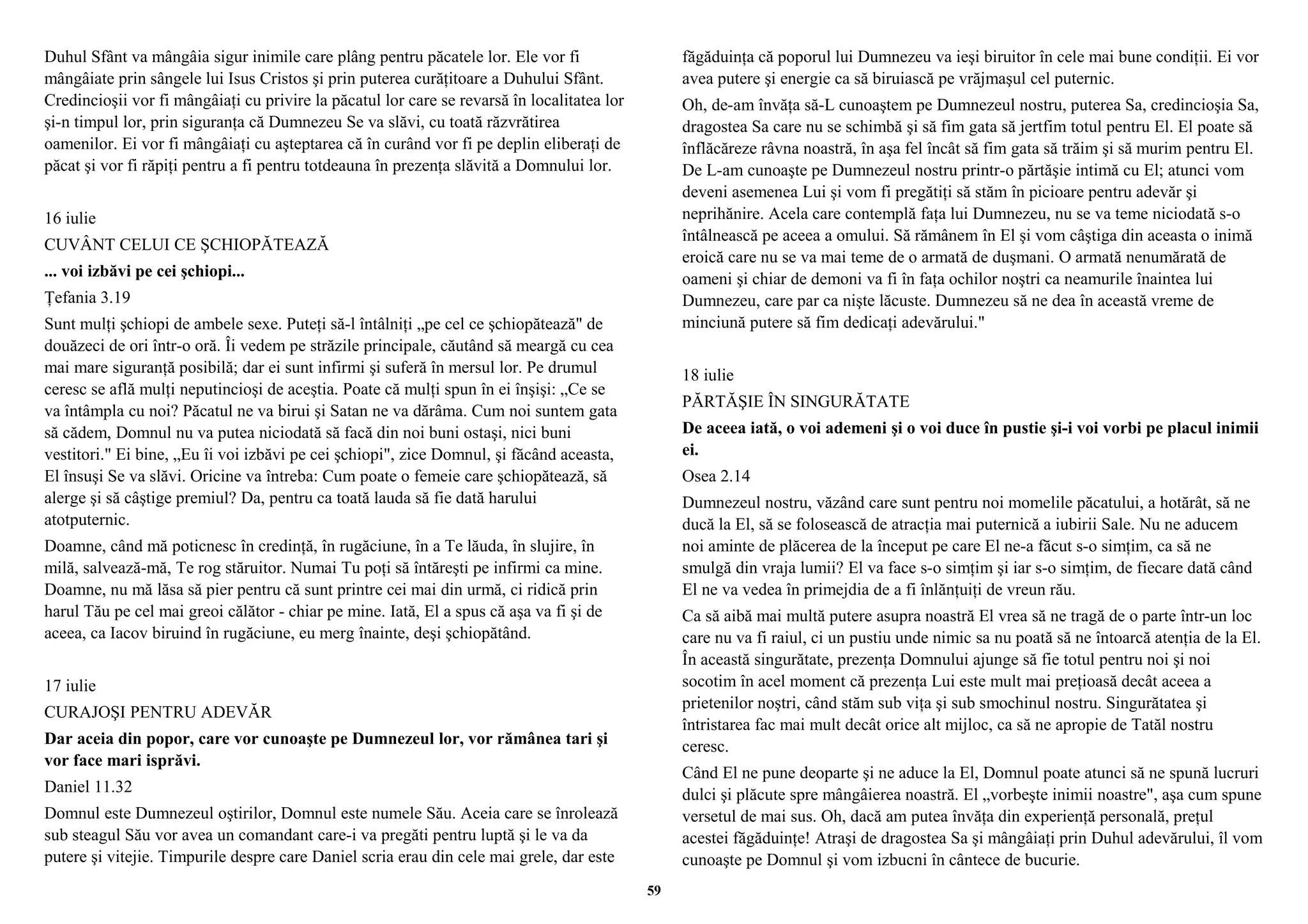Duhul Sfânt va mângâia sigur inimile care plâng pentru păcatele lor. Ele vor fi 
mângâiate prin sângele lui Isus Cristos şi prin puterea curăţitoare a Duhului Sfânt. 
Credincioşii vor fi mângâiaţi cu privire la păcatul lor care se revarsă în localitatea lor 
şi-n timpul lor, prin siguranţa că Dumnezeu Se va slăvi, cu toată răzvrătirea 
oamenilor. Ei vor fi mângâiaţi cu aşteptarea că în curând vor fi pe deplin eliberaţi de 
păcat şi vor fi răpiţi pentru a fi pentru totdeauna în prezenţa slăvită a Domnului lor. 
16 iulie 
CUVÂNT CELUI CE ŞCHIOPĂTEAZĂ 
... voi izbăvi pe cei şchiopi... 
Ţefania 3.19 
Sunt mulţi şchiopi de ambele sexe. Puteţi să-l întâlniţi „pe cel ce şchiopătează" de 
douăzeci de ori într-o oră. Îi vedem pe străzile principale, căutând să meargă cu cea 
mai mare siguranţă posibilă; dar ei sunt infirmi şi suferă în mersul lor. Pe drumul 
ceresc se află mulţi neputincioşi de aceştia. Poate că mulţi spun în ei înşişi: „Ce se 
va întâmpla cu noi? Păcatul ne va birui şi Satan ne va dărâma. Cum noi suntem gata 
să cădem, Domnul nu va putea niciodată să facă din noi buni ostaşi, nici buni 
vestitori." Ei bine, „Eu îi voi izbăvi pe cei şchiopi", zice Domnul, şi făcând aceasta, 
El însuşi Se va slăvi. Oricine va întreba: Cum poate o femeie care şchiopătează, să 
alerge şi să câştige premiul? Da, pentru ca toată lauda să fie dată harului 
atotputernic. 
Doamne, când mă poticnesc în credinţă, în rugăciune, în a Te lăuda, în slujire, în 
milă, salvează-mă, Te rog stăruitor. Numai Tu poţi să întăreşti pe infirmi ca mine. 
Doamne, nu mă lăsa să pier pentru că sunt printre cei mai din urmă, ci ridică prin 
harul Tău pe cel mai greoi călător - chiar pe mine. Iată, El a spus că aşa va fi şi de 
aceea, ca Iacov biruind în rugăciune, eu merg înainte, deşi şchiopătând. 
17 iulie 
CURAJOŞI PENTRU ADEVĂR 
Dar aceia din popor, care vor cunoaşte pe Dumnezeul lor, vor rămânea tari şi 
vor face mari isprăvi. 
Daniel 11.32 
Domnul este Dumnezeul oştirilor, Domnul este numele Său. Aceia care se înrolează 
sub steagul Său vor avea un comandant care-i va pregăti pentru luptă şi le va da 
putere şi vitejie. Timpurile despre care Daniel scria erau din cele mai grele, dar este 
făgăduinţa că poporul lui Dumnezeu va ieşi biruitor în cele mai bune condiţii. Ei vor 
avea putere şi energie ca să biruiască pe vrăjmaşul cel puternic. 
Oh, de-am învăţa să-L cunoaştem pe Dumnezeul nostru, puterea Sa, credincioşia Sa, 
dragostea Sa care nu se schimbă şi să fim gata să jertfim totul pentru El. El poate să 
înflăcăreze râvna noastră, în aşa fel încât să fim gata să trăim şi să murim pentru El. 
De L-am cunoaşte pe Dumnezeul nostru printr-o părtăşie intimă cu El; atunci vom 
deveni asemenea Lui şi vom fi pregătiţi să stăm în picioare pentru adevăr şi 
neprihănire. Acela care contemplă faţa lui Dumnezeu, nu se va teme niciodată s-o 
întâlnească pe aceea a omului. Să rămânem în El şi vom câştiga din aceasta o inimă 
eroică care nu se va mai teme de o armată de duşmani. O armată nenumărată de 
oameni şi chiar de demoni va fi în faţa ochilor noştri ca neamurile înaintea lui 
Dumnezeu, care par ca nişte lăcuste. Dumnezeu să ne dea în această vreme de 
minciună putere să fim dedicaţi adevărului." 
18 iulie 
PĂRTĂŞIE ÎN SINGURĂTATE 
De aceea iată, o voi ademeni şi o voi duce în pustie şi-i voi vorbi pe placul inimii 
ei. 
Osea 2.14 
Dumnezeul nostru, văzând care sunt pentru noi momelile păcatului, a hotărât, să ne 
ducă la El, să se folosească de atracţia mai puternică a iubirii Sale. Nu ne aducem 
noi aminte de plăcerea de la început pe care El ne-a făcut s-o simţim, ca să ne 
smulgă din vraja lumii? El va face s-o simţim şi iar s-o simţim, de fiecare dată când 
El ne va vedea în primejdia de a fi înlănţuiţi de vreun rău. 
Ca să aibă mai multă putere asupra noastră El vrea să ne tragă de o parte într-un loc 
care nu va fi raiul, ci un pustiu unde nimic sa nu poată să ne întoarcă atenţia de la El. 
În această singurătate, prezenţa Domnului ajunge să fie totul pentru noi şi noi 
socotim în acel moment că prezenţa Lui este mult mai preţioasă decât aceea a 
prietenilor noştri, când stăm sub viţa şi sub smochinul nostru. Singurătatea şi 
întristarea fac mai mult decât orice alt mijloc, ca să ne apropie de Tatăl nostru 
ceresc. 
Când El ne pune deoparte şi ne aduce la El, Domnul poate atunci să ne spună lucruri 
dulci şi plăcute spre mângâierea noastră. El „vorbeşte inimii noastre", aşa cum spune 
versetul de mai sus. Oh, dacă am putea învăţa din experienţă personală, preţul 
acestei făgăduinţe! Atraşi de dragostea Sa şi mângâiaţi prin Duhul adevărului, îl vom 
cunoaşte pe Domnul şi vom izbucni în cântece de bucurie. 
59 
 