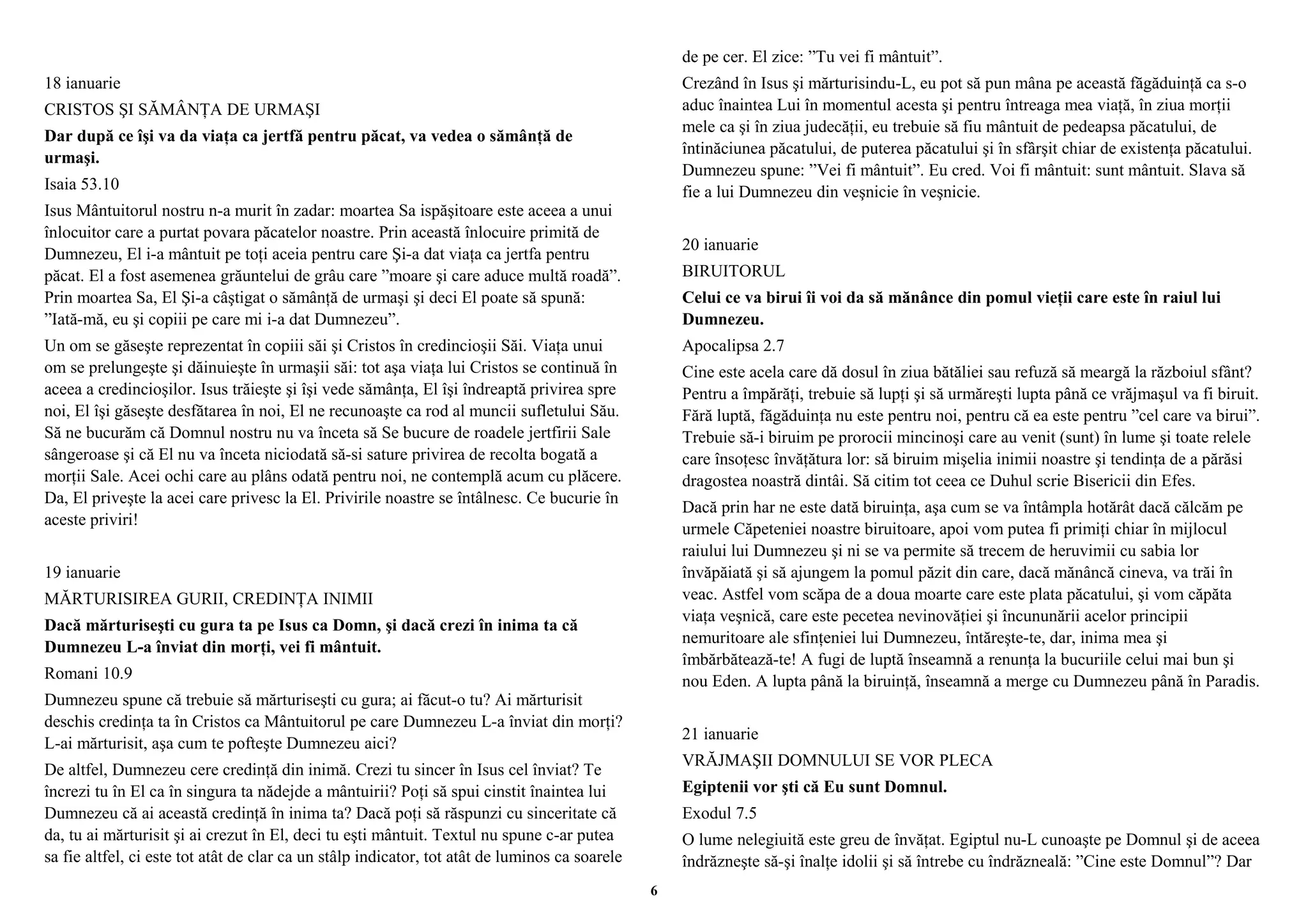 18 ianuarie 
CRISTOS ŞI SĂMÂNŢA DE URMAŞI 
Dar după ce îşi va da viaţa ca jertfă pentru păcat, va vedea o sămânţă de 
urmaşi. 
Isaia 53.10 
Isus Mântuitorul nostru n-a murit în zadar: moartea Sa ispăşitoare este aceea a unui 
înlocuitor care a purtat povara păcatelor noastre. Prin această înlocuire primită de 
Dumnezeu, El i-a mântuit pe toţi aceia pentru care Şi-a dat viaţa ca jertfa pentru 
păcat. El a fost asemenea grăuntelui de grâu care ”moare şi care aduce multă roadă”. 
Prin moartea Sa, El Şi-a câştigat o sămânţă de urmaşi şi deci El poate să spună: 
”Iată-mă, eu şi copiii pe care mi i-a dat Dumnezeu”. 
Un om se găseşte reprezentat în copiii săi şi Cristos în credincioşii Săi. Viaţa unui 
om se prelungeşte şi dăinuieşte în urmaşii săi: tot aşa viaţa lui Cristos se continuă în 
aceea a credincioşilor. Isus trăieşte şi îşi vede sămânţa, El îşi îndreaptă privirea spre 
noi, El îşi găseşte desfătarea în noi, El ne recunoaşte ca rod al muncii sufletului Său. 
Să ne bucurăm că Domnul nostru nu va înceta să Se bucure de roadele jertfirii Sale 
sângeroase şi că El nu va înceta niciodată să-si sature privirea de recolta bogată a 
morţii Sale. Acei ochi care au plâns odată pentru noi, ne contemplă acum cu plăcere. 
Da, El priveşte la acei care privesc la El. Privirile noastre se întâlnesc. Ce bucurie în 
aceste priviri! 
19 ianuarie 
MĂRTURISIREA GURII, CREDINŢA INIMII 
Dacă mărturiseşti cu gura ta pe Isus ca Domn, şi dacă crezi în inima ta că 
Dumnezeu L-a înviat din morţi, vei fi mântuit. 
Romani 10.9 
Dumnezeu spune că trebuie să mărturiseşti cu gura; ai făcut-o tu? Ai mărturisit 
deschis credinţa ta în Cristos ca Mântuitorul pe care Dumnezeu L-a înviat din morţi? 
L-ai mărturisit, aşa cum te pofteşte Dumnezeu aici? 
De altfel, Dumnezeu cere credinţă din inimă. Crezi tu sincer în Isus cel înviat? Te 
încrezi tu în El ca în singura ta nădejde a mântuirii? Poţi să spui cinstit înaintea lui 
Dumnezeu că ai această credinţă în inima ta? Dacă poţi să răspunzi cu sinceritate că 
da, tu ai mărturisit şi ai crezut în El, deci tu eşti mântuit. Textul nu spune c-ar putea 
sa fie altfel, ci este tot atât de clar ca un stâlp indicator, tot atât de luminos ca soarele 
de pe cer. El zice: ”Tu vei fi mântuit”. 
Crezând în Isus şi mărturisindu-L, eu pot să pun mâna pe această făgăduinţă ca s-o 
aduc înaintea Lui în momentul acesta şi pentru întreaga mea viaţă, în ziua morţii 
mele ca şi în ziua judecăţii, eu trebuie să fiu mântuit de pedeapsa păcatului, de 
întinăciunea păcatului, de puterea păcatului şi în sfârşit chiar de existenţa păcatului. 
Dumnezeu spune: ”Vei fi mântuit”. Eu cred. Voi fi mântuit: sunt mântuit. Slava să 
fie a lui Dumnezeu din veşnicie în veşnicie. 
20 ianuarie 
BIRUITORUL 
Celui ce va birui îi voi da să mănânce din pomul vieţii care este în raiul lui 
Dumnezeu. 
Apocalipsa 2.7 
Cine este acela care dă dosul în ziua bătăliei sau refuză să meargă la războiul sfânt? 
Pentru a împărăţi, trebuie să lupţi şi să urmăreşti lupta până ce vrăjmaşul va fi biruit. 
Fără luptă, făgăduinţa nu este pentru noi, pentru că ea este pentru ”cel care va birui”. 
Trebuie să-i biruim pe prorocii mincinoşi care au venit (sunt) în lume şi toate relele 
care însoţesc învăţătura lor: să biruim mişelia inimii noastre şi tendinţa de a părăsi 
dragostea noastră dintâi. Să citim tot ceea ce Duhul scrie Bisericii din Efes. 
Dacă prin har ne este dată biruinţa, aşa cum se va întâmpla hotărât dacă călcăm pe 
urmele Căpeteniei noastre biruitoare, apoi vom putea fi primiţi chiar în mijlocul 
raiului lui Dumnezeu şi ni se va permite să trecem de heruvimii cu sabia lor 
învăpăiată şi să ajungem la pomul păzit din care, dacă mănâncă cineva, va trăi în 
veac. Astfel vom scăpa de a doua moarte care este plata păcatului, şi vom căpăta 
viaţa veşnică, care este pecetea nevinovăţiei şi încununării acelor principii 
nemuritoare ale sfinţeniei lui Dumnezeu, întăreşte-te, dar, inima mea şi 
îmbărbătează-te! A fugi de luptă înseamnă a renunţa la bucuriile celui mai bun şi 
nou Eden. A lupta până la biruinţă, înseamnă a merge cu Dumnezeu până în Paradis. 
21 ianuarie 
VRĂJMAŞII DOMNULUI SE VOR PLECA 
Egiptenii vor şti că Eu sunt Domnul. 
Exodul 7.5 
O lume nelegiuită este greu de învăţat. Egiptul nu-L cunoaşte pe Domnul şi de aceea 
îndrăzneşte să-şi înalţe idolii şi să întrebe cu îndrăzneală: ”Cine este Domnul”? Dar 
6 
 
