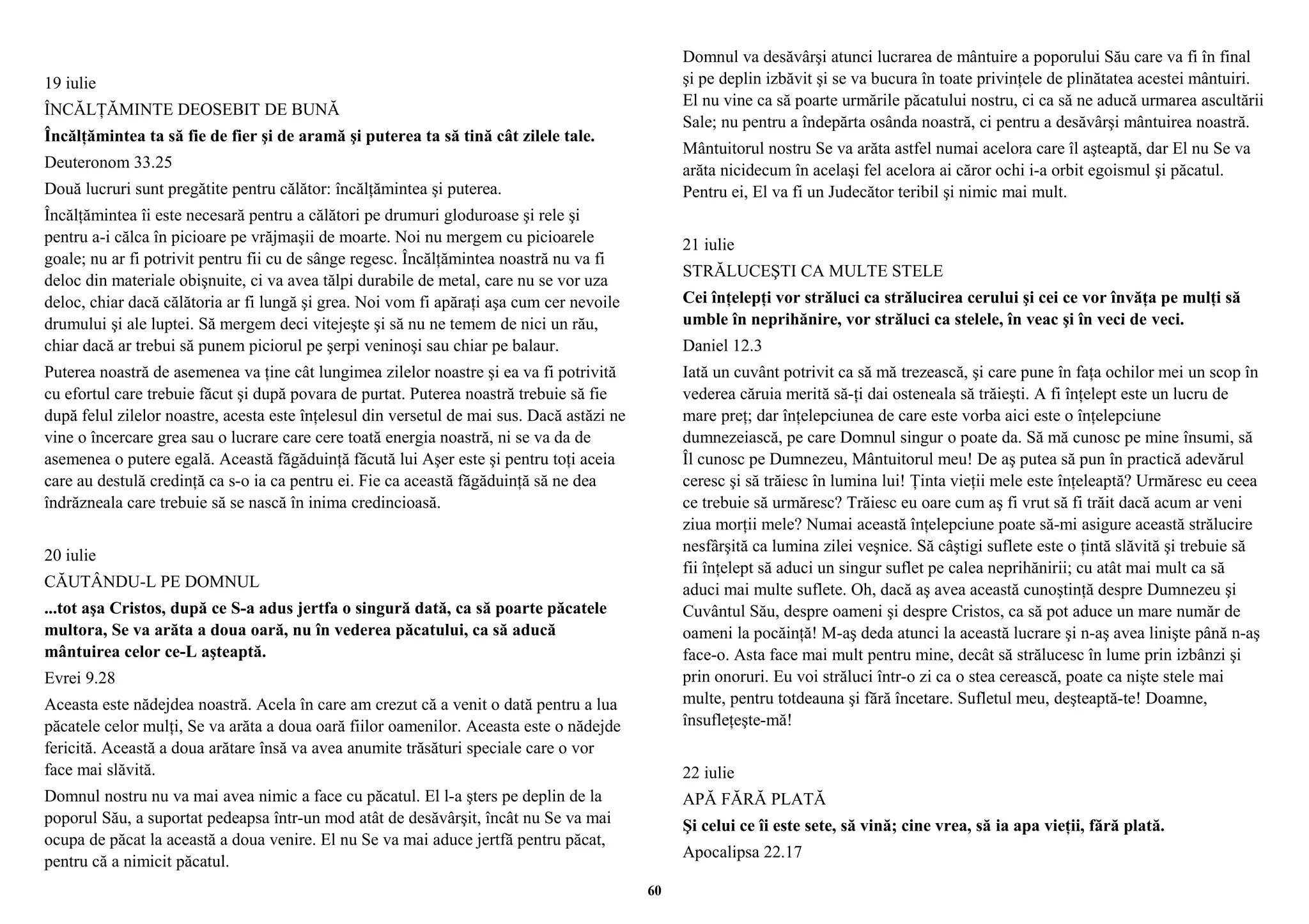 19 iulie 
ÎNCĂLŢĂMINTE DEOSEBIT DE BUNĂ 
Încălţămintea ta să fie de fier şi de aramă şi puterea ta să tină cât zilele tale. 
Deuteronom 33.25 
Două lucruri sunt pregătite pentru călător: încălţămintea şi puterea. 
Încălţămintea îi este necesară pentru a călători pe drumuri gloduroase şi rele şi 
pentru a-i călca în picioare pe vrăjmaşii de moarte. Noi nu mergem cu picioarele 
goale; nu ar fi potrivit pentru fii cu de sânge regesc. Încălţămintea noastră nu va fi 
deloc din materiale obişnuite, ci va avea tălpi durabile de metal, care nu se vor uza 
deloc, chiar dacă călătoria ar fi lungă şi grea. Noi vom fi apăraţi aşa cum cer nevoile 
drumului şi ale luptei. Să mergem deci vitejeşte şi să nu ne temem de nici un rău, 
chiar dacă ar trebui să punem piciorul pe şerpi veninoşi sau chiar pe balaur. 
Puterea noastră de asemenea va ţine cât lungimea zilelor noastre şi ea va fi potrivită 
cu efortul care trebuie făcut şi după povara de purtat. Puterea noastră trebuie să fie 
după felul zilelor noastre, acesta este înţelesul din versetul de mai sus. Dacă astăzi ne 
vine o încercare grea sau o lucrare care cere toată energia noastră, ni se va da de 
asemenea o putere egală. Această făgăduinţă făcută lui Aşer este şi pentru toţi aceia 
care au destulă credinţă ca s-o ia ca pentru ei. Fie ca această făgăduinţă să ne dea 
îndrăzneala care trebuie să se nască în inima credincioasă. 
20 iulie 
CĂUTÂNDU-L PE DOMNUL 
...tot aşa Cristos, după ce S-a adus jertfa o singură dată, ca să poarte păcatele 
multora, Se va arăta a doua oară, nu în vederea păcatului, ca să aducă 
mântuirea celor ce-L aşteaptă. 
Evrei 9.28 
Aceasta este nădejdea noastră. Acela în care am crezut că a venit o dată pentru a lua 
păcatele celor mulţi, Se va arăta a doua oară fiilor oamenilor. Aceasta este o nădejde 
fericită. Această a doua arătare însă va avea anumite trăsături speciale care o vor 
face mai slăvită. 
Domnul nostru nu va mai avea nimic a face cu păcatul. El l-a şters pe deplin de la 
poporul Său, a suportat pedeapsa într-un mod atât de desăvârşit, încât nu Se va mai 
ocupa de păcat la această a doua venire. El nu Se va mai aduce jertfă pentru păcat, 
pentru că a nimicit păcatul. 
Domnul va desăvârşi atunci lucrarea de mântuire a poporului Său care va fi în final 
şi pe deplin izbăvit şi se va bucura în toate privinţele de plinătatea acestei mântuiri. 
El nu vine ca să poarte urmările păcatului nostru, ci ca să ne aducă urmarea ascultării 
Sale; nu pentru a îndepărta osânda noastră, ci pentru a desăvârşi mântuirea noastră. 
Mântuitorul nostru Se va arăta astfel numai acelora care îl aşteaptă, dar El nu Se va 
arăta nicidecum în acelaşi fel acelora ai căror ochi i-a orbit egoismul şi păcatul. 
Pentru ei, El va fi un Judecător teribil şi nimic mai mult. 
21 iulie 
STRĂLUCEŞTI CA MULTE STELE 
Cei înţelepţi vor străluci ca strălucirea cerului şi cei ce vor învăţa pe mulţi să 
umble în neprihănire, vor străluci ca stelele, în veac şi în veci de veci. 
Daniel 12.3 
Iată un cuvânt potrivit ca să mă trezească, şi care pune în faţa ochilor mei un scop în 
vederea căruia merită să-ţi dai osteneala să trăieşti. A fi înţelept este un lucru de 
mare preţ; dar înţelepciunea de care este vorba aici este o înţelepciune 
dumnezeiască, pe care Domnul singur o poate da. Să mă cunosc pe mine însumi, să 
Îl cunosc pe Dumnezeu, Mântuitorul meu! De aş putea să pun în practică adevărul 
ceresc şi să trăiesc în lumina lui! Ţinta vieţii mele este înţeleaptă? Urmăresc eu ceea 
ce trebuie să urmăresc? Trăiesc eu oare cum aş fi vrut să fi trăit dacă acum ar veni 
ziua morţii mele? Numai această înţelepciune poate să-mi asigure această strălucire 
nesfârşită ca lumina zilei veşnice. Să câştigi suflete este o ţintă slăvită şi trebuie să 
fii înţelept să aduci un singur suflet pe calea neprihănirii; cu atât mai mult ca să 
aduci mai multe suflete. Oh, dacă aş avea această cunoştinţă despre Dumnezeu şi 
Cuvântul Său, despre oameni şi despre Cristos, ca să pot aduce un mare număr de 
oameni la pocăinţă! M-aş deda atunci la această lucrare şi n-aş avea linişte până n-aş 
face-o. Asta face mai mult pentru mine, decât să strălucesc în lume prin izbânzi şi 
prin onoruri. Eu voi străluci într-o zi ca o stea cerească, poate ca nişte stele mai 
multe, pentru totdeauna şi fără încetare. Sufletul meu, deşteaptă-te! Doamne, 
însufleţeşte-mă! 
22 iulie 
APĂ FĂRĂ PLATĂ 
Şi celui ce îi este sete, să vină; cine vrea, să ia apa vieţii, fără plată. 
Apocalipsa 22.17 
60 
 