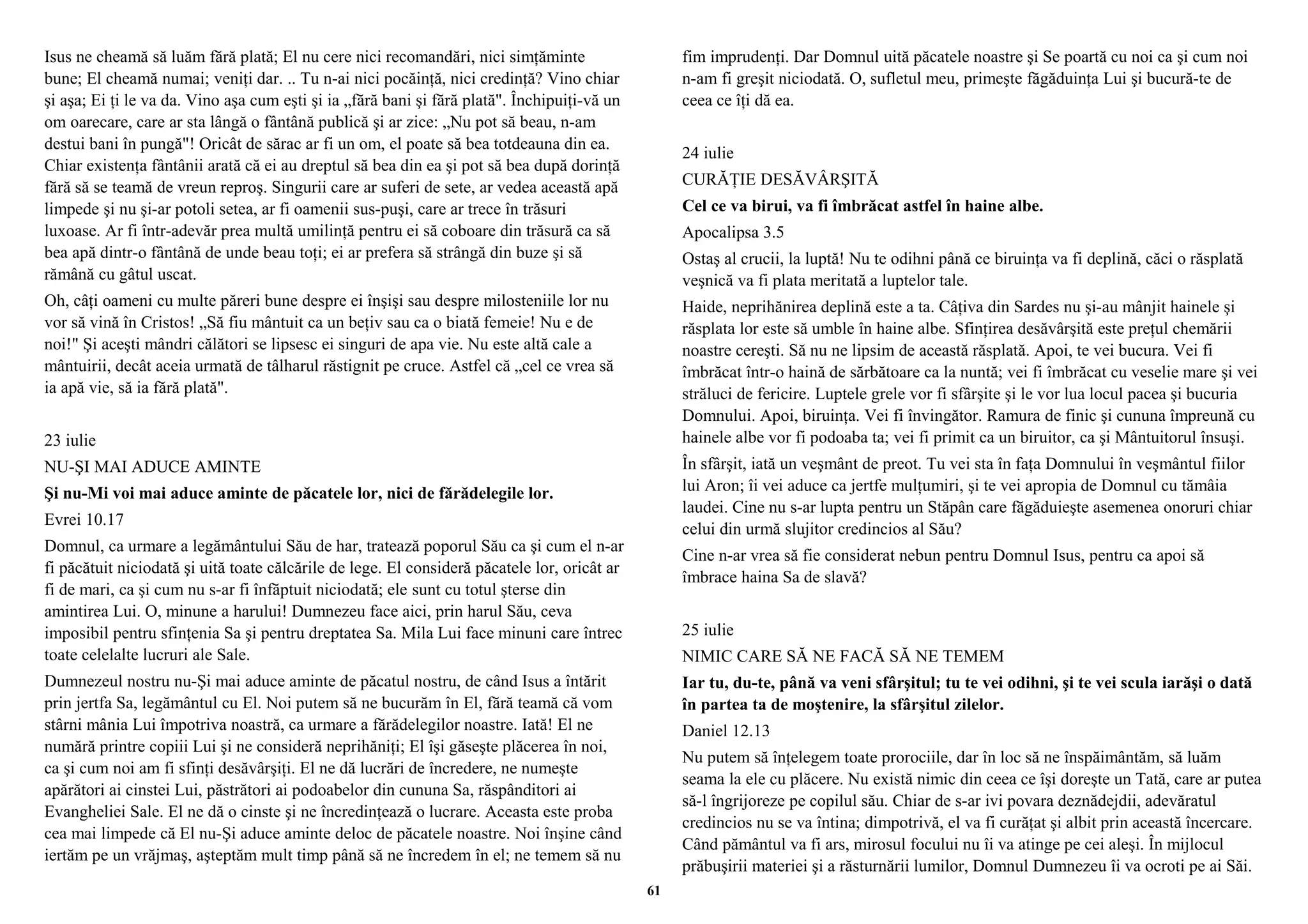 Isus ne cheamă să luăm fără plată; El nu cere nici recomandări, nici simţăminte 
bune; El cheamă numai; veniţi dar. .. Tu n-ai nici pocăinţă, nici credinţă? Vino chiar 
şi aşa; Ei ţi le va da. Vino aşa cum eşti şi ia „fără bani şi fără plată". Închipuiţi-vă un 
om oarecare, care ar sta lângă o fântână publică şi ar zice: „Nu pot să beau, n-am 
destui bani în pungă"! Oricât de sărac ar fi un om, el poate să bea totdeauna din ea. 
Chiar existenţa fântânii arată că ei au dreptul să bea din ea şi pot să bea după dorinţă 
fără să se teamă de vreun reproş. Singurii care ar suferi de sete, ar vedea această apă 
limpede şi nu şi-ar potoli setea, ar fi oamenii sus-puşi, care ar trece în trăsuri 
luxoase. Ar fi într-adevăr prea multă umilinţă pentru ei să coboare din trăsură ca să 
bea apă dintr-o fântână de unde beau toţi; ei ar prefera să strângă din buze şi să 
rămână cu gâtul uscat. 
Oh, câţi oameni cu multe păreri bune despre ei înşişi sau despre milosteniile lor nu 
vor să vină în Cristos! „Să fiu mântuit ca un beţiv sau ca o biată femeie! Nu e de 
noi!" Şi aceşti mândri călători se lipsesc ei singuri de apa vie. Nu este altă cale a 
mântuirii, decât aceia urmată de tâlharul răstignit pe cruce. Astfel că „cel ce vrea să 
ia apă vie, să ia fără plată". 
23 iulie 
NU-ŞI MAI ADUCE AMINTE 
Şi nu-Mi voi mai aduce aminte de păcatele lor, nici de fărădelegile lor. 
Evrei 10.17 
Domnul, ca urmare a legământului Său de har, tratează poporul Său ca şi cum el n-ar 
fi păcătuit niciodată şi uită toate călcările de lege. El consideră păcatele lor, oricât ar 
fi de mari, ca şi cum nu s-ar fi înfăptuit niciodată; ele sunt cu totul şterse din 
amintirea Lui. O, minune a harului! Dumnezeu face aici, prin harul Său, ceva 
imposibil pentru sfinţenia Sa şi pentru dreptatea Sa. Mila Lui face minuni care întrec 
toate celelalte lucruri ale Sale. 
Dumnezeul nostru nu-Şi mai aduce aminte de păcatul nostru, de când Isus a întărit 
prin jertfa Sa, legământul cu El. Noi putem să ne bucurăm în El, fără teamă că vom 
stârni mânia Lui împotriva noastră, ca urmare a fărădelegilor noastre. Iată! El ne 
numără printre copiii Lui şi ne consideră neprihăniţi; El îşi găseşte plăcerea în noi, 
ca şi cum noi am fi sfinţi desăvârşiţi. El ne dă lucrări de încredere, ne numeşte 
apărători ai cinstei Lui, păstrători ai podoabelor din cununa Sa, răspânditori ai 
Evangheliei Sale. El ne dă o cinste şi ne încredinţează o lucrare. Aceasta este proba 
cea mai limpede că El nu-Şi aduce aminte deloc de păcatele noastre. Noi înşine când 
iertăm pe un vrăjmaş, aşteptăm mult timp până să ne încredem în el; ne temem să nu 
fim imprudenţi. Dar Domnul uită păcatele noastre şi Se poartă cu noi ca şi cum noi 
n-am fi greşit niciodată. O, sufletul meu, primeşte făgăduinţa Lui şi bucură-te de 
ceea ce îţi dă ea. 
24 iulie 
CURĂŢIE DESĂVÂRŞITĂ 
Cel ce va birui, va fi îmbrăcat astfel în haine albe. 
Apocalipsa 3.5 
Ostaş al crucii, la luptă! Nu te odihni până ce biruinţa va fi deplină, căci o răsplată 
veşnică va fi plata meritată a luptelor tale. 
Haide, neprihănirea deplină este a ta. Câţiva din Sardes nu şi-au mânjit hainele şi 
răsplata lor este să umble în haine albe. Sfinţirea desăvârşită este preţul chemării 
noastre cereşti. Să nu ne lipsim de această răsplată. Apoi, te vei bucura. Vei fi 
îmbrăcat într-o haină de sărbătoare ca la nuntă; vei fi îmbrăcat cu veselie mare şi vei 
străluci de fericire. Luptele grele vor fi sfârşite şi le vor lua locul pacea şi bucuria 
Domnului. Apoi, biruinţa. Vei fi învingător. Ramura de finic şi cununa împreună cu 
hainele albe vor fi podoaba ta; vei fi primit ca un biruitor, ca şi Mântuitorul însuşi. 
În sfârşit, iată un veşmânt de preot. Tu vei sta în faţa Domnului în veşmântul fiilor 
lui Aron; îi vei aduce ca jertfe mulţumiri, şi te vei apropia de Domnul cu tămâia 
laudei. Cine nu s-ar lupta pentru un Stăpân care făgăduieşte asemenea onoruri chiar 
celui din urmă slujitor credincios al Său? 
Cine n-ar vrea să fie considerat nebun pentru Domnul Isus, pentru ca apoi să 
îmbrace haina Sa de slavă? 
25 iulie 
NIMIC CARE SĂ NE FACĂ SĂ NE TEMEM 
Iar tu, du-te, până va veni sfârşitul; tu te vei odihni, şi te vei scula iarăşi o dată 
în partea ta de moştenire, la sfârşitul zilelor. 
Daniel 12.13 
Nu putem să înţelegem toate prorociile, dar în loc să ne înspăimântăm, să luăm 
seama la ele cu plăcere. Nu există nimic din ceea ce îşi doreşte un Tată, care ar putea 
să-l îngrijoreze pe copilul său. Chiar de s-ar ivi povara deznădejdii, adevăratul 
credincios nu se va întina; dimpotrivă, el va fi curăţat şi albit prin această încercare. 
Când pământul va fi ars, mirosul focului nu îi va atinge pe cei aleşi. În mijlocul 
prăbuşirii materiei şi a răsturnării lumilor, Domnul Dumnezeu îi va ocroti pe ai Săi. 
61 
 