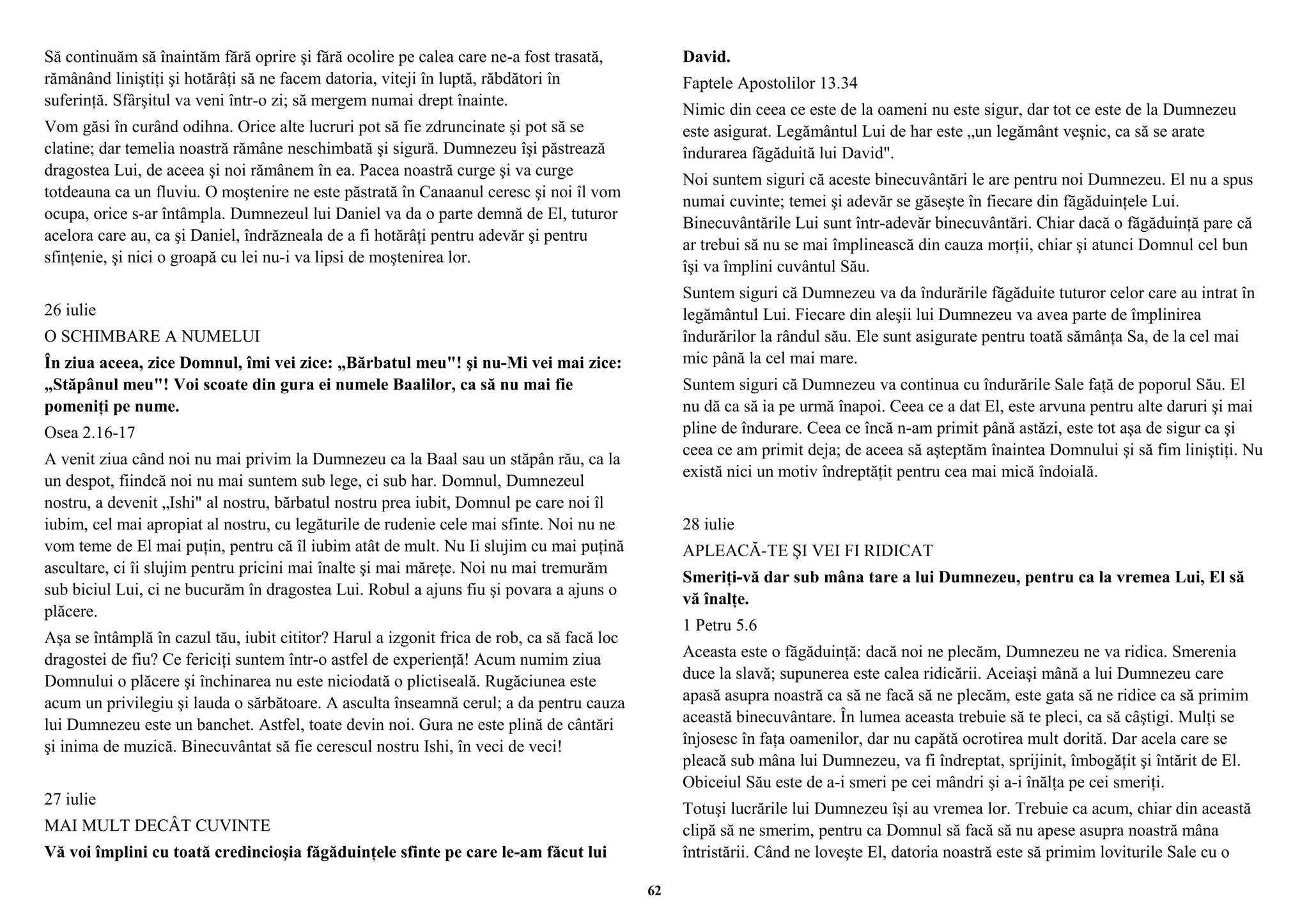 Să continuăm să înaintăm fără oprire şi fără ocolire pe calea care ne-a fost trasată, 
rămânând liniştiţi şi hotărâţi să ne facem datoria, viteji în luptă, răbdători în 
suferinţă. Sfârşitul va veni într-o zi; să mergem numai drept înainte. 
Vom găsi în curând odihna. Orice alte lucruri pot să fie zdruncinate şi pot să se 
clatine; dar temelia noastră rămâne neschimbată şi sigură. Dumnezeu îşi păstrează 
dragostea Lui, de aceea şi noi rămânem în ea. Pacea noastră curge şi va curge 
totdeauna ca un fluviu. O moştenire ne este păstrată în Canaanul ceresc şi noi îl vom 
ocupa, orice s-ar întâmpla. Dumnezeul lui Daniel va da o parte demnă de El, tuturor 
acelora care au, ca şi Daniel, îndrăzneala de a fi hotărâţi pentru adevăr şi pentru 
sfinţenie, şi nici o groapă cu lei nu-i va lipsi de moştenirea lor. 
26 iulie 
O SCHIMBARE A NUMELUI 
În ziua aceea, zice Domnul, îmi vei zice: „Bărbatul meu"! şi nu-Mi vei mai zice: 
„Stăpânul meu"! Voi scoate din gura ei numele Baalilor, ca să nu mai fie 
pomeniţi pe nume. 
Osea 2.16-17 
A venit ziua când noi nu mai privim la Dumnezeu ca la Baal sau un stăpân rău, ca la 
un despot, fiindcă noi nu mai suntem sub lege, ci sub har. Domnul, Dumnezeul 
nostru, a devenit „Ishi" al nostru, bărbatul nostru prea iubit, Domnul pe care noi îl 
iubim, cel mai apropiat al nostru, cu legăturile de rudenie cele mai sfinte. Noi nu ne 
vom teme de El mai puţin, pentru că îl iubim atât de mult. Nu Ii slujim cu mai puţină 
ascultare, ci îi slujim pentru pricini mai înalte şi mai măreţe. Noi nu mai tremurăm 
sub biciul Lui, ci ne bucurăm în dragostea Lui. Robul a ajuns fiu şi povara a ajuns o 
plăcere. 
Aşa se întâmplă în cazul tău, iubit cititor? Harul a izgonit frica de rob, ca să facă loc 
dragostei de fiu? Ce fericiţi suntem într-o astfel de experienţă! Acum numim ziua 
Domnului o plăcere şi închinarea nu este niciodată o plictiseală. Rugăciunea este 
acum un privilegiu şi lauda o sărbătoare. A asculta înseamnă cerul; a da pentru cauza 
lui Dumnezeu este un banchet. Astfel, toate devin noi. Gura ne este plină de cântări 
şi inima de muzică. Binecuvântat să fie cerescul nostru Ishi, în veci de veci! 
27 iulie 
MAI MULT DECÂT CUVINTE 
Vă voi împlini cu toată credincioşia făgăduinţele sfinte pe care le-am făcut lui 
David. 
Faptele Apostolilor 13.34 
Nimic din ceea ce este de la oameni nu este sigur, dar tot ce este de la Dumnezeu 
este asigurat. Legământul Lui de har este „un legământ veşnic, ca să se arate 
îndurarea făgăduită lui David". 
Noi suntem siguri că aceste binecuvântări le are pentru noi Dumnezeu. El nu a spus 
numai cuvinte; temei şi adevăr se găseşte în fiecare din făgăduinţele Lui. 
Binecuvântările Lui sunt într-adevăr binecuvântări. Chiar dacă o făgăduinţă pare că 
ar trebui să nu se mai împlinească din cauza morţii, chiar şi atunci Domnul cel bun 
îşi va împlini cuvântul Său. 
Suntem siguri că Dumnezeu va da îndurările făgăduite tuturor celor care au intrat în 
legământul Lui. Fiecare din aleşii lui Dumnezeu va avea parte de împlinirea 
îndurărilor la rândul său. Ele sunt asigurate pentru toată sămânţa Sa, de la cel mai 
mic până la cel mai mare. 
Suntem siguri că Dumnezeu va continua cu îndurările Sale faţă de poporul Său. El 
nu dă ca să ia pe urmă înapoi. Ceea ce a dat El, este arvuna pentru alte daruri şi mai 
pline de îndurare. Ceea ce încă n-am primit până astăzi, este tot aşa de sigur ca şi 
ceea ce am primit deja; de aceea să aşteptăm înaintea Domnului şi să fim liniştiţi. Nu 
există nici un motiv îndreptăţit pentru cea mai mică îndoială. 
28 iulie 
APLEACĂ-TE ŞI VEI FI RIDICAT 
Smeriţi-vă dar sub mâna tare a lui Dumnezeu, pentru ca la vremea Lui, El să 
vă înalţe. 
1 Petru 5.6 
Aceasta este o făgăduinţă: dacă noi ne plecăm, Dumnezeu ne va ridica. Smerenia 
duce la slavă; supunerea este calea ridicării. Aceiaşi mână a lui Dumnezeu care 
apasă asupra noastră ca să ne facă să ne plecăm, este gata să ne ridice ca să primim 
această binecuvântare. În lumea aceasta trebuie să te pleci, ca să câştigi. Mulţi se 
înjosesc în faţa oamenilor, dar nu capătă ocrotirea mult dorită. Dar acela care se 
pleacă sub mâna lui Dumnezeu, va fi îndreptat, sprijinit, îmbogăţit şi întărit de El. 
Obiceiul Său este de a-i smeri pe cei mândri şi a-i înălţa pe cei smeriţi. 
Totuşi lucrările lui Dumnezeu îşi au vremea lor. Trebuie ca acum, chiar din această 
clipă să ne smerim, pentru ca Domnul să facă să nu apese asupra noastră mâna 
întristării. Când ne loveşte El, datoria noastră este să primim loviturile Sale cu o 
62 
 