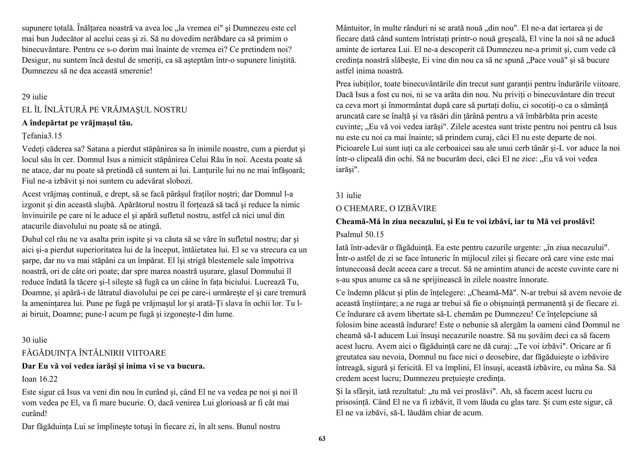 supunere totală. Înălţarea noastră va avea loc „la vremea ei" şi Dumnezeu este cel 
mai bun Judecător al acelui ceas şi zi. Să nu dovedim nerăbdare ca să primim o 
binecuvântare. Pentru ce s-o dorim mai înainte de vremea ei? Ce pretindem noi? 
Desigur, nu suntem încă destul de smeriţi, ca să aşteptăm într-o supunere liniştită. 
Dumnezeu să ne dea această smerenie! 
29 iulie 
EL ÎL ÎNLĂTURĂ PE VRĂJMAŞUL NOSTRU 
A îndepărtat pe vrăjmaşul tău. 
Ţefania3.15 
Vedeţi căderea sa? Satana a pierdut stăpânirea sa în inimile noastre, cum a pierdut şi 
locul său în cer. Domnul Isus a nimicit stăpânirea Celui Rău în noi. Acesta poate să 
ne atace, dar nu poate să pretindă că suntem ai lui. Lanţurile lui nu ne mai înfăşoară; 
Fiul ne-a izbăvit şi noi suntem cu adevărat slobozi. 
Acest vrăjmaş continuă, e drept, să se facă pârâşul fraţilor noştri; dar Domnul l-a 
izgonit şi din această slujbă. Apărătorul nostru îl forţează să tacă şi reduce la nimic 
învinuirile pe care ni le aduce el şi apără sufletul nostru, astfel că nici unul din 
atacurile diavolului nu poate să ne atingă. 
Duhul cel rău ne va asalta prin ispite şi va căuta să se vâre în sufletul nostru; dar şi 
aici şi-a pierdut superioritatea lui de la început, întâietatea lui. El se va strecura ca un 
şarpe, dar nu va mai stăpâni ca un împărat. El îşi strigă blestemele sale împotriva 
noastră, ori de câte ori poate; dar spre marea noastră uşurare, glasul Domnului îl 
reduce îndată la tăcere şi-l sileşte să fugă ca un câine în faţa biciului. Lucrează Tu, 
Doamne, şi apără-i de lătratul diavolului pe cei pe care-i urmăreşte el şi care tremură 
la ameninţarea lui. Pune pe fugă pe vrăjmaşul lor şi arată-Ţi slava în ochii lor. Tu l-ai 
biruit, Doamne; pune-l acum pe fugă şi izgoneşte-l din lume. 
30 iulie 
FĂGĂDUINŢA ÎNTÂLNIRII VIITOARE 
Dar Eu vă voi vedea iarăşi şi inima vi se va bucura. 
Ioan 16.22 
Este sigur că Isus va veni din nou în curând şi, când El ne va vedea pe noi şi noi îl 
vom vedea pe El, va fi mare bucurie. O, dacă venirea Lui glorioasă ar fi cât mai 
curând! 
Dar făgăduinţa Lui se împlineşte totuşi în fiecare zi, în alt sens. Bunul nostru 
Mântuitor, în multe rânduri ni se arată nouă „din nou". El ne-a dat iertarea şi de 
fiecare dată când suntem întristaţi printr-o nouă greşeală, El vine la noi să ne aducă 
aminte de iertarea Lui. El ne-a descoperit că Dumnezeu ne-a primit şi, cum vede că 
credinţa noastră slăbeşte, Ei vine din nou ca să ne spună „Pace vouă" şi să bucure 
astfel inima noastră. 
Prea iubiţilor, toate binecuvântările din trecut sunt garanţii pentru îndurările viitoare. 
Dacă Isus a fost cu noi, ni se va arăta din nou. Nu priviţi o binecuvântare din trecut 
ca ceva mort şi înmormântat după care să purtaţi doliu, ci socotiţi-o ca o sămânţă 
aruncată care se înalţă şi va răsări din ţărână pentru a vă îmbărbăta prin aceste 
cuvinte; „Eu vă voi vedea iarăşi". Zilele acestea sunt triste pentru noi pentru că Isus 
nu este cu noi ca mai înainte; să prindem curaj, căci El nu este departe de noi. 
Picioarele Lui sunt iuţi ca ale cerboaicei sau ale unui cerb tânăr şi-L vor aduce la noi 
într-o clipeală din ochi. Să ne bucurăm deci, căci El ne zice: „Eu vă voi vedea 
iarăşi". 
31 iulie 
O CHEMARE, O IZBĂVIRE 
Cheamă-Mă în ziua necazului, şi Eu te voi izbăvi, iar tu Mă vei proslăvi! 
Psalmul 50.15 
Iată într-adevăr o făgăduinţă. Ea este pentru cazurile urgente: „în ziua necazului". 
Într-o astfel de zi se face întuneric în mijlocul zilei şi fiecare oră care vine este mai 
întunecoasă decât aceea care a trecut. Să ne amintim atunci de aceste cuvinte care ni 
s-au spus anume ca să ne sprijinească în zilele noastre înnorate. 
Ce îndemn plăcut şi plin de înţelegere: „Cheamă-Mă". N-ar trebui să avem nevoie de 
această înştiinţare; a ne ruga ar trebui să fie o obişnuinţă permanentă şi de fiecare zi. 
Ce îndurare că avem libertate să-L chemăm pe Dumnezeu! Ce înţelepciune să 
folosim bine această îndurare! Este o nebunie să alergăm la oameni când Domnul ne 
cheamă să-I aducem Lui însuşi necazurile noastre. Să nu şovăim deci ca să facem 
acest lucru. Avem aici o făgăduinţă care ne dă curaj: „Te voi izbăvi". Oricare ar fi 
greutatea sau nevoia, Domnul nu face nici o deosebire, dar făgăduieşte o izbăvire 
întreagă, sigură şi fericită. El va împlini, El însuşi, această izbăvire, cu mâna Sa. Să 
credem acest lucru; Dumnezeu preţuieşte credinţa. 
Şi la sfârşit, iată rezultatul: „tu mă vei proslăvi". Ah, să facem acest lucru cu 
prisosinţă. Când El ne va fi izbăvit, îl vom lăuda cu glas tare. Şi cum este sigur, că 
El ne va izbăvi, să-L lăudăm chiar de acum. 
63 
 