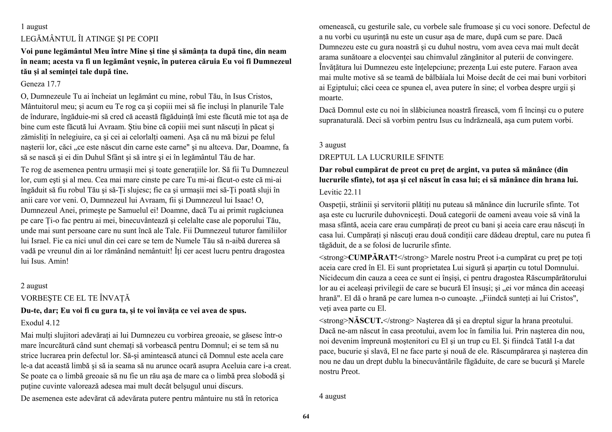 1 august 
LEGĂMÂNTUL ÎI ATINGE ŞI PE COPII 
Voi pune legământul Meu între Mine şi tine şi sămânţa ta după tine, din neam 
în neam; acesta va fi un legământ veşnic, în puterea căruia Eu voi fi Dumnezeul 
tău şi al seminţei tale după tine. 
Geneza 17.7 
O, Dumnezeule Tu ai încheiat un legământ cu mine, robul Tău, în Isus Cristos, 
Mântuitorul meu; şi acum eu Te rog ca şi copiii mei să fie incluşi în planurile Tale 
de îndurare, îngăduie-mi să cred că această făgăduinţă îmi este făcută mie tot aşa de 
bine cum este făcută lui Avraam. Ştiu bine că copiii mei sunt născuţi în păcat şi 
zămisliţi în nelegiuire, ca şi cei ai celorlalţi oameni. Aşa că nu mă bizui pe felul 
naşterii lor, căci „ce este născut din carne este carne" şi nu altceva. Dar, Doamne, fa 
să se nască şi ei din Duhul Sfânt şi să intre şi ei în legământul Tău de har. 
Te rog de asemenea pentru urmaşii mei şi toate generaţiile lor. Să fii Tu Dumnezeul 
lor, cum eşti şi al meu. Cea mai mare cinste pe care Tu mi-ai făcut-o este că mi-ai 
îngăduit să fiu robul Tău şi să-Ţi slujesc; fie ca şi urmaşii mei să-Ţi poată sluji în 
anii care vor veni. O, Dumnezeul lui Avraam, fii şi Dumnezeul lui Isaac! O, 
Dumnezeul Anei, primeşte pe Samuelul ei! Doamne, dacă Tu ai primit rugăciunea 
pe care Ţi-o fac pentru ai mei, binecuvântează şi celelalte case ale poporului Tău, 
unde mai sunt persoane care nu sunt încă ale Tale. Fii Dumnezeul tuturor familiilor 
lui Israel. Fie ca nici unul din cei care se tem de Numele Tău să n-aibă durerea să 
vadă pe vreunul din ai lor rămânând nemântuit! Îţi cer acest lucru pentru dragostea 
lui Isus. Amin! 
2 august 
VORBEŞTE CE EL TE ÎNVAŢĂ 
Du-te, dar; Eu voi fi cu gura ta, şi te voi învăţa ce vei avea de spus. 
Exodul 4.12 
Mai mulţi slujitori adevăraţi ai lui Dumnezeu cu vorbirea greoaie, se găsesc într-o 
mare încurcătură când sunt chemaţi să vorbească pentru Domnul; ei se tem să nu 
strice lucrarea prin defectul lor. Să-şi amintească atunci că Domnul este acela care 
le-a dat această limbă şi să ia seama să nu arunce ocară asupra Aceluia care i-a creat. 
Se poate ca o limbă greoaie să nu fie un rău aşa de mare ca o limbă prea slobodă şi 
puţine cuvinte valorează adesea mai mult decât belşugul unui discurs. 
De asemenea este adevărat că adevărata putere pentru mântuire nu stă în retorica 
omenească, cu gesturile sale, cu vorbele sale frumoase şi cu voci sonore. Defectul de 
a nu vorbi cu uşurinţă nu este un cusur aşa de mare, după cum se pare. Dacă 
Dumnezeu este cu gura noastră şi cu duhul nostru, vom avea ceva mai mult decât 
arama sunătoare a elocvenţei sau chimvalul zăngănitor al puterii de convingere. 
Învăţătura lui Dumnezeu este înţelepciune; prezenţa Lui este putere. Faraon avea 
mai multe motive să se teamă de bâlbâiala lui Moise decât de cei mai buni vorbitori 
ai Egiptului; căci ceea ce spunea el, avea putere în sine; el vorbea despre urgii şi 
moarte. 
Dacă Domnul este cu noi în slăbiciunea noastră firească, vom fi încinşi cu o putere 
supranaturală. Deci să vorbim pentru Isus cu îndrăzneală, aşa cum putem vorbi. 
3 august 
DREPTUL LA LUCRURILE SFINTE 
Dar robul cumpărat de preot cu preţ de argint, va putea să mănânce (din 
lucrurile sfinte), tot aşa şi cel născut în casa lui; ei să mănânce din hrana lui. 
Levitic 22.11 
Oaspeţii, străinii şi servitorii plătiţi nu puteau să mănânce din lucrurile sfinte. Tot 
aşa este cu lucrurile duhovniceşti. Două categorii de oameni aveau voie să vină la 
masa sfântă, aceia care erau cumpăraţi de preot cu bani şi aceia care erau născuţi în 
casa lui. Cumpăraţi şi născuţi erau două condiţii care dădeau dreptul, care nu putea fi 
tăgăduit, de a se folosi de lucrurile sfinte. 
<strong>CUMPĂRAT!</strong> Marele nostru Preot i-a cumpărat cu preţ pe toţi 
aceia care cred în El. Ei sunt proprietatea Lui sigură şi aparţin cu totul Domnului. 
Nicidecum din cauza a ceea ce sunt ei înşişi, ci pentru dragostea Răscumpărătorului 
lor au ei aceleaşi privilegii de care se bucură El însuşi; şi „ei vor mânca din aceeaşi 
hrană". El dă o hrană pe care lumea n-o cunoaşte. „Fiindcă sunteţi ai lui Cristos", 
veţi avea parte cu El. 
<strong>NĂSCUT.</strong> Naşterea dă şi ea dreptul sigur la hrana preotului. 
Dacă ne-am născut în casa preotului, avem loc în familia lui. Prin naşterea din nou, 
noi devenim împreună moştenitori cu El şi un trup cu El. Şi fiindcă Tatăl I-a dat 
pace, bucurie şi slavă, El ne face parte şi nouă de ele. Răscumpărarea şi naşterea din 
nou ne dau un drept dublu la binecuvântările făgăduite, de care se bucură şi Marele 
nostru Preot. 
4 august 
64 
 