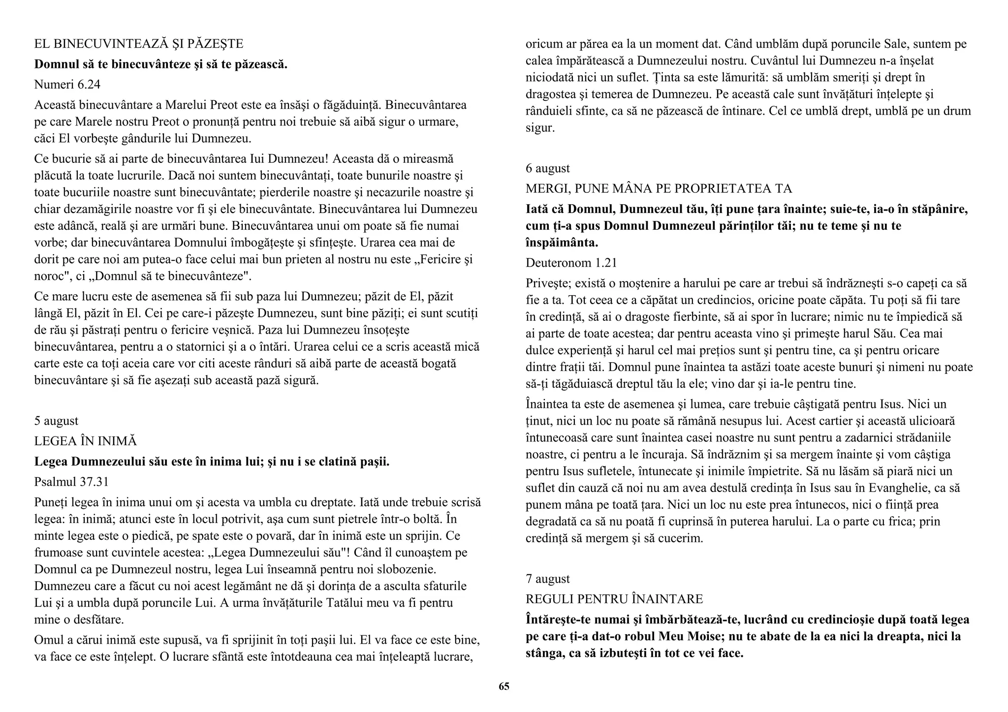 EL BINECUVINTEAZĂ ŞI PĂZEŞTE 
Domnul să te binecuvânteze şi să te păzească. 
Numeri 6.24 
Această binecuvântare a Marelui Preot este ea însăşi o făgăduinţă. Binecuvântarea 
pe care Marele nostru Preot o pronunţă pentru noi trebuie să aibă sigur o urmare, 
căci El vorbeşte gândurile lui Dumnezeu. 
Ce bucurie să ai parte de binecuvântarea Iui Dumnezeu! Aceasta dă o mireasmă 
plăcută la toate lucrurile. Dacă noi suntem binecuvântaţi, toate bunurile noastre şi 
toate bucuriile noastre sunt binecuvântate; pierderile noastre şi necazurile noastre şi 
chiar dezamăgirile noastre vor fi şi ele binecuvântate. Binecuvântarea lui Dumnezeu 
este adâncă, reală şi are urmări bune. Binecuvântarea unui om poate să fie numai 
vorbe; dar binecuvântarea Domnului îmbogăţeşte şi sfinţeşte. Urarea cea mai de 
dorit pe care noi am putea-o face celui mai bun prieten al nostru nu este „Fericire şi 
noroc", ci „Domnul să te binecuvânteze". 
Ce mare lucru este de asemenea să fii sub paza lui Dumnezeu; păzit de El, păzit 
lângă El, păzit în El. Cei pe care-i păzeşte Dumnezeu, sunt bine păziţi; ei sunt scutiţi 
de rău şi păstraţi pentru o fericire veşnică. Paza lui Dumnezeu însoţeşte 
binecuvântarea, pentru a o statornici şi a o întări. Urarea celui ce a scris această mică 
carte este ca toţi aceia care vor citi aceste rânduri să aibă parte de această bogată 
binecuvântare şi să fie aşezaţi sub această pază sigură. 
5 august 
LEGEA ÎN INIMĂ 
Legea Dumnezeului său este în inima lui; şi nu i se clatină paşii. 
Psalmul 37.31 
Puneţi legea în inima unui om şi acesta va umbla cu dreptate. Iată unde trebuie scrisă 
legea: în inimă; atunci este în locul potrivit, aşa cum sunt pietrele într-o boltă. În 
minte legea este o piedică, pe spate este o povară, dar în inimă este un sprijin. Ce 
frumoase sunt cuvintele acestea: „Legea Dumnezeului său"! Când îl cunoaştem pe 
Domnul ca pe Dumnezeul nostru, legea Lui înseamnă pentru noi slobozenie. 
Dumnezeu care a făcut cu noi acest legământ ne dă şi dorinţa de a asculta sfaturile 
Lui şi a umbla după poruncile Lui. A urma învăţăturile Tatălui meu va fi pentru 
mine o desfătare. 
Omul a cărui inimă este supusă, va fi sprijinit în toţi paşii lui. El va face ce este bine, 
va face ce este înţelept. O lucrare sfântă este întotdeauna cea mai înţeleaptă lucrare, 
oricum ar părea ea la un moment dat. Când umblăm după poruncile Sale, suntem pe 
calea împărătească a Dumnezeului nostru. Cuvântul lui Dumnezeu n-a înşelat 
niciodată nici un suflet. Ţinta sa este lămurită: să umblăm smeriţi şi drept în 
dragostea şi temerea de Dumnezeu. Pe această cale sunt învăţături înţelepte şi 
rânduieli sfinte, ca să ne păzească de întinare. Cel ce umblă drept, umblă pe un drum 
sigur. 
6 august 
MERGI, PUNE MÂNA PE PROPRIETATEA TA 
Iată că Domnul, Dumnezeul tău, îţi pune ţara înainte; suie-te, ia-o în stăpânire, 
cum ţi-a spus Domnul Dumnezeul părinţilor tăi; nu te teme şi nu te 
înspăimânta. 
Deuteronom 1.21 
Priveşte; există o moştenire a harului pe care ar trebui să îndrăzneşti s-o capeţi ca să 
fie a ta. Tot ceea ce a căpătat un credincios, oricine poate căpăta. Tu poţi să fii tare 
în credinţă, să ai o dragoste fierbinte, să ai spor în lucrare; nimic nu te împiedică să 
ai parte de toate acestea; dar pentru aceasta vino şi primeşte harul Său. Cea mai 
dulce experienţă şi harul cel mai preţios sunt şi pentru tine, ca şi pentru oricare 
dintre fraţii tăi. Domnul pune înaintea ta astăzi toate aceste bunuri şi nimeni nu poate 
să-ţi tăgăduiască dreptul tău la ele; vino dar şi ia-le pentru tine. 
Înaintea ta este de asemenea şi lumea, care trebuie câştigată pentru Isus. Nici un 
ţinut, nici un loc nu poate să rămână nesupus lui. Acest cartier şi această ulicioară 
întunecoasă care sunt înaintea casei noastre nu sunt pentru a zadarnici strădaniile 
noastre, ci pentru a le încuraja. Să îndrăznim şi sa mergem înainte şi vom câştiga 
pentru Isus sufletele, întunecate şi inimile împietrite. Să nu lăsăm să piară nici un 
suflet din cauză că noi nu am avea destulă credinţa în Isus sau în Evanghelie, ca să 
punem mâna pe toată ţara. Nici un loc nu este prea întunecos, nici o fiinţă prea 
degradată ca să nu poată fi cuprinsă în puterea harului. La o parte cu frica; prin 
credinţă să mergem şi să cucerim. 
7 august 
REGULI PENTRU ÎNAINTARE 
Întăreşte-te numai şi îmbărbătează-te, lucrând cu credincioşie după toată legea 
pe care ţi-a dat-o robul Meu Moise; nu te abate de la ea nici la dreapta, nici la 
stânga, ca să izbuteşti în tot ce vei face. 
65 
 