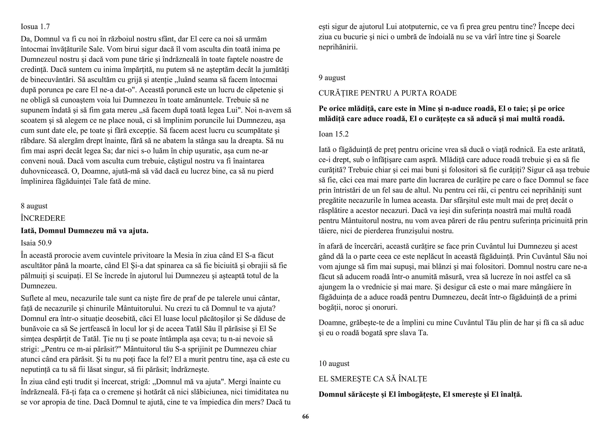Iosua 1.7 
Da, Domnul va fi cu noi în războiul nostru sfânt, dar El cere ca noi să urmăm 
întocmai învăţăturile Sale. Vom birui sigur dacă îl vom asculta din toată inima pe 
Dumnezeul nostru şi dacă vom pune tărie şi îndrăzneală în toate faptele noastre de 
credinţă. Dacă suntem cu inima împărţită, nu putem să ne aşteptăm decât la jumătăţi 
de binecuvântări. Să ascultăm cu grijă şi atenţie „luând seama să facem întocmai 
după porunca pe care El ne-a dat-o". Această poruncă este un lucru de căpetenie şi 
ne obligă să cunoaştem voia lui Dumnezeu în toate amănuntele. Trebuie să ne 
supunem îndată şi să fim gata mereu „să facem după toată legea Lui". Noi n-avem să 
scoatem şi să alegem ce ne place nouă, ci să împlinim poruncile lui Dumnezeu, aşa 
cum sunt date ele, pe toate şi fără excepţie. Să facem acest lucru cu scumpătate şi 
răbdare. Să alergăm drept înainte, fără să ne abatem la stânga sau la dreapta. Să nu 
fim mai aspri decât legea Sa; dar nici s-o luăm în chip uşuratic, aşa cum ne-ar 
conveni nouă. Dacă vom asculta cum trebuie, câştigul nostru va fi înaintarea 
duhovnicească. O, Doamne, ajută-mă să văd dacă eu lucrez bine, ca să nu pierd 
împlinirea făgăduinţei Tale fată de mine. 
8 august 
ÎNCREDERE 
Iată, Domnul Dumnezeu mă va ajuta. 
Isaia 50.9 
În această prorocie avem cuvintele privitoare la Mesia în ziua când El S-a făcut 
ascultător până la moarte, când El Şi-a dat spinarea ca să fie biciuită şi obrajii să fie 
pălmuiţi şi scuipaţi. El Se încrede în ajutorul lui Dumnezeu şi aşteaptă totul de la 
Dumnezeu. 
Suflete al meu, necazurile tale sunt ca nişte fire de praf de pe talerele unui cântar, 
faţă de necazurile şi chinurile Mântuitorului. Nu crezi tu că Domnul te va ajuta? 
Domnul era într-o situaţie deosebită, căci El luase locul păcătoşilor şi Se dăduse de 
bunăvoie ca să Se jertfească în locul lor şi de aceea Tatăl Său îl părăsise şi El Se 
simţea despărţit de Tatăl. Ţie nu ţi se poate întâmpla aşa ceva; tu n-ai nevoie să 
strigi: „Pentru ce m-ai părăsit?" Mântuitorul tău S-a sprijinit pe Dumnezeu chiar 
atunci când era părăsit. Şi tu nu poţi face la fel? El a murit pentru tine, aşa că este cu 
neputinţă ca tu să fii lăsat singur, să fii părăsit; îndrăzneşte. 
În ziua când eşti trudit şi încercat, strigă: „Domnul mă va ajuta". Mergi înainte cu 
îndrăzneală. Fă-ţi faţa ca o cremene şi hotărât că nici slăbiciunea, nici timiditatea nu 
se vor apropia de tine. Dacă Domnul te ajută, cine te va împiedica din mers? Dacă tu 
eşti sigur de ajutorul Lui atotputernic, ce va fi prea greu pentru tine? Începe deci 
ziua cu bucurie şi nici o umbră de îndoială nu se va vârî între tine şi Soarele 
neprihănirii. 
9 august 
CURĂŢIRE PENTRU A PURTA ROADE 
Pe orice mlădiţă, care este in Mine şi n-aduce roadă, El o taie; şi pe orice 
mlădiţă care aduce roadă, El o curăţeşte ca să aducă şi mai multă roadă. 
Ioan 15.2 
Iată o făgăduinţă de preţ pentru oricine vrea să ducă o viaţă rodnică. Ea este arătată, 
ce-i drept, sub o înfăţişare cam aspră. Mlădiţă care aduce roadă trebuie şi ea să fie 
curăţită? Trebuie chiar şi cei mai buni şi folositori să fie curăţiţi? Sigur că aşa trebuie 
să fie, căci cea mai mare parte din lucrarea de curăţire pe care o face Domnul se face 
prin întristări de un fel sau de altul. Nu pentru cei răi, ci pentru cei neprihăniţi sunt 
pregătite necazurile în lumea aceasta. Dar sfârşitul este mult mai de preţ decât o 
răsplătire a acestor necazuri. Dacă va ieşi din suferinţa noastră mai multă roadă 
pentru Mântuitorul nostru, nu vom avea păreri de rău pentru suferinţa pricinuită prin 
tăiere, nici de pierderea frunzişului nostru. 
în afară de încercări, această curăţire se face prin Cuvântul lui Dumnezeu şi acest 
gând dă la o parte ceea ce este neplăcut în această făgăduinţă. Prin Cuvântul Său noi 
vom ajunge să fim mai supuşi, mai blânzi şi mai folositori. Domnul nostru care ne-a 
făcut să aducem roadă într-o anumită măsură, vrea să lucreze în noi astfel ca să 
ajungem la o vrednicie şi mai mare. Şi desigur că este o mai mare mângâiere în 
făgăduinţa de a aduce roadă pentru Dumnezeu, decât într-o făgăduinţă de a primi 
bogăţii, noroc şi onoruri. 
Doamne, grăbeşte-te de a împlini cu mine Cuvântul Tău plin de har şi fă ca să aduc 
şi eu o roadă bogată spre slava Ta. 
10 august 
EL SMEREŞTE CA SĂ ÎNALŢE 
Domnul sărăceşte şi El îmbogăţeşte, El smereşte şi El înalţă. 
66 
 