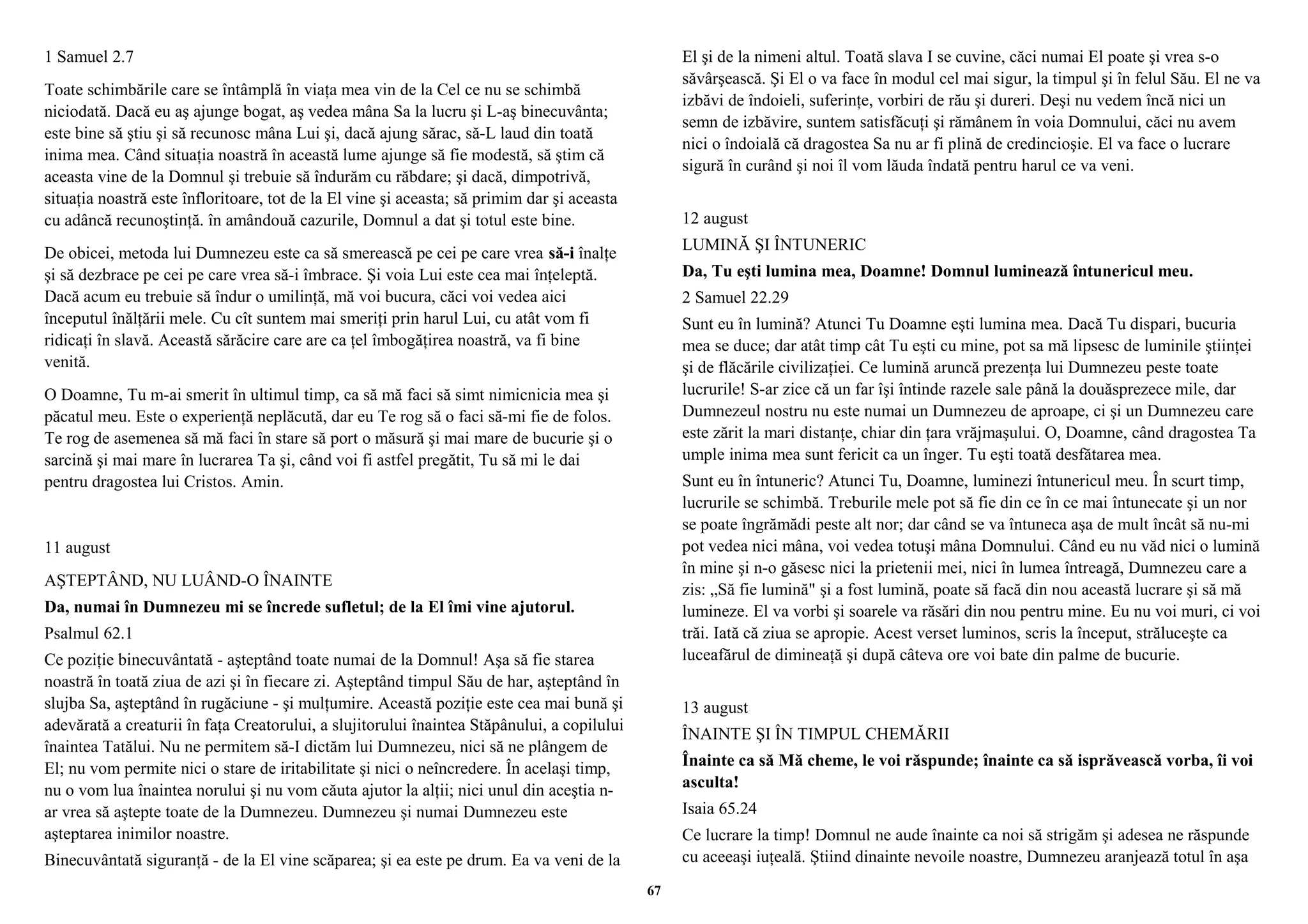 1 Samuel 2.7 
Toate schimbările care se întâmplă în viaţa mea vin de la Cel ce nu se schimbă 
niciodată. Dacă eu aş ajunge bogat, aş vedea mâna Sa la lucru şi L-aş binecuvânta; 
este bine să ştiu şi să recunosc mâna Lui şi, dacă ajung sărac, să-L laud din toată 
inima mea. Când situaţia noastră în această lume ajunge să fie modestă, să ştim că 
aceasta vine de la Domnul şi trebuie să îndurăm cu răbdare; şi dacă, dimpotrivă, 
situaţia noastră este înfloritoare, tot de la El vine şi aceasta; să primim dar şi aceasta 
cu adâncă recunoştinţă. în amândouă cazurile, Domnul a dat şi totul este bine. 
De obicei, metoda lui Dumnezeu este ca să smerească pe cei pe care vrea să-i înalţe 
şi să dezbrace pe cei pe care vrea să-i îmbrace. Şi voia Lui este cea mai înţeleptă. 
Dacă acum eu trebuie să îndur o umilinţă, mă voi bucura, căci voi vedea aici 
începutul înălţării mele. Cu cît suntem mai smeriţi prin harul Lui, cu atât vom fi 
ridicaţi în slavă. Această sărăcire care are ca ţel îmbogăţirea noastră, va fi bine 
venită. 
O Doamne, Tu m-ai smerit în ultimul timp, ca să mă faci să simt nimicnicia mea şi 
păcatul meu. Este o experienţă neplăcută, dar eu Te rog să o faci să-mi fie de folos. 
Te rog de asemenea să mă faci în stare să port o măsură şi mai mare de bucurie şi o 
sarcină şi mai mare în lucrarea Ta şi, când voi fi astfel pregătit, Tu să mi le dai 
pentru dragostea lui Cristos. Amin. 
11 august 
AŞTEPTÂND, NU LUÂND-O ÎNAINTE 
Da, numai în Dumnezeu mi se încrede sufletul; de la El îmi vine ajutorul. 
Psalmul 62.1 
Ce poziţie binecuvântată - aşteptând toate numai de la Domnul! Aşa să fie starea 
noastră în toată ziua de azi şi în fiecare zi. Aşteptând timpul Său de har, aşteptând în 
slujba Sa, aşteptând în rugăciune - şi mulţumire. Această poziţie este cea mai bună şi 
adevărată a creaturii în faţa Creatorului, a slujitorului înaintea Stăpânului, a copilului 
înaintea Tatălui. Nu ne permitem să-I dictăm lui Dumnezeu, nici să ne plângem de 
El; nu vom permite nici o stare de iritabilitate şi nici o neîncredere. În acelaşi timp, 
nu o vom lua înaintea norului şi nu vom căuta ajutor la alţii; nici unul din aceştia n-ar 
vrea să aştepte toate de la Dumnezeu. Dumnezeu şi numai Dumnezeu este 
aşteptarea inimilor noastre. 
Binecuvântată siguranţă - de la El vine scăparea; şi ea este pe drum. Ea va veni de la 
El şi de la nimeni altul. Toată slava I se cuvine, căci numai El poate şi vrea s-o 
săvârşească. Şi El o va face în modul cel mai sigur, la timpul şi în felul Său. El ne va 
izbăvi de îndoieli, suferinţe, vorbiri de rău şi dureri. Deşi nu vedem încă nici un 
semn de izbăvire, suntem satisfăcuţi şi rămânem în voia Domnului, căci nu avem 
nici o îndoială că dragostea Sa nu ar fi plină de credincioşie. El va face o lucrare 
sigură în curând şi noi îl vom lăuda îndată pentru harul ce va veni. 
12 august 
LUMINĂ ŞI ÎNTUNERIC 
Da, Tu eşti lumina mea, Doamne! Domnul luminează întunericul meu. 
2 Samuel 22.29 
Sunt eu în lumină? Atunci Tu Doamne eşti lumina mea. Dacă Tu dispari, bucuria 
mea se duce; dar atât timp cât Tu eşti cu mine, pot sa mă lipsesc de luminile ştiinţei 
şi de flăcările civilizaţiei. Ce lumină aruncă prezenţa lui Dumnezeu peste toate 
lucrurile! S-ar zice că un far îşi întinde razele sale până la douăsprezece mile, dar 
Dumnezeul nostru nu este numai un Dumnezeu de aproape, ci şi un Dumnezeu care 
este zărit la mari distanţe, chiar din ţara vrăjmaşului. O, Doamne, când dragostea Ta 
umple inima mea sunt fericit ca un înger. Tu eşti toată desfătarea mea. 
Sunt eu în întuneric? Atunci Tu, Doamne, luminezi întunericul meu. În scurt timp, 
lucrurile se schimbă. Treburile mele pot să fie din ce în ce mai întunecate şi un nor 
se poate îngrămădi peste alt nor; dar când se va întuneca aşa de mult încât să nu-mi 
pot vedea nici mâna, voi vedea totuşi mâna Domnului. Când eu nu văd nici o lumină 
în mine şi n-o găsesc nici la prietenii mei, nici în lumea întreagă, Dumnezeu care a 
zis: „Să fie lumină" şi a fost lumină, poate să facă din nou această lucrare şi să mă 
lumineze. El va vorbi şi soarele va răsări din nou pentru mine. Eu nu voi muri, ci voi 
trăi. Iată că ziua se apropie. Acest verset luminos, scris la început, străluceşte ca 
luceafărul de dimineaţă şi după câteva ore voi bate din palme de bucurie. 
13 august 
ÎNAINTE ŞI ÎN TIMPUL CHEMĂRII 
Înainte ca să Mă cheme, le voi răspunde; înainte ca să isprăvească vorba, îi voi 
asculta! 
Isaia 65.24 
Ce lucrare la timp! Domnul ne aude înainte ca noi să strigăm şi adesea ne răspunde 
cu aceeaşi iuţeală. Ştiind dinainte nevoile noastre, Dumnezeu aranjează totul în aşa 
67 
 