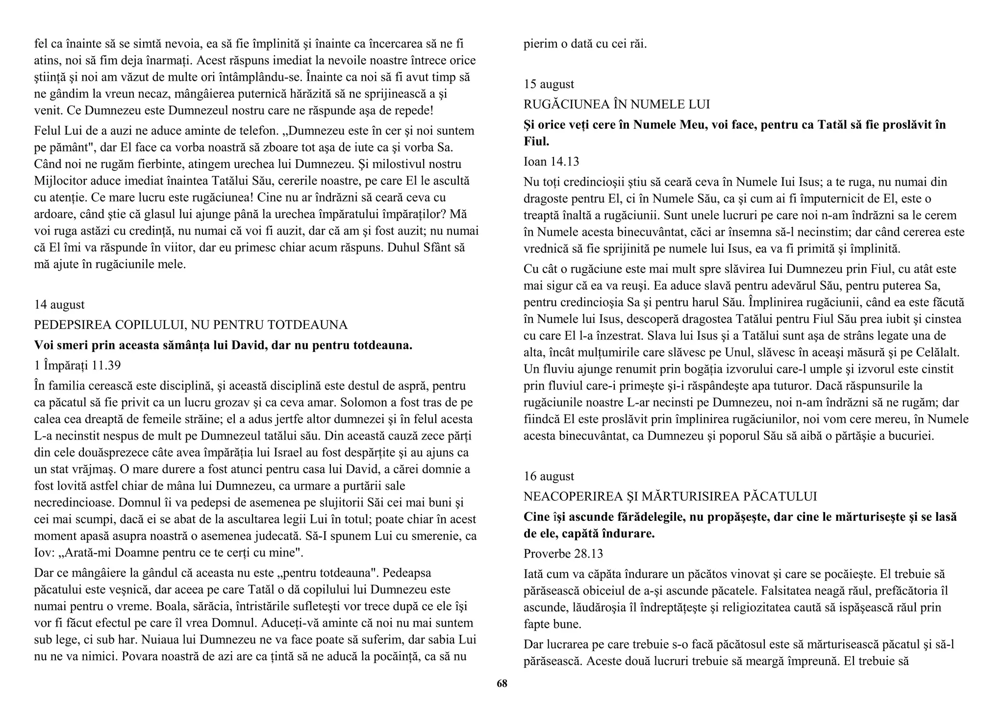 fel ca înainte să se simtă nevoia, ea să fie împlinită şi înainte ca încercarea să ne fi 
atins, noi să fim deja înarmaţi. Acest răspuns imediat la nevoile noastre întrece orice 
ştiinţă şi noi am văzut de multe ori întâmplându-se. Înainte ca noi să fi avut timp să 
ne gândim la vreun necaz, mângâierea puternică hărăzită să ne sprijinească a şi 
venit. Ce Dumnezeu este Dumnezeul nostru care ne răspunde aşa de repede! 
Felul Lui de a auzi ne aduce aminte de telefon. „Dumnezeu este în cer şi noi suntem 
pe pământ", dar El face ca vorba noastră să zboare tot aşa de iute ca şi vorba Sa. 
Când noi ne rugăm fierbinte, atingem urechea lui Dumnezeu. Şi milostivul nostru 
Mijlocitor aduce imediat înaintea Tatălui Său, cererile noastre, pe care El le ascultă 
cu atenţie. Ce mare lucru este rugăciunea! Cine nu ar îndrăzni să ceară ceva cu 
ardoare, când ştie că glasul lui ajunge până la urechea împăratului împăraţilor? Mă 
voi ruga astăzi cu credinţă, nu numai că voi fi auzit, dar că am şi fost auzit; nu numai 
că El îmi va răspunde în viitor, dar eu primesc chiar acum răspuns. Duhul Sfânt să 
mă ajute în rugăciunile mele. 
14 august 
PEDEPSIREA COPILULUI, NU PENTRU TOTDEAUNA 
Voi smeri prin aceasta sămânţa lui David, dar nu pentru totdeauna. 
1 Împăraţi 11.39 
În familia cerească este disciplină, şi această disciplină este destul de aspră, pentru 
ca păcatul să fie privit ca un lucru grozav şi ca ceva amar. Solomon a fost tras de pe 
calea cea dreaptă de femeile străine; el a adus jertfe altor dumnezei şi în felul acesta 
L-a necinstit nespus de mult pe Dumnezeul tatălui său. Din această cauză zece părţi 
din cele douăsprezece câte avea împărăţia lui Israel au fost despărţite şi au ajuns ca 
un stat vrăjmaş. O mare durere a fost atunci pentru casa lui David, a cărei domnie a 
fost lovită astfel chiar de mâna lui Dumnezeu, ca urmare a purtării sale 
necredincioase. Domnul îi va pedepsi de asemenea pe slujitorii Săi cei mai buni şi 
cei mai scumpi, dacă ei se abat de la ascultarea legii Lui în totul; poate chiar în acest 
moment apasă asupra noastră o asemenea judecată. Să-I spunem Lui cu smerenie, ca 
Iov: „Arată-mi Doamne pentru ce te cerţi cu mine". 
Dar ce mângâiere la gândul că aceasta nu este „pentru totdeauna". Pedeapsa 
păcatului este veşnică, dar aceea pe care Tatăl o dă copilului lui Dumnezeu este 
numai pentru o vreme. Boala, sărăcia, întristările sufleteşti vor trece după ce ele îşi 
vor fi făcut efectul pe care îl vrea Domnul. Aduceţi-vă aminte că noi nu mai suntem 
sub lege, ci sub har. Nuiaua lui Dumnezeu ne va face poate să suferim, dar sabia Lui 
nu ne va nimici. Povara noastră de azi are ca ţintă să ne aducă la pocăinţă, ca să nu 
pierim o dată cu cei răi. 
15 august 
RUGĂCIUNEA ÎN NUMELE LUI 
Şi orice veţi cere în Numele Meu, voi face, pentru ca Tatăl să fie proslăvit în 
Fiul. 
Ioan 14.13 
Nu toţi credincioşii ştiu să ceară ceva în Numele Iui Isus; a te ruga, nu numai din 
dragoste pentru El, ci în Numele Său, ca şi cum ai fi împuternicit de El, este o 
treaptă înaltă a rugăciunii. Sunt unele lucruri pe care noi n-am îndrăzni sa le cerem 
în Numele acesta binecuvântat, căci ar însemna să-l necinstim; dar când cererea este 
vrednică să fie sprijinită pe numele lui Isus, ea va fi primită şi împlinită. 
Cu cât o rugăciune este mai mult spre slăvirea Iui Dumnezeu prin Fiul, cu atât este 
mai sigur că ea va reuşi. Ea aduce slavă pentru adevărul Său, pentru puterea Sa, 
pentru credincioşia Sa şi pentru harul Său. Împlinirea rugăciunii, când ea este făcută 
în Numele lui Isus, descoperă dragostea Tatălui pentru Fiul Său prea iubit şi cinstea 
cu care El l-a înzestrat. Slava lui Isus şi a Tatălui sunt aşa de strâns legate una de 
alta, încât mulţumirile care slăvesc pe Unul, slăvesc în aceaşi măsură şi pe Celălalt. 
Un fluviu ajunge renumit prin bogăţia izvorului care-l umple şi izvorul este cinstit 
prin fluviul care-i primeşte şi-i răspândeşte apa tuturor. Dacă răspunsurile la 
rugăciunile noastre L-ar necinsti pe Dumnezeu, noi n-am îndrăzni să ne rugăm; dar 
fiindcă El este proslăvit prin împlinirea rugăciunilor, noi vom cere mereu, în Numele 
acesta binecuvântat, ca Dumnezeu şi poporul Său să aibă o părtăşie a bucuriei. 
16 august 
NEACOPERIREA ŞI MĂRTURISIREA PĂCATULUI 
Cine îşi ascunde fărădelegile, nu propăşeşte, dar cine le mărturiseşte şi se lasă 
de ele, capătă îndurare. 
Proverbe 28.13 
Iată cum va căpăta îndurare un păcătos vinovat şi care se pocăieşte. El trebuie să 
părăsească obiceiul de a-şi ascunde păcatele. Falsitatea neagă răul, prefăcătoria îl 
ascunde, lăudăroşia îl îndreptăţeşte şi religiozitatea caută să ispăşească răul prin 
fapte bune. 
Dar lucrarea pe care trebuie s-o facă păcătosul este să mărturisească păcatul şi să-l 
părăsească. Aceste două lucruri trebuie să meargă împreună. El trebuie să 
68 
 