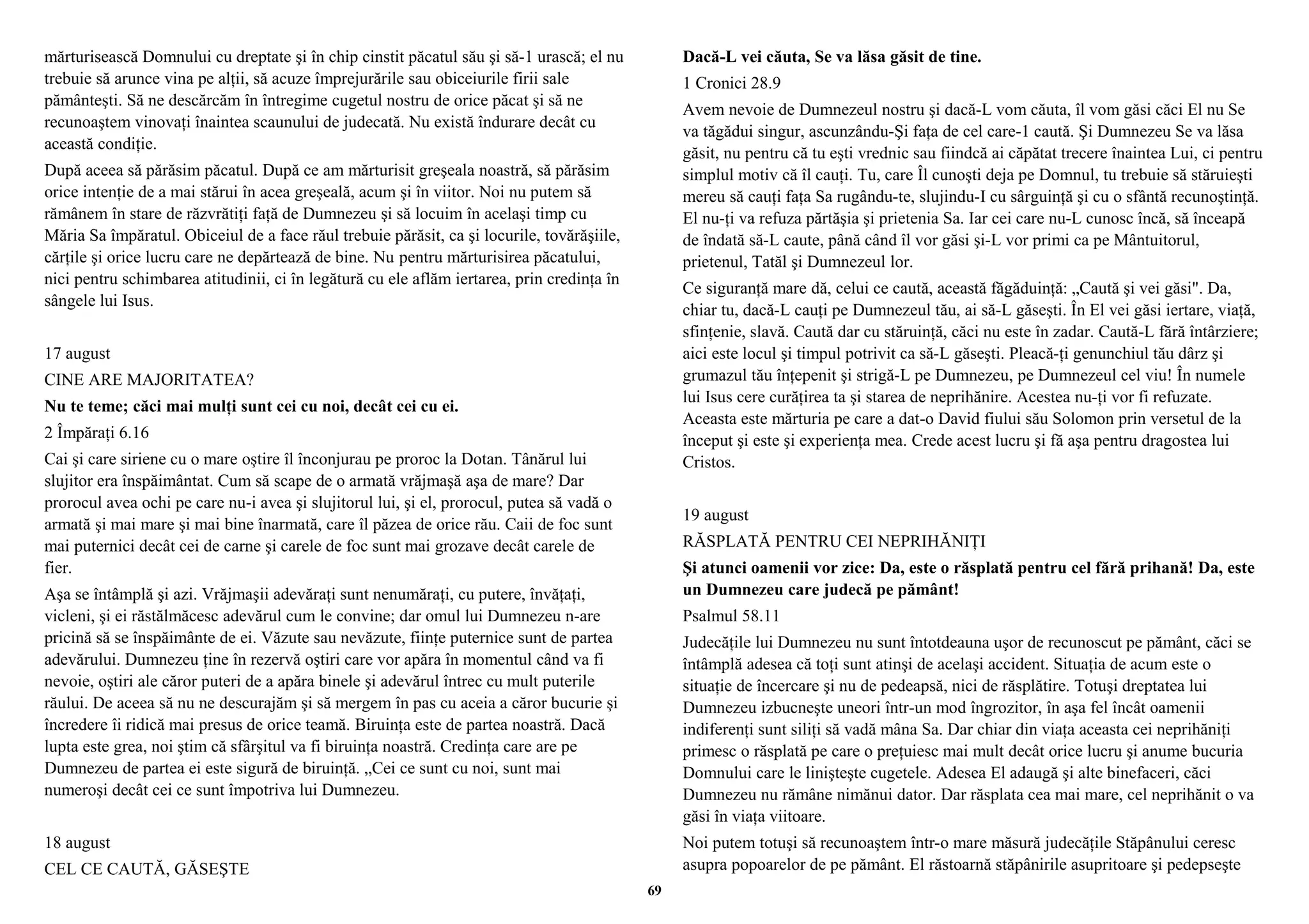 mărturisească Domnului cu dreptate şi în chip cinstit păcatul său şi să-1 urască; el nu 
trebuie să arunce vina pe alţii, să acuze împrejurările sau obiceiurile firii sale 
pământeşti. Să ne descărcăm în întregime cugetul nostru de orice păcat şi să ne 
recunoaştem vinovaţi înaintea scaunului de judecată. Nu există îndurare decât cu 
această condiţie. 
După aceea să părăsim păcatul. După ce am mărturisit greşeala noastră, să părăsim 
orice intenţie de a mai stărui în acea greşeală, acum şi în viitor. Noi nu putem să 
rămânem în stare de răzvrătiţi faţă de Dumnezeu şi să locuim în acelaşi timp cu 
Măria Sa împăratul. Obiceiul de a face răul trebuie părăsit, ca şi locurile, tovărăşiile, 
cărţile şi orice lucru care ne depărtează de bine. Nu pentru mărturisirea păcatului, 
nici pentru schimbarea atitudinii, ci în legătură cu ele aflăm iertarea, prin credinţa în 
sângele lui Isus. 
17 august 
CINE ARE MAJORITATEA? 
Nu te teme; căci mai mulţi sunt cei cu noi, decât cei cu ei. 
2 Împăraţi 6.16 
Cai şi care siriene cu o mare oştire îl înconjurau pe proroc la Dotan. Tânărul lui 
slujitor era înspăimântat. Cum să scape de o armată vrăjmaşă aşa de mare? Dar 
prorocul avea ochi pe care nu-i avea şi slujitorul lui, şi el, prorocul, putea să vadă o 
armată şi mai mare şi mai bine înarmată, care îl păzea de orice rău. Caii de foc sunt 
mai puternici decât cei de carne şi carele de foc sunt mai grozave decât carele de 
fier. 
Aşa se întâmplă şi azi. Vrăjmaşii adevăraţi sunt nenumăraţi, cu putere, învăţaţi, 
vicleni, şi ei răstălmăcesc adevărul cum le convine; dar omul lui Dumnezeu n-are 
pricină să se înspăimânte de ei. Văzute sau nevăzute, fiinţe puternice sunt de partea 
adevărului. Dumnezeu ţine în rezervă oştiri care vor apăra în momentul când va fi 
nevoie, oştiri ale căror puteri de a apăra binele şi adevărul întrec cu mult puterile 
răului. De aceea să nu ne descurajăm şi să mergem în pas cu aceia a căror bucurie şi 
încredere îi ridică mai presus de orice teamă. Biruinţa este de partea noastră. Dacă 
lupta este grea, noi ştim că sfârşitul va fi biruinţa noastră. Credinţa care are pe 
Dumnezeu de partea ei este sigură de biruinţă. „Cei ce sunt cu noi, sunt mai 
numeroşi decât cei ce sunt împotriva lui Dumnezeu. 
18 august 
CEL CE CAUTĂ, GĂSEŞTE 
Dacă-L vei căuta, Se va lăsa găsit de tine. 
1 Cronici 28.9 
Avem nevoie de Dumnezeul nostru şi dacă-L vom căuta, îl vom găsi căci El nu Se 
va tăgădui singur, ascunzându-Şi faţa de cel care-1 caută. Şi Dumnezeu Se va lăsa 
găsit, nu pentru că tu eşti vrednic sau fiindcă ai căpătat trecere înaintea Lui, ci pentru 
simplul motiv că îl cauţi. Tu, care Îl cunoşti deja pe Domnul, tu trebuie să stăruieşti 
mereu să cauţi faţa Sa rugându-te, slujindu-I cu sârguinţă şi cu o sfântă recunoştinţă. 
El nu-ţi va refuza părtăşia şi prietenia Sa. Iar cei care nu-L cunosc încă, să înceapă 
de îndată să-L caute, până când îl vor găsi şi-L vor primi ca pe Mântuitorul, 
prietenul, Tatăl şi Dumnezeul lor. 
Ce siguranţă mare dă, celui ce caută, această făgăduinţă: „Caută şi vei găsi". Da, 
chiar tu, dacă-L cauţi pe Dumnezeul tău, ai să-L găseşti. În El vei găsi iertare, viaţă, 
sfinţenie, slavă. Caută dar cu stăruinţă, căci nu este în zadar. Caută-L fără întârziere; 
aici este locul şi timpul potrivit ca să-L găseşti. Pleacă-ţi genunchiul tău dârz şi 
grumazul tău înţepenit şi strigă-L pe Dumnezeu, pe Dumnezeul cel viu! În numele 
lui Isus cere curăţirea ta şi starea de neprihănire. Acestea nu-ţi vor fi refuzate. 
Aceasta este mărturia pe care a dat-o David fiului său Solomon prin versetul de la 
început şi este şi experienţa mea. Crede acest lucru şi fă aşa pentru dragostea lui 
Cristos. 
19 august 
RĂSPLATĂ PENTRU CEI NEPRIHĂNIŢI 
Şi atunci oamenii vor zice: Da, este o răsplată pentru cel fără prihană! Da, este 
un Dumnezeu care judecă pe pământ! 
Psalmul 58.11 
Judecăţile lui Dumnezeu nu sunt întotdeauna uşor de recunoscut pe pământ, căci se 
întâmplă adesea că toţi sunt atinşi de acelaşi accident. Situaţia de acum este o 
situaţie de încercare şi nu de pedeapsă, nici de răsplătire. Totuşi dreptatea lui 
Dumnezeu izbucneşte uneori într-un mod îngrozitor, în aşa fel încât oamenii 
indiferenţi sunt siliţi să vadă mâna Sa. Dar chiar din viaţa aceasta cei neprihăniţi 
primesc o răsplată pe care o preţuiesc mai mult decât orice lucru şi anume bucuria 
Domnului care le linişteşte cugetele. Adesea El adaugă şi alte binefaceri, căci 
Dumnezeu nu rămâne nimănui dator. Dar răsplata cea mai mare, cel neprihănit o va 
găsi în viaţa viitoare. 
Noi putem totuşi să recunoaştem într-o mare măsură judecăţile Stăpânului ceresc 
asupra popoarelor de pe pământ. El răstoarnă stăpânirile asupritoare şi pedepseşte 
69 
 