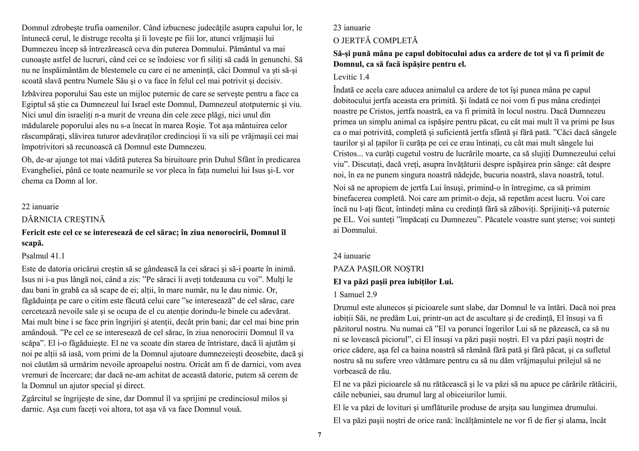 Domnul zdrobeşte trufia oamenilor. Când izbucnesc judecăţile asupra capului lor, le 
întunecă cerul, le distruge recolta şi îi loveşte pe fiii lor, atunci vrăjmaşii lui 
Dumnezeu încep să întrezărească ceva din puterea Domnului. Pământul va mai 
cunoaşte astfel de lucruri, când cei ce se îndoiesc vor fi siliţi să cadă în genunchi. Să 
nu ne înspăimântăm de blestemele cu care ei ne ameninţă, căci Domnul va şti să-şi 
scoată slavă pentru Numele Său şi o va face în felul cel mai potrivit şi decisiv. 
Izbăvirea poporului Sau este un mijloc puternic de care se serveşte pentru a face ca 
Egiptul să ştie ca Dumnezeul lui Israel este Domnul, Dumnezeul atotputernic şi viu. 
Nici unul din israeliţi n-a murit de vreuna din cele zece plăgi, nici unul din 
mădularele poporului ales nu s-a înecat în marea Roşie. Tot aşa mântuirea celor 
răscumpăraţi, slăvirea tuturor adevăraţilor credincioşi îi va sili pe vrăjmaşii cei mai 
împotrivitori să recunoască că Domnul este Dumnezeu. 
Oh, de-ar ajunge tot mai vădită puterea Sa biruitoare prin Duhul Sfânt în predicarea 
Evangheliei, până ce toate neamurile se vor pleca în faţa numelui lui Isus şi-L vor 
chema ca Domn al lor. 
22 ianuarie 
DĂRNICIA CREŞTINĂ 
Fericit este cel ce se interesează de cel sărac; în ziua nenorocirii, Domnul îl 
scapă. 
Psalmul 41.1 
Este de datoria oricărui creştin să se gândească la cei săraci şi să-i poarte în inimă. 
Isus ni i-a pus lângă noi, când a zis: ”Pe săraci îi aveţi totdeauna cu voi”. Mulţi le 
dau bani în grabă ca să scape de ei; alţii, în mare număr, nu le dau nimic. Or, 
făgăduinţa pe care o citim este făcută celui care ”se interesează” de cel sărac, care 
cercetează nevoile sale şi se ocupa de el cu atenţie dorindu-le binele cu adevărat. 
Mai mult bine i se face prin îngrijiri şi atenţii, decât prin bani; dar cel mai bine prin 
amândouă. ”Pe cel ce se interesează de cel sărac, în ziua nenorocirii Domnul îl va 
scăpa”. El i-o făgăduieşte. El ne va scoate din starea de întristare, dacă îi ajutăm şi 
noi pe alţii să iasă, vom primi de la Domnul ajutoare dumnezeieşti deosebite, dacă şi 
noi căutăm să urmărim nevoile aproapelui nostru. Oricât am fi de darnici, vom avea 
vremuri de încercare; dar dacă ne-am achitat de această datorie, putem să cerem de 
la Domnul un ajutor special şi direct. 
Zgârcitul se îngrijeşte de sine, dar Domnul îl va sprijini pe credinciosul milos şi 
darnic. Aşa cum faceţi voi altora, tot aşa vă va face Domnul vouă. 
23 ianuarie 
O JERTFĂ COMPLETĂ 
Să-şi pună mâna pe capul dobitocului adus ca ardere de tot şi va fi primit de 
Domnul, ca să facă ispăşire pentru el. 
Levitic 1.4 
Îndată ce acela care aducea animalul ca ardere de tot îşi punea mâna pe capul 
dobitocului jertfa aceasta era primită. Şi îndată ce noi vom fi pus mâna credinţei 
noastre pe Cristos, jertfa noastră, ea va fi primită în locul nostru. Dacă Dumnezeu 
primea un simplu animal ca ispăşire pentru păcat, cu cât mai mult îl va primi pe Isus 
ca o mai potrivită, completă şi suficientă jertfa sfântă şi fără pată. ”Căci dacă sângele 
taurilor şi al ţapilor îi curăţa pe cei ce erau întinaţi, cu cât mai mult sângele lui 
Cristos... va curăţi cugetul vostru de lucrările moarte, ca să slujiţi Dumnezeului celui 
viu”. Discutaţi, dacă vreţi, asupra învăţăturii despre ispăşirea prin sânge: cât despre 
noi, în ea ne punem singura noastră nădejde, bucuria noastră, slava noastră, totul. 
Noi să ne apropiem de jertfa Lui însuşi, primind-o în întregime, ca să primim 
binefacerea completă. Noi care am primit-o deja, să repetăm acest lucru. Voi care 
încă nu l-aţi făcut, întindeţi mâna cu credinţă fără să zăboviţi. Sprijiniţi-vă puternic 
pe EL. Voi sunteţi ”împăcaţi cu Dumnezeu”. Păcatele voastre sunt şterse; voi sunteţi 
ai Domnului. 
24 ianuarie 
PAZA PAŞILOR NOŞTRI 
El va păzi paşii prea iubiţilor Lui. 
1 Samuel 2.9 
Drumul este alunecos şi picioarele sunt slabe, dar Domnul le va întări. Dacă noi prea 
iubiţii Săi, ne predăm Lui, printr-un act de ascultare şi de credinţă, El însuşi va fi 
păzitorul nostru. Nu numai că ”El va porunci îngerilor Lui să ne păzească, ca să nu 
ni se lovească piciorul”, ci El însuşi va păzi paşii noştri. El va păzi paşii noştri de 
orice cădere, aşa fel ca haina noastră să rămână fără pată şi fără păcat, şi ca sufletul 
nostru să nu sufere vreo vătămare pentru ca să nu dăm vrăjmaşului prilejul să ne 
vorbească de rău. 
El ne va păzi picioarele să nu rătăcească şi le va păzi să nu apuce pe cărările rătăcirii, 
căile nebuniei, sau drumul larg al obiceiurilor lumii. 
El le va păzi de lovituri şi umflăturile produse de arşiţa sau lungimea drumului. 
El va păzi paşii noştri de orice rană: încălţămintele ne vor fi de fier şi alama, încât 
7 
 
